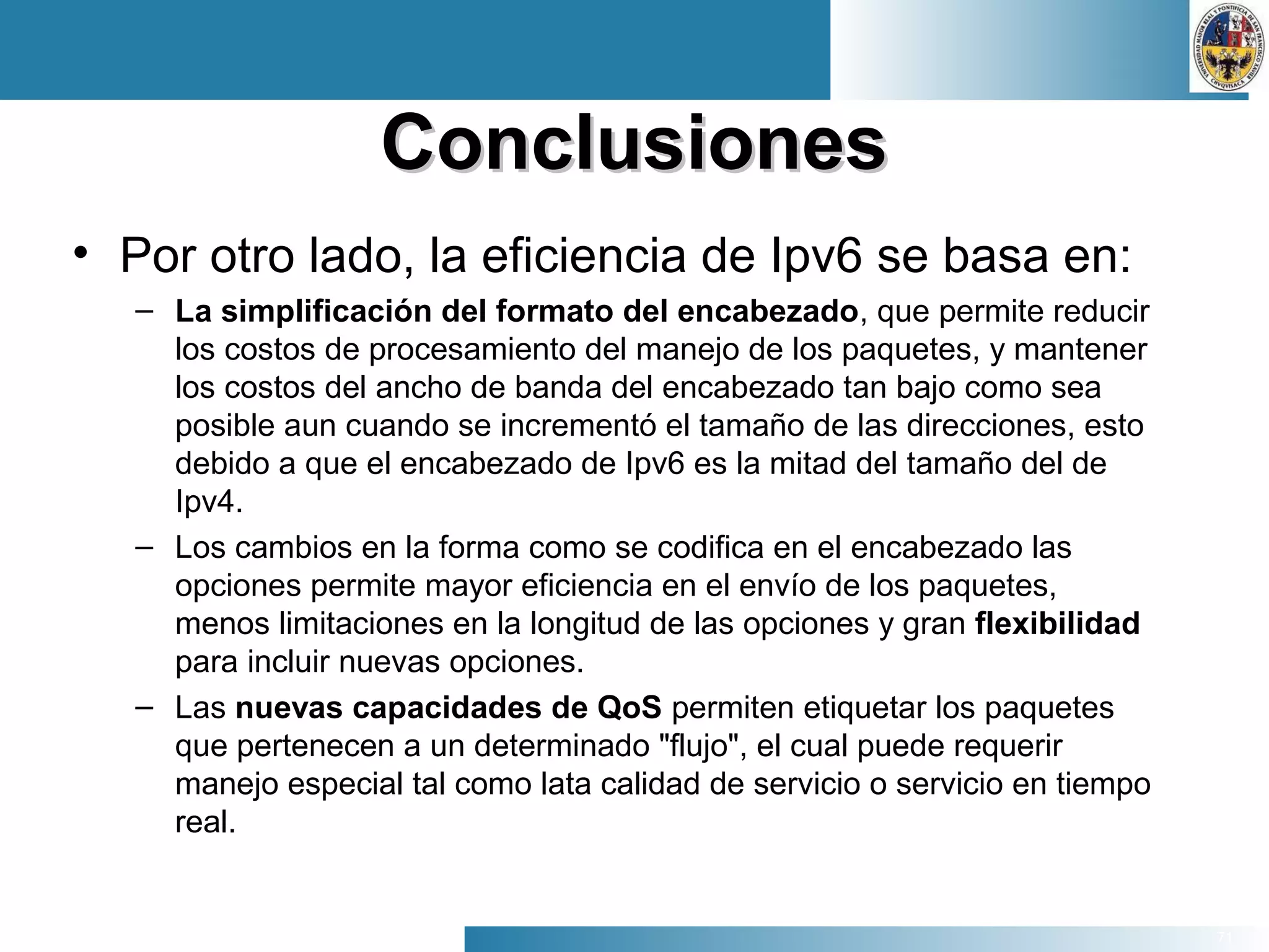 71
ConclusionesConclusiones
• Por otro lado, la eficiencia de Ipv6 se basa en:
– La simplificación del formato del encabezado, que permite reducir
los costos de procesamiento del manejo de los paquetes, y mantener
los costos del ancho de banda del encabezado tan bajo como sea
posible aun cuando se incrementó el tamaño de las direcciones, esto
debido a que el encabezado de Ipv6 es la mitad del tamaño del de
Ipv4.
– Los cambios en la forma como se codifica en el encabezado las
opciones permite mayor eficiencia en el envío de los paquetes,
menos limitaciones en la longitud de las opciones y gran flexibilidad
para incluir nuevas opciones.
– Las nuevas capacidades de QoS permiten etiquetar los paquetes
que pertenecen a un determinado "flujo", el cual puede requerir
manejo especial tal como lata calidad de servicio o servicio en tiempo
real.
 