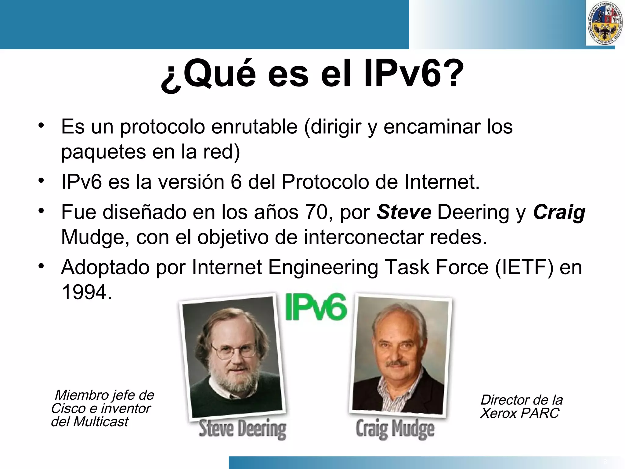 8
¿Qué es el IPv6?
• Es un protocolo enrutable (dirigir y encaminar los
paquetes en la red)
• IPv6 es la versión 6 del Protocolo de Internet.
• Fue diseñado en los años 70, por Steve Deering y Craig
Mudge, con el objetivo de interconectar redes.
• Adoptado por Internet Engineering Task Force (IETF) en
1994.
Miembro jefe de
Cisco e inventor
del Multicast
Director de la
Xerox PARC
 