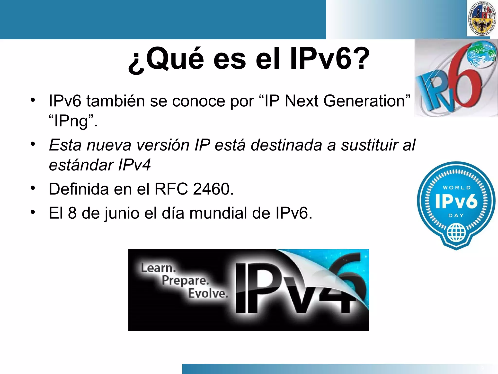 9
¿Qué es el IPv6?
• IPv6 también se conoce por “IP Next Generation” o
“IPng”.
• Esta nueva versión IP está destinada a sustituir al
estándar IPv4
• Definida en el RFC 2460.
• El 8 de junio el día mundial de IPv6.
 