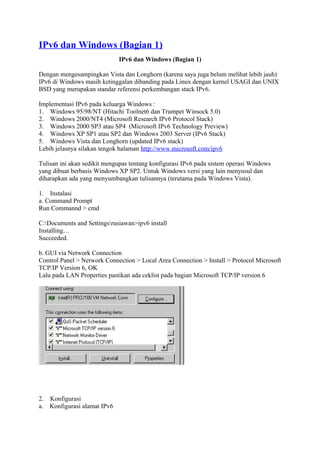 IPv6 dan Windows (Bagian 1)
IPv6 dan Windows (Bagian 1)
Dengan mengesampingkan Vista dan Longhorn (karena saya juga belum melihat lebih jauh)
IPv6 di Windows masih ketinggalan dibanding pada Linux dengan kernel USAGI dan UNIX
BSD yang merupakan standar referensi perkembangan stack IPv6.
Implementasi IPv6 pada keluarga Windows :
1. Windows 95/98/NT (Hitachi Toolnet6 dan Trumpet Winsock 5.0)
2. Windows 2000/NT4 (Microsoft Research IPv6 Protocol Stack)
3. Windows 2000 SP3 atau SP4 (Microsoft IPv6 Technology Preview)
4. Windows XP SP1 atau SP2 dan Windows 2003 Server (IPv6 Stack)
5. Windows Vista dan Longhorn (updated IPv6 stack)
Lebih jelasnya silakan tengok halaman http://www.microsoft.com/ipv6
Tulisan ini akan sedikit mengupas tentang konfigurasi IPv6 pada sistem operasi Windows
yang dibuat berbasis Windows XP SP2. Untuk Windows versi yang lain menyusul dan
diharapkan ada yang menyumbangkan tulisannya (terutama pada Windows Vista).
1. Instalasi
a. Command Prompt
Run Commannd > cmd
C:Documents and Settingsrusiawan>ipv6 install
Installing…
Succeeded.
b. GUI via Network Connection
Control Panel > Network Connection > Local Area Connection > Install > Protocol Microsoft
TCP/IP Version 6, OK
Lalu pada LAN Properties pastikan ada ceklist pada bagian Microsoft TCP/IP version 6
2. Konfigurasi
a. Konfigurasi alamat IPv6
 