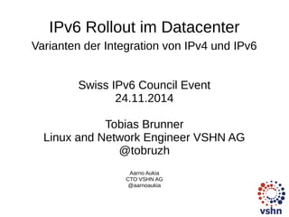 IPv6 Rollout im Datacenter 
Varianten der Integration von IPv4 und IPv6 
Swiss IPv6 Council Event 
24.11.2014 
Tobias Brunner 
Linux and Network Engineer VSHN AG 
@tobruzh 
Aarno Aukia 
CTO VSHN AG 
@aarnoaukia 
 