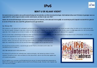 IPv6
BENT U ER KLAAR VOOR?
De meeste Internet providers zijn op dit moment bezig met het uitrollen van IPv6 internetverbindingen. Wat betekent dit precies? Wat zijn de gevolgen voor uw
organisatie? En welke stappen moeten worden ondernomen, om klaar te zijn voor IPv6?
Gezien de commerciële belangen en de enorme omvang van het internet, is het uiteraard niet mogelijk om wereldwijd op één bepaald moment IPv6 in gebruik
te nemen. IPv6 zal dan ook, naast IPv4, gefaseerd worden geïnstalleerd.
Van IPv4 naar IPv6
Elke computer en elk apparaat dat is gekoppeld aan het internet, heeft een uniek IP-adres. Door deze IP-adressen weten computers elkaar te vinden en is er communicatie over
het internet mogelijk. Vandaag de dag is bijna elk elektronisch apparaat te koppelen aan internet. Denk aan tablets, thermostaten, beveiligingsapparatuur en zelfs huishoudelijke
apparaten. Ook is het gebruik van internet in landen als China en India fors gegroeid, waardoor de vraag naar IP-adressen flink is gegroeid.
Door de voornoemde ontwikkelingen dreigde een tekort aan IP-adressen te ontstaan. Het in de jaren ’80 ontwikkelde internet protocol versie 4 (IPv4) bestaat uit 32 bits, waar-
door het een capaciteit had van zo’n vier miljard IP-adressen.
In de jaren ’90 is daarom het internet protocol versie 6 (IPv6) is ontwikkeld. De IP-adressen in IPv6
bevatten 128 bits, waarmee een bijna oneindig aantal IP-adressen voorradig is. En uiteraard zijn er
tijdens de ontwikkeling van IPv6 ook een aantal verbeteringen doorgevoerd ten opzichte van IPv4.
Het verschil tussen IPv4 en IPv6 is, naast de lengte van het IP-adres, de notatie van het adres. Een
voorbeeld van een IPv6 adres is:
2001:DB8:0000:0000:0217:f2f0:fe4f:ddaf/64
Het nieuwe IPv6-adres kan niet makkelijk meer worden onthouden. Het bestaat niet alleen uit cijfers,
zoals een IPv4-adres, maar er zitten ook letters in. Net als een MAC- adres is een IPv6-adres opgebouwd
uit hexadecimale getallen.
Het is mogelijk om de overstap naar IPv6 gefaseerd in te voeren. De meest bekende besturingssystemen
hebben de mogelijkheid om tegelijk te werken met IPv4 en IPv6 (dual stack). Hierdoor is het mogelijk stap
voor stap over te stappen.
 