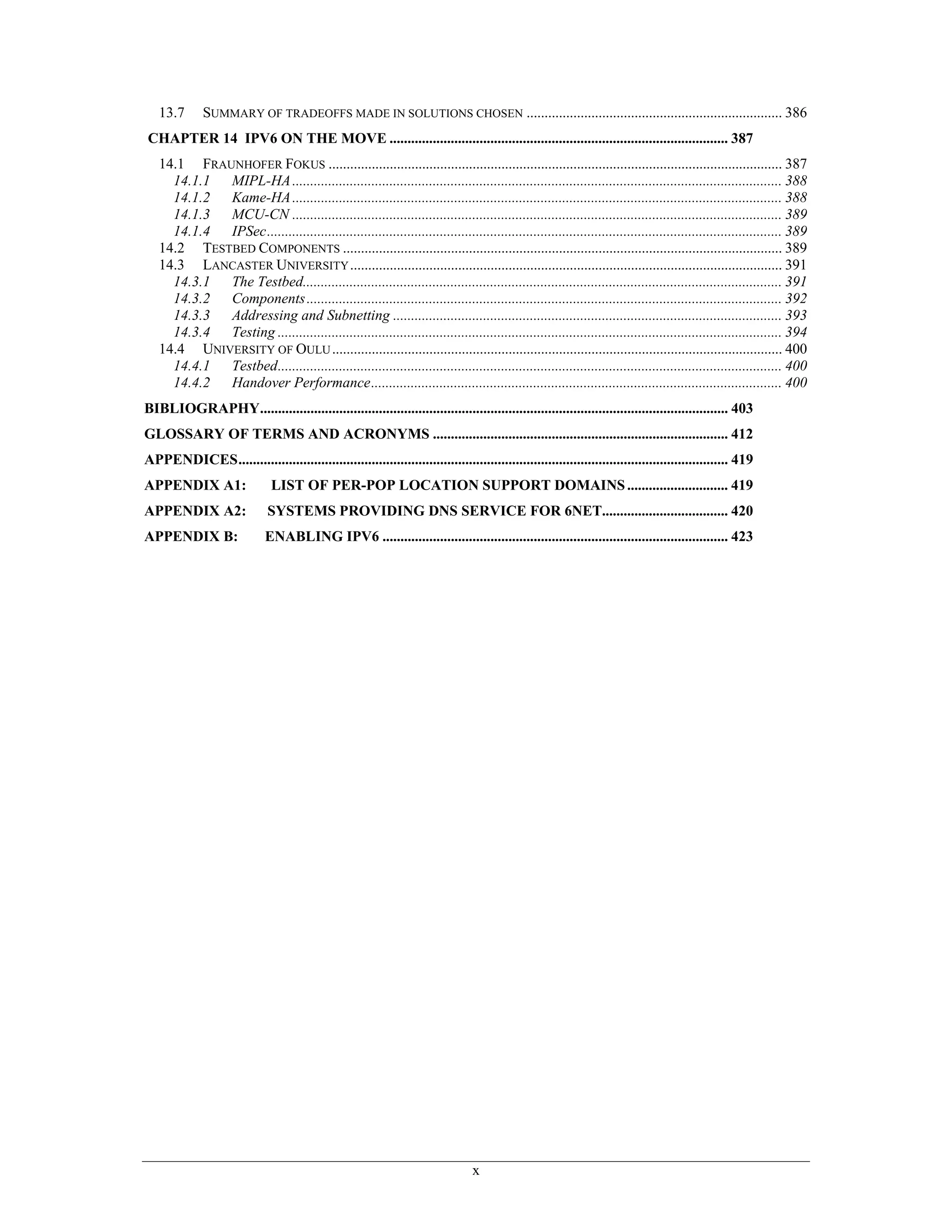 13.7       SUMMARY OF TRADEOFFS MADE IN SOLUTIONS CHOSEN ....................................................................... 386
CHAPTER 14 IPV6 ON THE MOVE .............................................................................................. 387
   14.1 FRAUNHOFER FOKUS .............................................................................................................................. 387
     14.1.1 MIPL-HA ........................................................................................................................................ 388
     14.1.2 Kame-HA ........................................................................................................................................ 388
     14.1.3 MCU-CN ........................................................................................................................................ 389
     14.1.4 IPSec............................................................................................................................................... 389
   14.2 TESTBED COMPONENTS .......................................................................................................................... 389
   14.3 LANCASTER UNIVERSITY ........................................................................................................................ 391
     14.3.1 The Testbed..................................................................................................................................... 391
     14.3.2 Components .................................................................................................................................... 392
     14.3.3 Addressing and Subnetting ............................................................................................................ 393
     14.3.4 Testing ............................................................................................................................................ 394
   14.4 UNIVERSITY OF OULU ............................................................................................................................. 400
     14.4.1 Testbed............................................................................................................................................ 400
     14.4.2 Handover Performance.................................................................................................................. 400
BIBLIOGRAPHY.................................................................................................................................. 403
GLOSSARY OF TERMS AND ACRONYMS .................................................................................. 412
APPENDICES........................................................................................................................................ 419
APPENDIX A1:                   LIST OF PER-POP LOCATION SUPPORT DOMAINS ............................ 419
APPENDIX A2:                  SYSTEMS PROVIDING DNS SERVICE FOR 6NET................................... 420
APPENDIX B:                  ENABLING IPV6 ................................................................................................ 423




                                                                                x
 