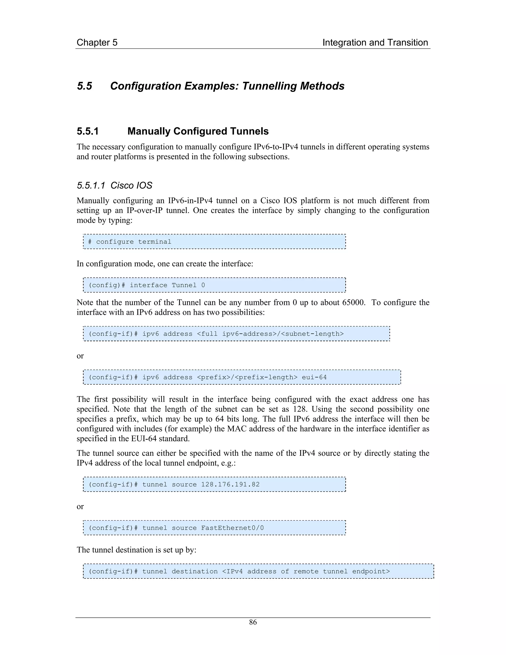 Chapter 5                                                             Integration and Transition



5.5       Configuration Examples: Tunnelling Methods



5.5.1          Manually Configured Tunnels
The necessary configuration to manually configure IPv6-to-IPv4 tunnels in different operating systems
and router platforms is presented in the following subsections.


5.5.1.1 Cisco IOS
Manually configuring an IPv6-in-IPv4 tunnel on a Cisco IOS platform is not much different from
setting up an IP-over-IP tunnel. One creates the interface by simply changing to the configuration
mode by typing:

     # configure terminal


In configuration mode, one can create the interface:

     (config)# interface Tunnel 0

Note that the number of the Tunnel can be any number from 0 up to about 65000. To configure the
interface with an IPv6 address on has two possibilities:

     (config-if)# ipv6 address <full ipv6-address>/<subnet-length>


or

     (config-if)# ipv6 address <prefix>/<prefix-length> eui-64


The first possibility will result in the interface being configured with the exact address one has
specified. Note that the length of the subnet can be set as 128. Using the second possibility one
specifies a prefix, which may be up to 64 bits long. The full IPv6 address the interface will then be
configured with includes (for example) the MAC address of the hardware in the interface identifier as
specified in the EUI-64 standard.
The tunnel source can either be specified with the name of the IPv4 source or by directly stating the
IPv4 address of the local tunnel endpoint, e.g.:

     (config-if)# tunnel source 128.176.191.82


or

     (config-if)# tunnel source FastEthernet0/0


The tunnel destination is set up by:

     (config-if)# tunnel destination <IPv4 address of remote tunnel endpoint>




                                                  86
 