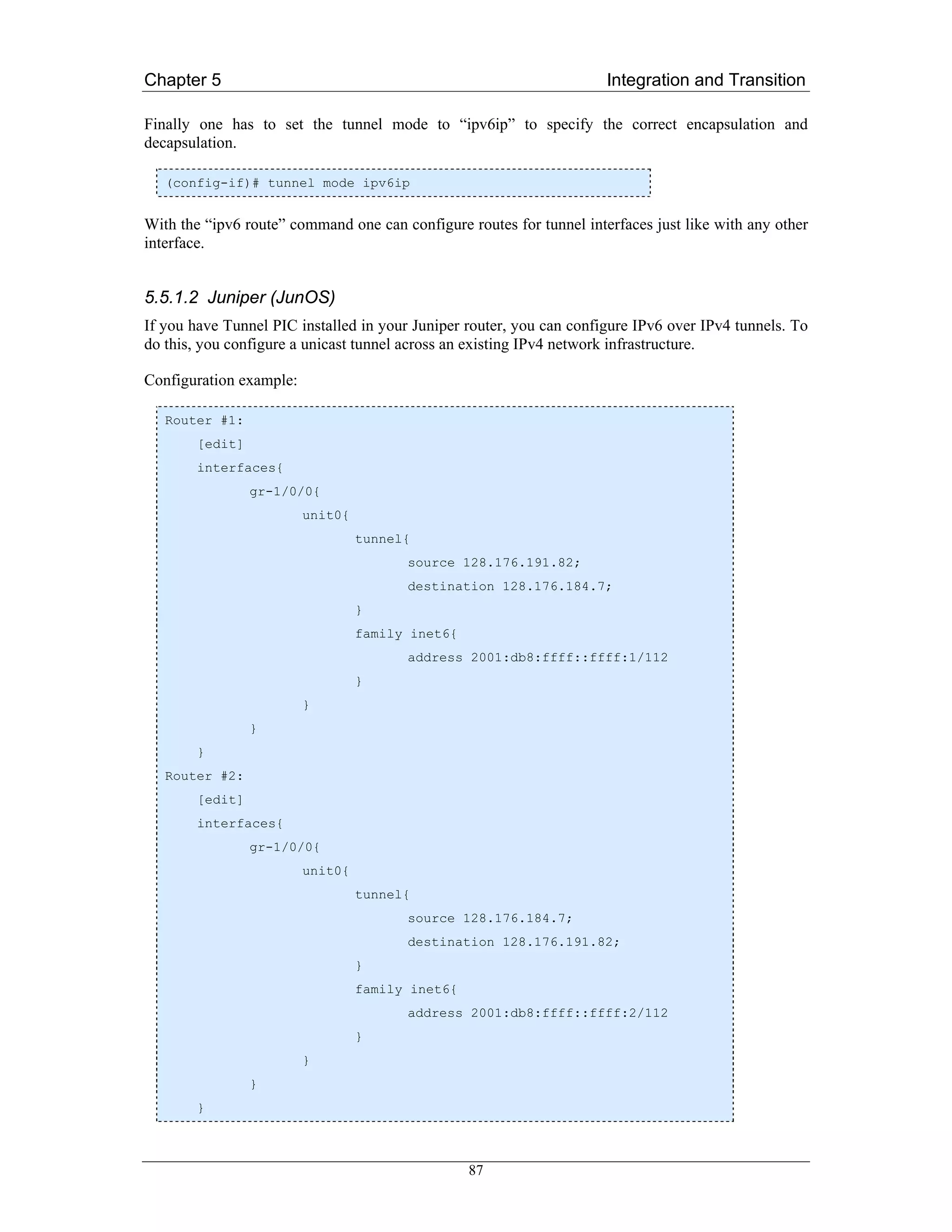 Chapter 5                                                             Integration and Transition

Finally one has to set the tunnel mode to “ipv6ip” to specify the correct encapsulation and
decapsulation.

   (config-if)# tunnel mode ipv6ip


With the “ipv6 route” command one can configure routes for tunnel interfaces just like with any other
interface.


5.5.1.2 Juniper (JunOS)
If you have Tunnel PIC installed in your Juniper router, you can configure IPv6 over IPv4 tunnels. To
do this, you configure a unicast tunnel across an existing IPv4 network infrastructure.

Configuration example:

   Router #1:
        [edit]
        interfaces{
                 gr-1/0/0{
                         unit0{
                                  tunnel{
                                        source 128.176.191.82;
                                        destination 128.176.184.7;
                                  }
                                  family inet6{
                                        address 2001:db8:ffff::ffff:1/112
                                  }
                         }
                 }
        }
   Router #2:
        [edit]
        interfaces{
                 gr-1/0/0{
                         unit0{
                                  tunnel{
                                        source 128.176.184.7;
                                        destination 128.176.191.82;
                                  }
                                  family inet6{
                                        address 2001:db8:ffff::ffff:2/112
                                  }
                         }
                 }
        }



                                                  87
 