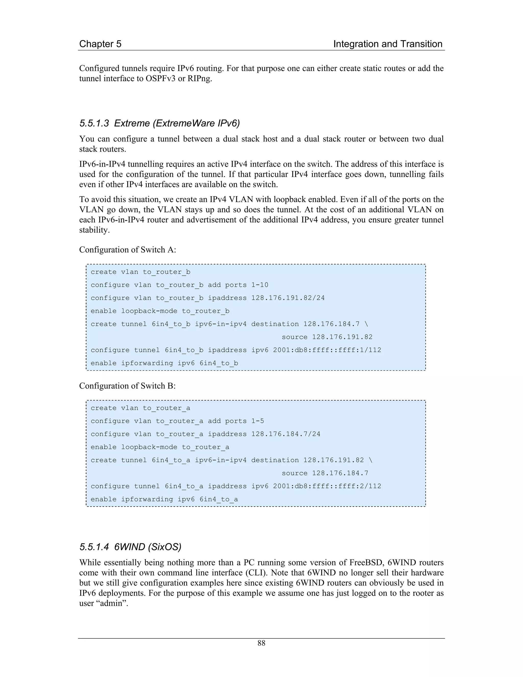 Chapter 5                                                                Integration and Transition

Configured tunnels require IPv6 routing. For that purpose one can either create static routes or add the
tunnel interface to OSPFv3 or RIPng.




5.5.1.3 Extreme (ExtremeWare IPv6)
You can configure a tunnel between a dual stack host and a dual stack router or between two dual
stack routers.
IPv6-in-IPv4 tunnelling requires an active IPv4 interface on the switch. The address of this interface is
used for the configuration of the tunnel. If that particular IPv4 interface goes down, tunnelling fails
even if other IPv4 interfaces are available on the switch.
To avoid this situation, we create an IPv4 VLAN with loopback enabled. Even if all of the ports on the
VLAN go down, the VLAN stays up and so does the tunnel. At the cost of an additional VLAN on
each IPv6-in-IPv4 router and advertisement of the additional IPv4 address, you ensure greater tunnel
stability.

Configuration of Switch A:

   create vlan to_router_b
   configure vlan to_router_b add ports 1-10
   configure vlan to_router_b ipaddress 128.176.191.82/24
   enable loopback-mode to_router_b
   create tunnel 6in4_to_b ipv6-in-ipv4 destination 128.176.184.7 
                                                          source 128.176.191.82
   configure tunnel 6in4_to_b ipaddress ipv6 2001:db8:ffff::ffff:1/112
   enable ipforwarding ipv6 6in4_to_b


Configuration of Switch B:

   create vlan to_router_a
   configure vlan to_router_a add ports 1-5
   configure vlan to_router_a ipaddress 128.176.184.7/24
   enable loopback-mode to_router_a
   create tunnel 6in4_to_a ipv6-in-ipv4 destination 128.176.191.82 
                                                          source 128.176.184.7
   configure tunnel 6in4_to_a ipaddress ipv6 2001:db8:ffff::ffff:2/112
   enable ipforwarding ipv6 6in4_to_a




5.5.1.4 6WIND (SixOS)
While essentially being nothing more than a PC running some version of FreeBSD, 6WIND routers
come with their own command line interface (CLI). Note that 6WIND no longer sell their hardware
but we still give configuration examples here since existing 6WIND routers can obviously be used in
IPv6 deployments. For the purpose of this example we assume one has just logged on to the rooter as
user “admin”.



                                                   88
 