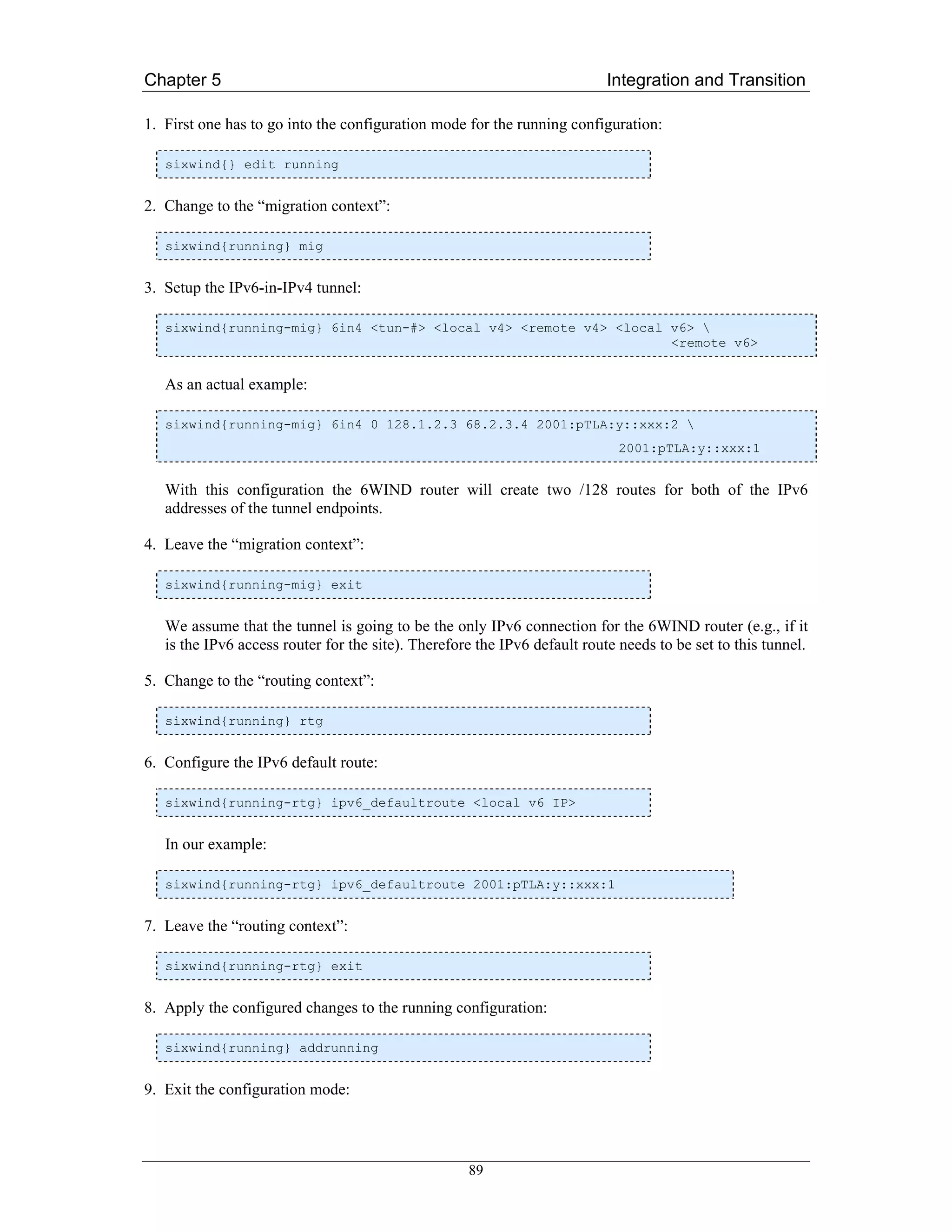 Chapter 5                                                                  Integration and Transition

1. First one has to go into the configuration mode for the running configuration:

   sixwind{} edit running


2. Change to the “migration context”:

   sixwind{running} mig


3. Setup the IPv6-in-IPv4 tunnel:

   sixwind{running-mig} 6in4 <tun-#> <local v4> <remote v4> <local v6> 
                                                                   <remote v6>


   As an actual example:

   sixwind{running-mig} 6in4 0 128.1.2.3 68.2.3.4 2001:pTLA:y::xxx:2 
                                                                             2001:pTLA:y::xxx:1


   With this configuration the 6WIND router will create two /128 routes for both of the IPv6
   addresses of the tunnel endpoints.

4. Leave the “migration context”:

   sixwind{running-mig} exit


   We assume that the tunnel is going to be the only IPv6 connection for the 6WIND router (e.g., if it
   is the IPv6 access router for the site). Therefore the IPv6 default route needs to be set to this tunnel.

5. Change to the “routing context”:

   sixwind{running} rtg


6. Configure the IPv6 default route:

   sixwind{running-rtg} ipv6_defaultroute <local v6 IP>


   In our example:

   sixwind{running-rtg} ipv6_defaultroute 2001:pTLA:y::xxx:1


7. Leave the “routing context”:

   sixwind{running-rtg} exit


8. Apply the configured changes to the running configuration:

   sixwind{running} addrunning


9. Exit the configuration mode:




                                                    89
 
