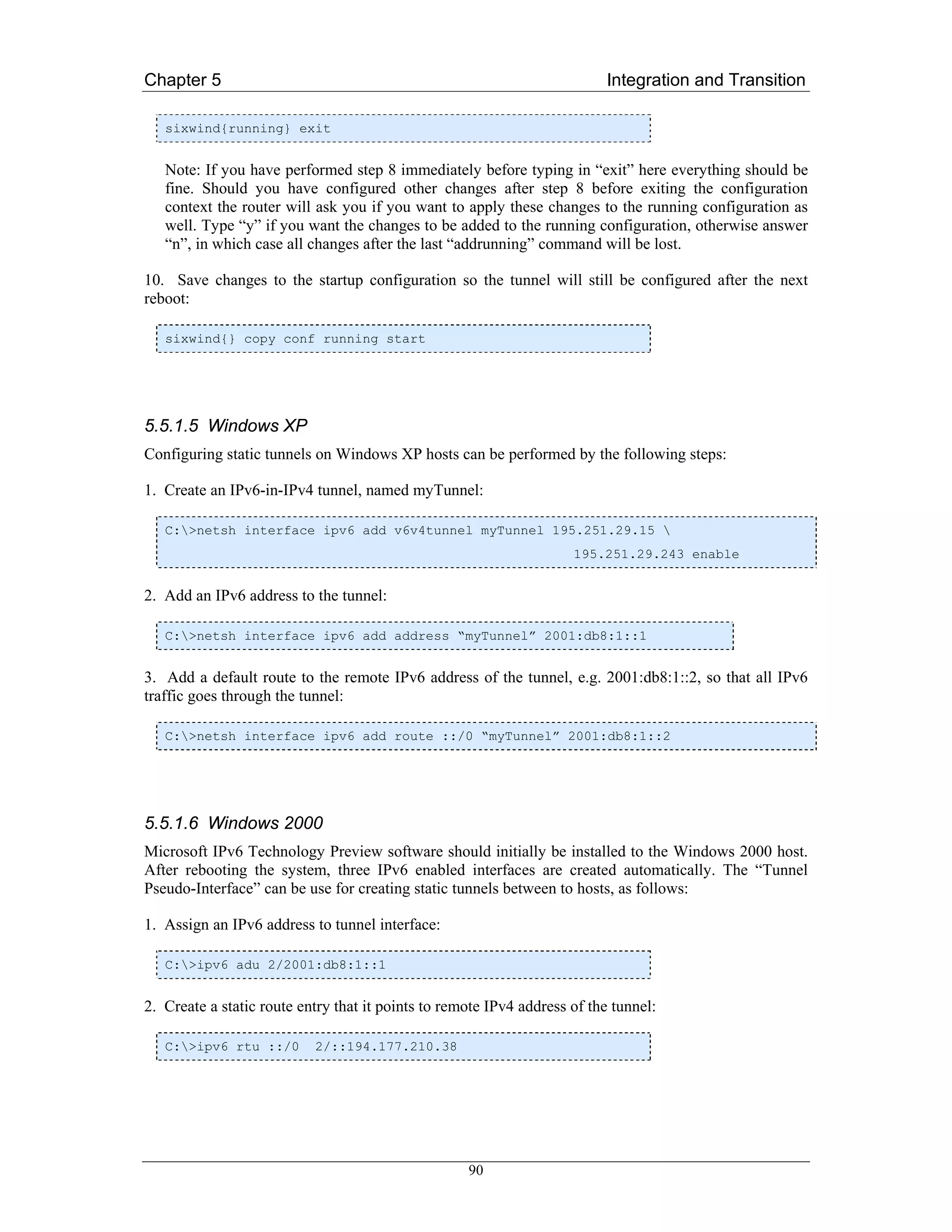 Chapter 5                                                                 Integration and Transition

   sixwind{running} exit


   Note: If you have performed step 8 immediately before typing in “exit” here everything should be
   fine. Should you have configured other changes after step 8 before exiting the configuration
   context the router will ask you if you want to apply these changes to the running configuration as
   well. Type “y” if you want the changes to be added to the running configuration, otherwise answer
   “n”, in which case all changes after the last “addrunning” command will be lost.

10. Save changes to the startup configuration so the tunnel will still be configured after the next
reboot:

   sixwind{} copy conf running start




5.5.1.5 Windows XP
Configuring static tunnels on Windows XP hosts can be performed by the following steps:

1. Create an IPv6-in-IPv4 tunnel, named myTunnel:

   C:>netsh interface ipv6 add v6v4tunnel myTunnel 195.251.29.15 
                                                                     195.251.29.243 enable


2. Add an IPv6 address to the tunnel:

   C:>netsh interface ipv6 add address “myTunnel” 2001:db8:1::1


3. Add a default route to the remote IPv6 address of the tunnel, e.g. 2001:db8:1::2, so that all IPv6
traffic goes through the tunnel:

   C:>netsh interface ipv6 add route ::/0 “myTunnel” 2001:db8:1::2




5.5.1.6 Windows 2000
Microsoft IPv6 Technology Preview software should initially be installed to the Windows 2000 host.
After rebooting the system, three IPv6 enabled interfaces are created automatically. The “Tunnel
Pseudo-Interface” can be use for creating static tunnels between to hosts, as follows:

1. Assign an IPv6 address to tunnel interface:

   C:>ipv6 adu 2/2001:db8:1::1


2. Create a static route entry that it points to remote IPv4 address of the tunnel:

   C:>ipv6 rtu ::/0       2/::194.177.210.38




                                                    90
 