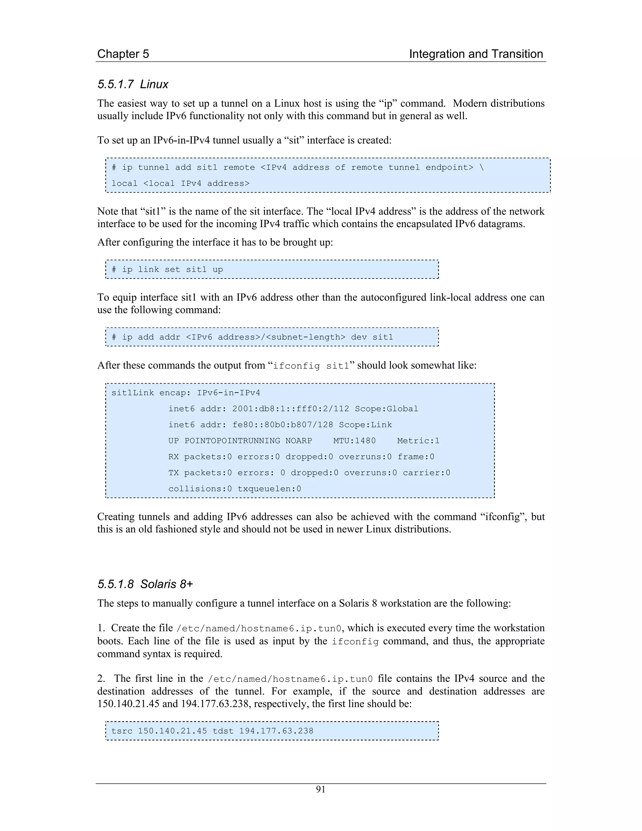 Chapter 5                                                                  Integration and Transition

5.5.1.7 Linux
The easiest way to set up a tunnel on a Linux host is using the “ip” command. Modern distributions
usually include IPv6 functionality not only with this command but in general as well.

To set up an IPv6-in-IPv4 tunnel usually a “sit” interface is created:

   # ip tunnel add sit1 remote <IPv4 address of remote tunnel endpoint> 
   local <local IPv4 address>


Note that “sit1” is the name of the sit interface. The “local IPv4 address” is the address of the network
interface to be used for the incoming IPv4 traffic which contains the encapsulated IPv6 datagrams.
After configuring the interface it has to be brought up:

   # ip link set sit1 up


To equip interface sit1 with an IPv6 address other than the autoconfigured link-local address one can
use the following command:

   # ip add addr <IPv6 address>/<subnet-length> dev sit1


After these commands the output from “ifconfig sit1” should look somewhat like:

   sit1Link encap: IPv6-in-IPv4
                inet6 addr: 2001:db8:1::fff0:2/112 Scope:Global
                inet6 addr: fe80::80b0:b807/128 Scope:Link
                UP POINTOPOINTRUNNING NOARP                MTU:1480      Metric:1
                RX packets:0 errors:0 dropped:0 overruns:0 frame:0
                TX packets:0 errors: 0 dropped:0 overruns:0 carrier:0
                collisions:0 txqueuelen:0


Creating tunnels and adding IPv6 addresses can also be achieved with the command “ifconfig”, but
this is an old fashioned style and should not be used in newer Linux distributions.




5.5.1.8 Solaris 8+
The steps to manually configure a tunnel interface on a Solaris 8 workstation are the following:

1. Create the file /etc/named/hostname6.ip.tun0, which is executed every time the workstation
boots. Each line of the file is used as input by the ifconfig command, and thus, the appropriate
command syntax is required.

2. The first line in the /etc/named/hostname6.ip.tun0 file contains the IPv4 source and the
destination addresses of the tunnel. For example, if the source and destination addresses are
150.140.21.45 and 194.177.63.238, respectively, the first line should be:

   tsrc 150.140.21.45 tdst 194.177.63.238




                                                   91
 