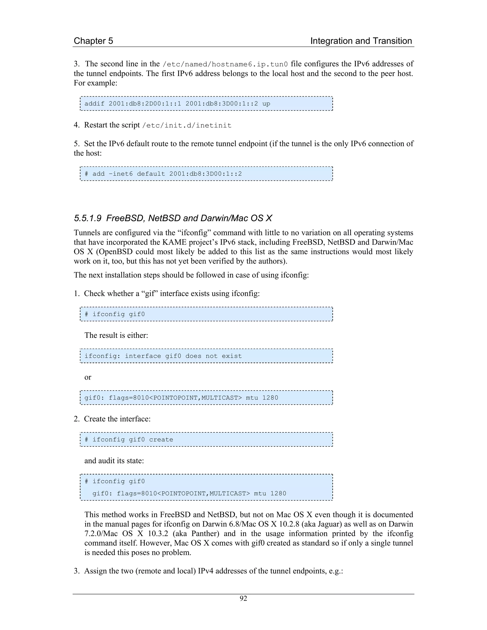 Chapter 5                                                                   Integration and Transition

3. The second line in the /etc/named/hostname6.ip.tun0 file configures the IPv6 addresses of
the tunnel endpoints. The first IPv6 address belongs to the local host and the second to the peer host.
For example:

   addif 2001:db8:2D00:1::1 2001:db8:3D00:1::2 up


4. Restart the script /etc/init.d/inetinit

5. Set the IPv6 default route to the remote tunnel endpoint (if the tunnel is the only IPv6 connection of
the host:

   # add –inet6 default 2001:db8:3D00:1::2




5.5.1.9 FreeBSD, NetBSD and Darwin/Mac OS X
Tunnels are configured via the “ifconfig” command with little to no variation on all operating systems
that have incorporated the KAME project’s IPv6 stack, including FreeBSD, NetBSD and Darwin/Mac
OS X (OpenBSD could most likely be added to this list as the same instructions would most likely
work on it, too, but this has not yet been verified by the authors).
The next installation steps should be followed in case of using ifconfig:

1. Check whether a “gif” interface exists using ifconfig:

   # ifconfig gif0


   The result is either:

   ifconfig: interface gif0 does not exist


   or

   gif0: flags=8010<POINTOPOINT,MULTICAST> mtu 1280


2. Create the interface:

   # ifconfig gif0 create


   and audit its state:

   # ifconfig gif0
        gif0: flags=8010<POINTOPOINT,MULTICAST> mtu 1280


   This method works in FreeBSD and NetBSD, but not on Mac OS X even though it is documented
   in the manual pages for ifconfig on Darwin 6.8/Mac OS X 10.2.8 (aka Jaguar) as well as on Darwin
   7.2.0/Mac OS X 10.3.2 (aka Panther) and in the usage information printed by the ifconfig
   command itself. However, Mac OS X comes with gif0 created as standard so if only a single tunnel
   is needed this poses no problem.

3. Assign the two (remote and local) IPv4 addresses of the tunnel endpoints, e.g.:


                                                   92
 