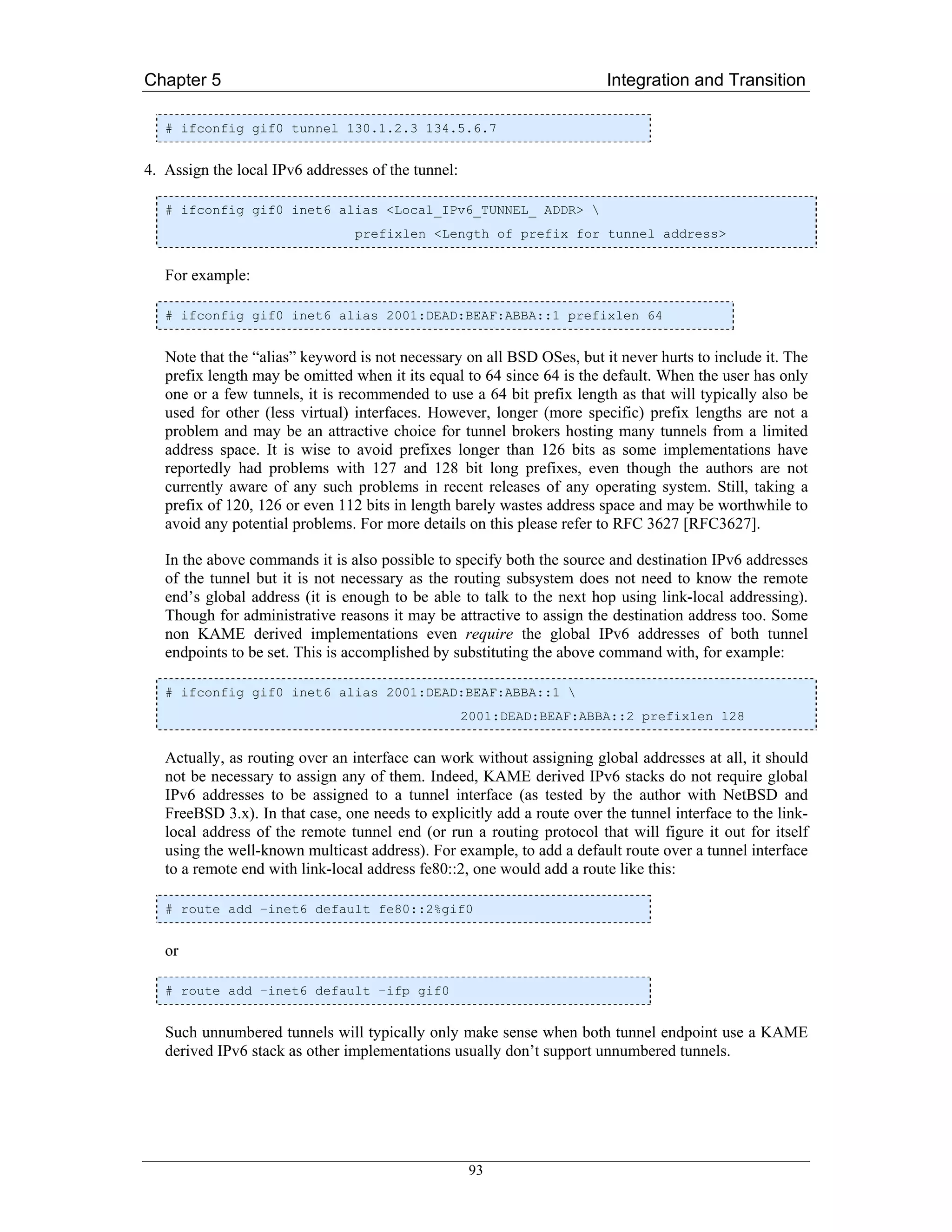 Chapter 5                                                                Integration and Transition

   # ifconfig gif0 tunnel 130.1.2.3 134.5.6.7


4. Assign the local IPv6 addresses of the tunnel:

   # ifconfig gif0 inet6 alias <Local_IPv6_TUNNEL_ ADDR> 
                                 prefixlen <Length of prefix for tunnel address>


   For example:

   # ifconfig gif0 inet6 alias 2001:DEAD:BEAF:ABBA::1 prefixlen 64


   Note that the “alias” keyword is not necessary on all BSD OSes, but it never hurts to include it. The
   prefix length may be omitted when it its equal to 64 since 64 is the default. When the user has only
   one or a few tunnels, it is recommended to use a 64 bit prefix length as that will typically also be
   used for other (less virtual) interfaces. However, longer (more specific) prefix lengths are not a
   problem and may be an attractive choice for tunnel brokers hosting many tunnels from a limited
   address space. It is wise to avoid prefixes longer than 126 bits as some implementations have
   reportedly had problems with 127 and 128 bit long prefixes, even though the authors are not
   currently aware of any such problems in recent releases of any operating system. Still, taking a
   prefix of 120, 126 or even 112 bits in length barely wastes address space and may be worthwhile to
   avoid any potential problems. For more details on this please refer to RFC 3627 [RFC3627].

   In the above commands it is also possible to specify both the source and destination IPv6 addresses
   of the tunnel but it is not necessary as the routing subsystem does not need to know the remote
   end’s global address (it is enough to be able to talk to the next hop using link-local addressing).
   Though for administrative reasons it may be attractive to assign the destination address too. Some
   non KAME derived implementations even require the global IPv6 addresses of both tunnel
   endpoints to be set. This is accomplished by substituting the above command with, for example:

   # ifconfig gif0 inet6 alias 2001:DEAD:BEAF:ABBA::1 
                                                    2001:DEAD:BEAF:ABBA::2 prefixlen 128


   Actually, as routing over an interface can work without assigning global addresses at all, it should
   not be necessary to assign any of them. Indeed, KAME derived IPv6 stacks do not require global
   IPv6 addresses to be assigned to a tunnel interface (as tested by the author with NetBSD and
   FreeBSD 3.x). In that case, one needs to explicitly add a route over the tunnel interface to the link-
   local address of the remote tunnel end (or run a routing protocol that will figure it out for itself
   using the well-known multicast address). For example, to add a default route over a tunnel interface
   to a remote end with link-local address fe80::2, one would add a route like this:

   # route add –inet6 default fe80::2%gif0


   or

   # route add –inet6 default –ifp gif0


   Such unnumbered tunnels will typically only make sense when both tunnel endpoint use a KAME
   derived IPv6 stack as other implementations usually don’t support unnumbered tunnels.




                                                     93
 
