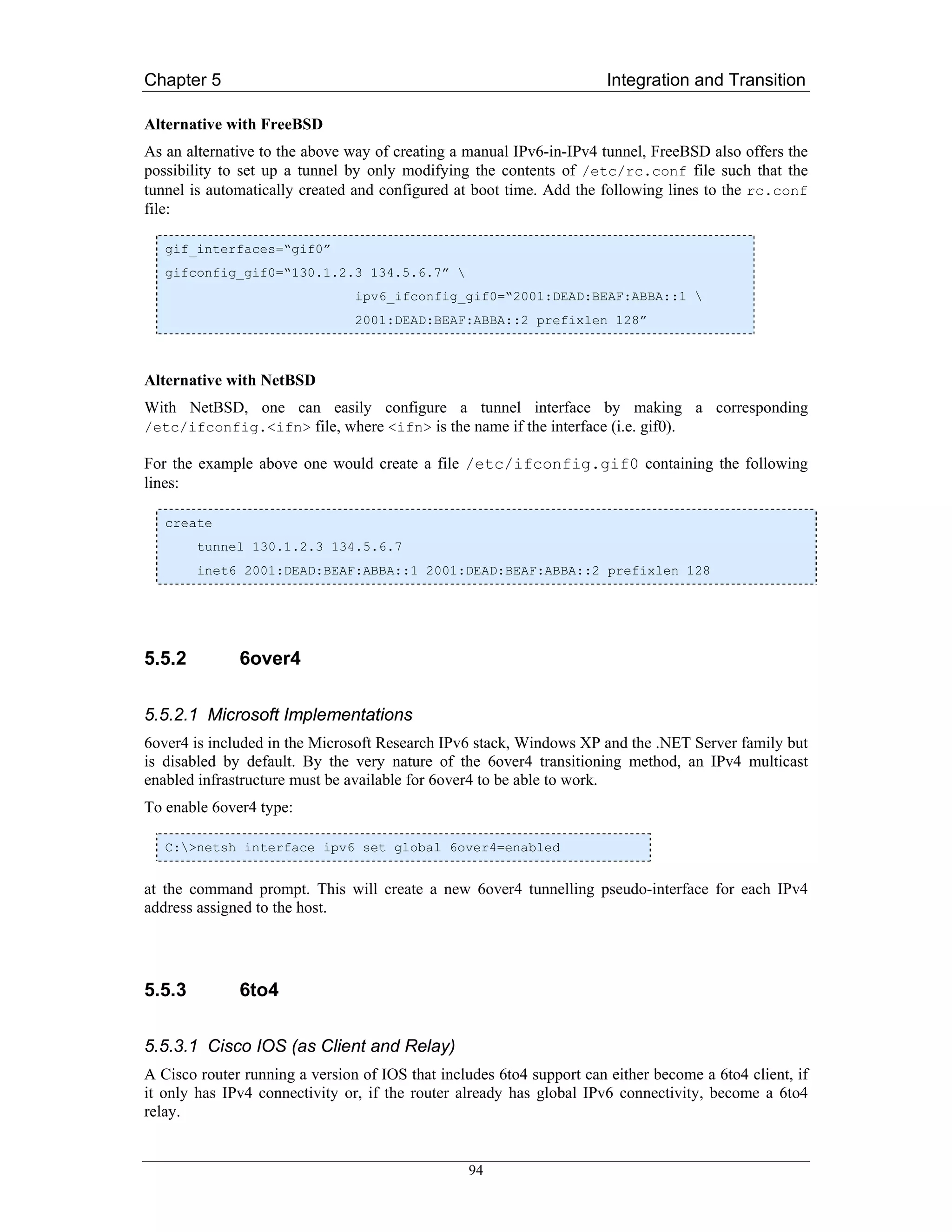 Chapter 5                                                              Integration and Transition

Alternative with FreeBSD
As an alternative to the above way of creating a manual IPv6-in-IPv4 tunnel, FreeBSD also offers the
possibility to set up a tunnel by only modifying the contents of /etc/rc.conf file such that the
tunnel is automatically created and configured at boot time. Add the following lines to the rc.conf
file:

   gif_interfaces=“gif0”
   gifconfig_gif0=“130.1.2.3 134.5.6.7” 
                                ipv6_ifconfig_gif0=“2001:DEAD:BEAF:ABBA::1 
                                2001:DEAD:BEAF:ABBA::2 prefixlen 128”



Alternative with NetBSD
With NetBSD, one can easily configure a tunnel interface by making a corresponding
/etc/ifconfig.<ifn> file, where <ifn> is the name if the interface (i.e. gif0).

For the example above one would create a file /etc/ifconfig.gif0 containing the following
lines:

   create
        tunnel 130.1.2.3 134.5.6.7
        inet6 2001:DEAD:BEAF:ABBA::1 2001:DEAD:BEAF:ABBA::2 prefixlen 128




5.5.2         6over4

5.5.2.1 Microsoft Implementations
6over4 is included in the Microsoft Research IPv6 stack, Windows XP and the .NET Server family but
is disabled by default. By the very nature of the 6over4 transitioning method, an IPv4 multicast
enabled infrastructure must be available for 6over4 to be able to work.
To enable 6over4 type:

   C:>netsh interface ipv6 set global 6over4=enabled


at the command prompt. This will create a new 6over4 tunnelling pseudo-interface for each IPv4
address assigned to the host.




5.5.3         6to4

5.5.3.1 Cisco IOS (as Client and Relay)
A Cisco router running a version of IOS that includes 6to4 support can either become a 6to4 client, if
it only has IPv4 connectivity or, if the router already has global IPv6 connectivity, become a 6to4
relay.


                                                 94
 