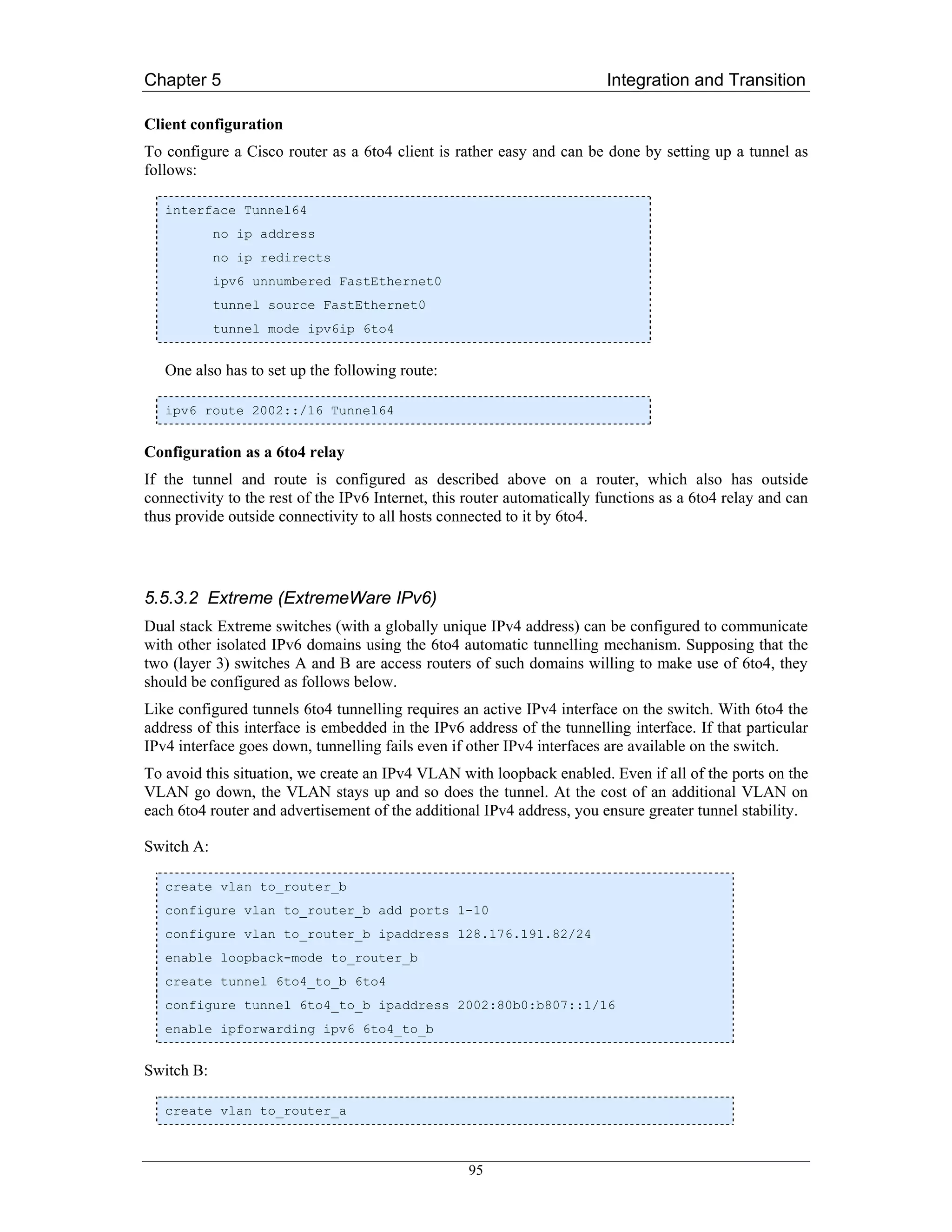 Chapter 5                                                                Integration and Transition

Client configuration
To configure a Cisco router as a 6to4 client is rather easy and can be done by setting up a tunnel as
follows:

   interface Tunnel64
            no ip address
            no ip redirects
            ipv6 unnumbered FastEthernet0
            tunnel source FastEthernet0
            tunnel mode ipv6ip 6to4


   One also has to set up the following route:

   ipv6 route 2002::/16 Tunnel64


Configuration as a 6to4 relay
If the tunnel and route is configured as described above on a router, which also has outside
connectivity to the rest of the IPv6 Internet, this router automatically functions as a 6to4 relay and can
thus provide outside connectivity to all hosts connected to it by 6to4.




5.5.3.2 Extreme (ExtremeWare IPv6)
Dual stack Extreme switches (with a globally unique IPv4 address) can be configured to communicate
with other isolated IPv6 domains using the 6to4 automatic tunnelling mechanism. Supposing that the
two (layer 3) switches A and B are access routers of such domains willing to make use of 6to4, they
should be configured as follows below.
Like configured tunnels 6to4 tunnelling requires an active IPv4 interface on the switch. With 6to4 the
address of this interface is embedded in the IPv6 address of the tunnelling interface. If that particular
IPv4 interface goes down, tunnelling fails even if other IPv4 interfaces are available on the switch.
To avoid this situation, we create an IPv4 VLAN with loopback enabled. Even if all of the ports on the
VLAN go down, the VLAN stays up and so does the tunnel. At the cost of an additional VLAN on
each 6to4 router and advertisement of the additional IPv4 address, you ensure greater tunnel stability.

Switch A:

   create vlan to_router_b
   configure vlan to_router_b add ports 1-10
   configure vlan to_router_b ipaddress 128.176.191.82/24
   enable loopback-mode to_router_b
   create tunnel 6to4_to_b 6to4
   configure tunnel 6to4_to_b ipaddress 2002:80b0:b807::1/16
   enable ipforwarding ipv6 6to4_to_b


Switch B:

   create vlan to_router_a



                                                   95
 