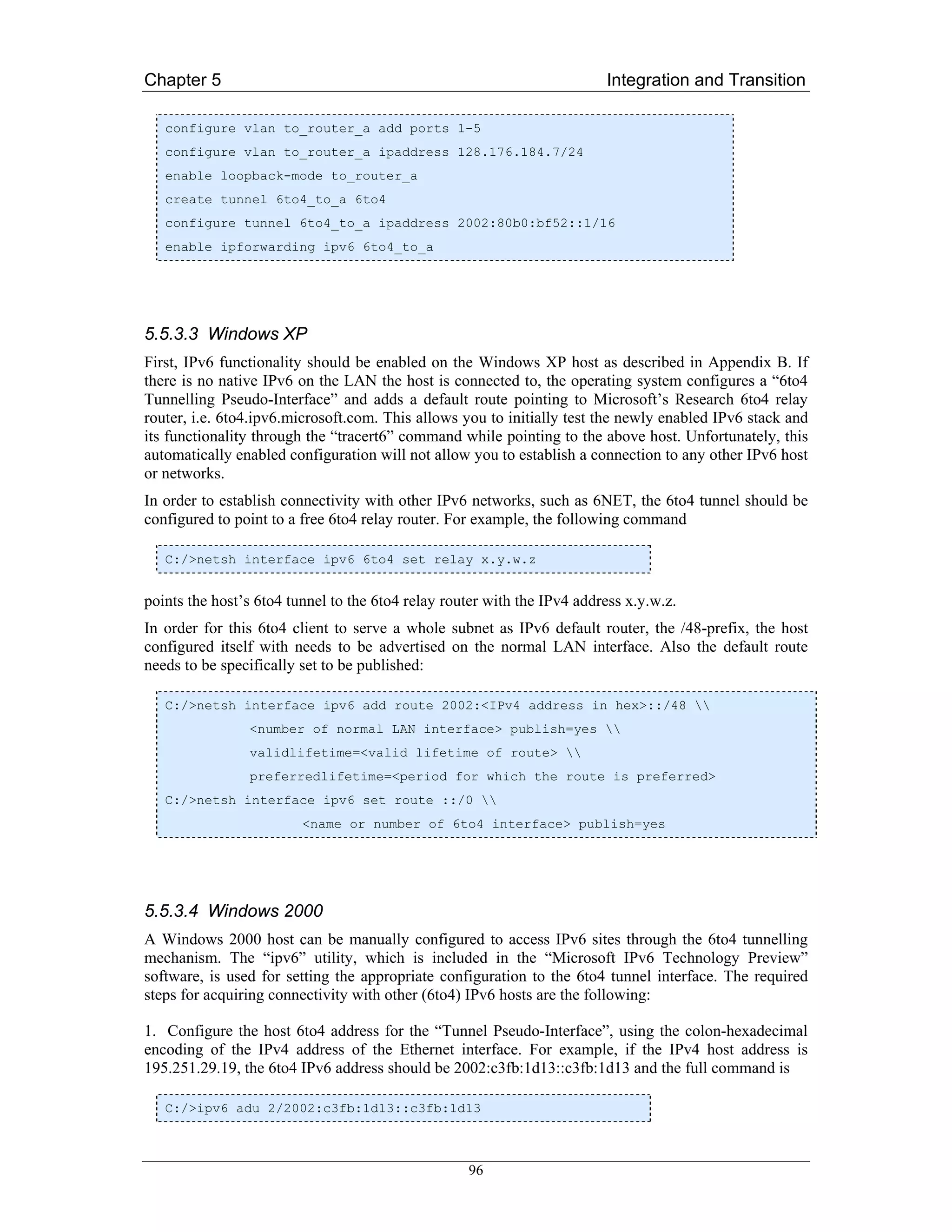 Chapter 5                                                                Integration and Transition

   configure vlan to_router_a add ports 1-5
   configure vlan to_router_a ipaddress 128.176.184.7/24
   enable loopback-mode to_router_a
   create tunnel 6to4_to_a 6to4
   configure tunnel 6to4_to_a ipaddress 2002:80b0:bf52::1/16
   enable ipforwarding ipv6 6to4_to_a




5.5.3.3 Windows XP
First, IPv6 functionality should be enabled on the Windows XP host as described in Appendix B. If
there is no native IPv6 on the LAN the host is connected to, the operating system configures a “6to4
Tunnelling Pseudo-Interface” and adds a default route pointing to Microsoft’s Research 6to4 relay
router, i.e. 6to4.ipv6.microsoft.com. This allows you to initially test the newly enabled IPv6 stack and
its functionality through the “tracert6” command while pointing to the above host. Unfortunately, this
automatically enabled configuration will not allow you to establish a connection to any other IPv6 host
or networks.
In order to establish connectivity with other IPv6 networks, such as 6NET, the 6to4 tunnel should be
configured to point to a free 6to4 relay router. For example, the following command

   C:/>netsh interface ipv6 6to4 set relay x.y.w.z


points the host’s 6to4 tunnel to the 6to4 relay router with the IPv4 address x.y.w.z.
In order for this 6to4 client to serve a whole subnet as IPv6 default router, the /48-prefix, the host
configured itself with needs to be advertised on the normal LAN interface. Also the default route
needs to be specifically set to be published:

   C:/>netsh interface ipv6 add route 2002:<IPv4 address in hex>::/48 
                <number of normal LAN interface> publish=yes 
                validlifetime=<valid lifetime of route> 
                preferredlifetime=<period for which the route is preferred>
   C:/>netsh interface ipv6 set route ::/0 
                         <name or number of 6to4 interface> publish=yes




5.5.3.4 Windows 2000
A Windows 2000 host can be manually configured to access IPv6 sites through the 6to4 tunnelling
mechanism. The “ipv6” utility, which is included in the “Microsoft IPv6 Technology Preview”
software, is used for setting the appropriate configuration to the 6to4 tunnel interface. The required
steps for acquiring connectivity with other (6to4) IPv6 hosts are the following:

1. Configure the host 6to4 address for the “Tunnel Pseudo-Interface”, using the colon-hexadecimal
encoding of the IPv4 address of the Ethernet interface. For example, if the IPv4 host address is
195.251.29.19, the 6to4 IPv6 address should be 2002:c3fb:1d13::c3fb:1d13 and the full command is

   C:/>ipv6 adu 2/2002:c3fb:1d13::c3fb:1d13



                                                   96
 