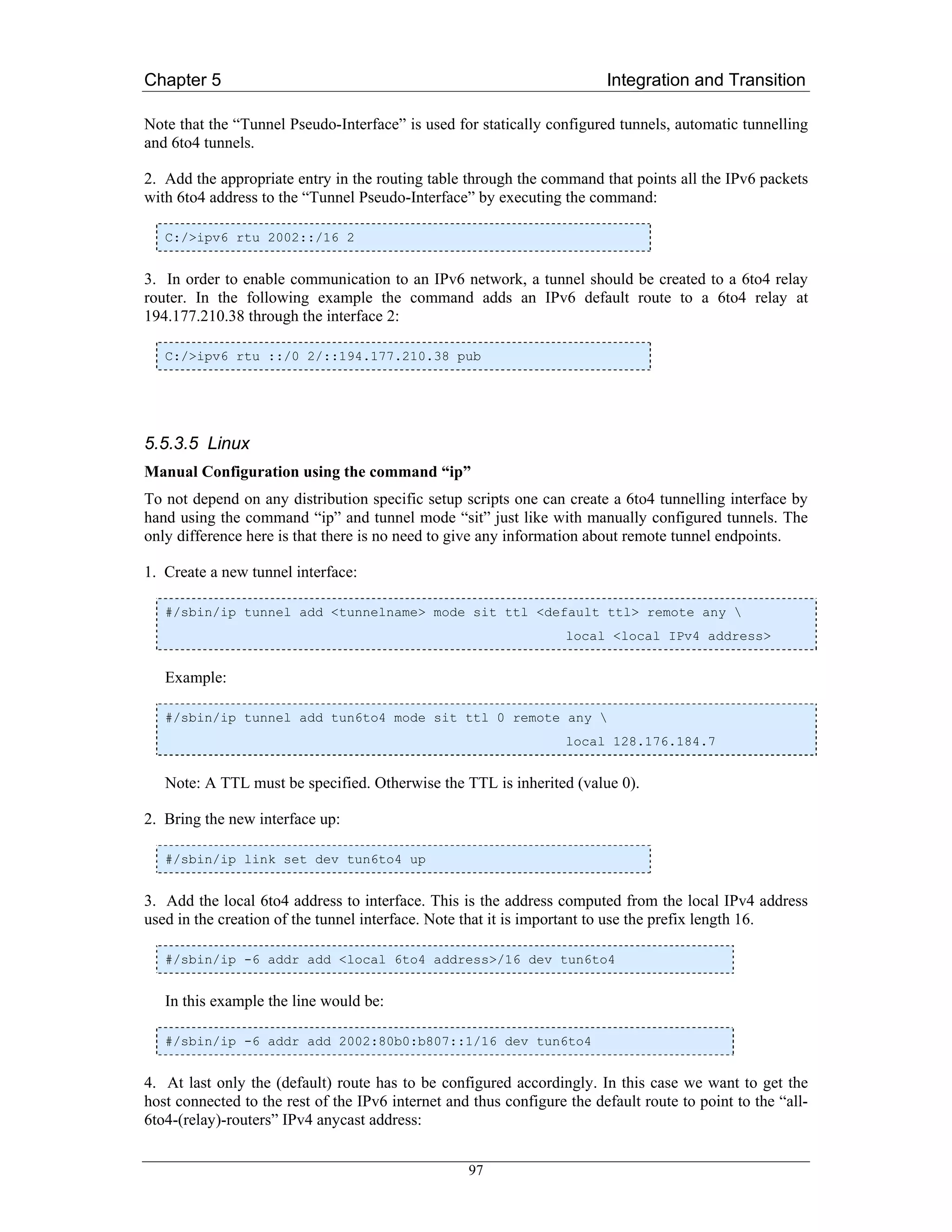 Chapter 5                                                                Integration and Transition

Note that the “Tunnel Pseudo-Interface” is used for statically configured tunnels, automatic tunnelling
and 6to4 tunnels.

2. Add the appropriate entry in the routing table through the command that points all the IPv6 packets
with 6to4 address to the “Tunnel Pseudo-Interface” by executing the command:

   C:/>ipv6 rtu 2002::/16 2


3. In order to enable communication to an IPv6 network, a tunnel should be created to a 6to4 relay
router. In the following example the command adds an IPv6 default route to a 6to4 relay at
194.177.210.38 through the interface 2:

   C:/>ipv6 rtu ::/0 2/::194.177.210.38 pub




5.5.3.5 Linux
Manual Configuration using the command “ip”
To not depend on any distribution specific setup scripts one can create a 6to4 tunnelling interface by
hand using the command “ip” and tunnel mode “sit” just like with manually configured tunnels. The
only difference here is that there is no need to give any information about remote tunnel endpoints.

1. Create a new tunnel interface:

   #/sbin/ip tunnel add <tunnelname> mode sit ttl <default ttl> remote any 
                                                                   local <local IPv4 address>


   Example:

   #/sbin/ip tunnel add tun6to4 mode sit ttl 0 remote any 
                                                                   local 128.176.184.7


   Note: A TTL must be specified. Otherwise the TTL is inherited (value 0).

2. Bring the new interface up:

   #/sbin/ip link set dev tun6to4 up


3. Add the local 6to4 address to interface. This is the address computed from the local IPv4 address
used in the creation of the tunnel interface. Note that it is important to use the prefix length 16.

   #/sbin/ip -6 addr add <local 6to4 address>/16 dev tun6to4


   In this example the line would be:

   #/sbin/ip -6 addr add 2002:80b0:b807::1/16 dev tun6to4


4. At last only the (default) route has to be configured accordingly. In this case we want to get the
host connected to the rest of the IPv6 internet and thus configure the default route to point to the “all-
6to4-(relay)-routers” IPv4 anycast address:


                                                   97
 