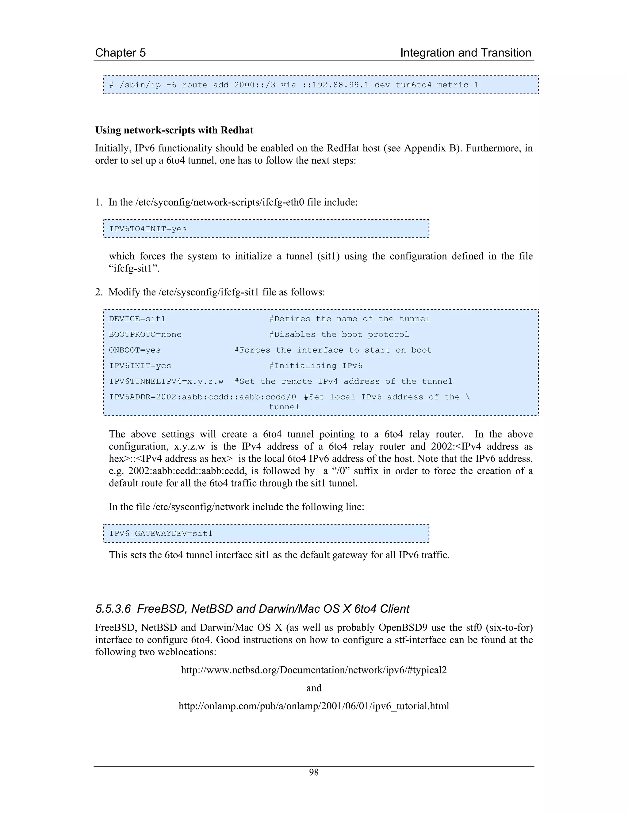 Chapter 5                                                                  Integration and Transition

   # /sbin/ip -6 route add 2000::/3 via ::192.88.99.1 dev tun6to4 metric 1




Using network-scripts with Redhat
Initially, IPv6 functionality should be enabled on the RedHat host (see Appendix B). Furthermore, in
order to set up a 6to4 tunnel, one has to follow the next steps:


1. In the /etc/syconfig/network-scripts/ifcfg-eth0 file include:

   IPV6TO4INIT=yes


   which forces the system to initialize a tunnel (sit1) using the configuration defined in the file
   “ifcfg-sit1”.

2. Modify the /etc/sysconfig/ifcfg-sit1 file as follows:

   DEVICE=sit1                            #Defines the name of the tunnel
   BOOTPROTO=none                         #Disables the boot protocol
   ONBOOT=yes                     #Forces the interface to start on boot
   IPV6INIT=yes                           #Initialising IPv6
   IPV6TUNNELIPV4=x.y.z.w         #Set the remote IPv4 address of the tunnel
   IPV6ADDR=2002:aabb:ccdd::aabb:ccdd/0 #Set local IPv6 address of the 
                                  tunnel


   The above settings will create a 6to4 tunnel pointing to a 6to4 relay router. In the above
   configuration, x.y.z.w is the IPv4 address of a 6to4 relay router and 2002:<IPv4 address as
   hex>::<IPv4 address as hex> is the local 6to4 IPv6 address of the host. Note that the IPv6 address,
   e.g. 2002:aabb:ccdd::aabb:ccdd, is followed by a “/0” suffix in order to force the creation of a
   default route for all the 6to4 traffic through the sit1 tunnel.

   In the file /etc/sysconfig/network include the following line:

   IPV6_GATEWAYDEV=sit1

   This sets the 6to4 tunnel interface sit1 as the default gateway for all IPv6 traffic.




5.5.3.6 FreeBSD, NetBSD and Darwin/Mac OS X 6to4 Client
FreeBSD, NetBSD and Darwin/Mac OS X (as well as probably OpenBSD9 use the stf0 (six-to-for)
interface to configure 6to4. Good instructions on how to configure a stf-interface can be found at the
following two weblocations:
                    http://www.netbsd.org/Documentation/network/ipv6/#typical2
                                                    and
                    http://onlamp.com/pub/a/onlamp/2001/06/01/ipv6_tutorial.html




                                                    98
 