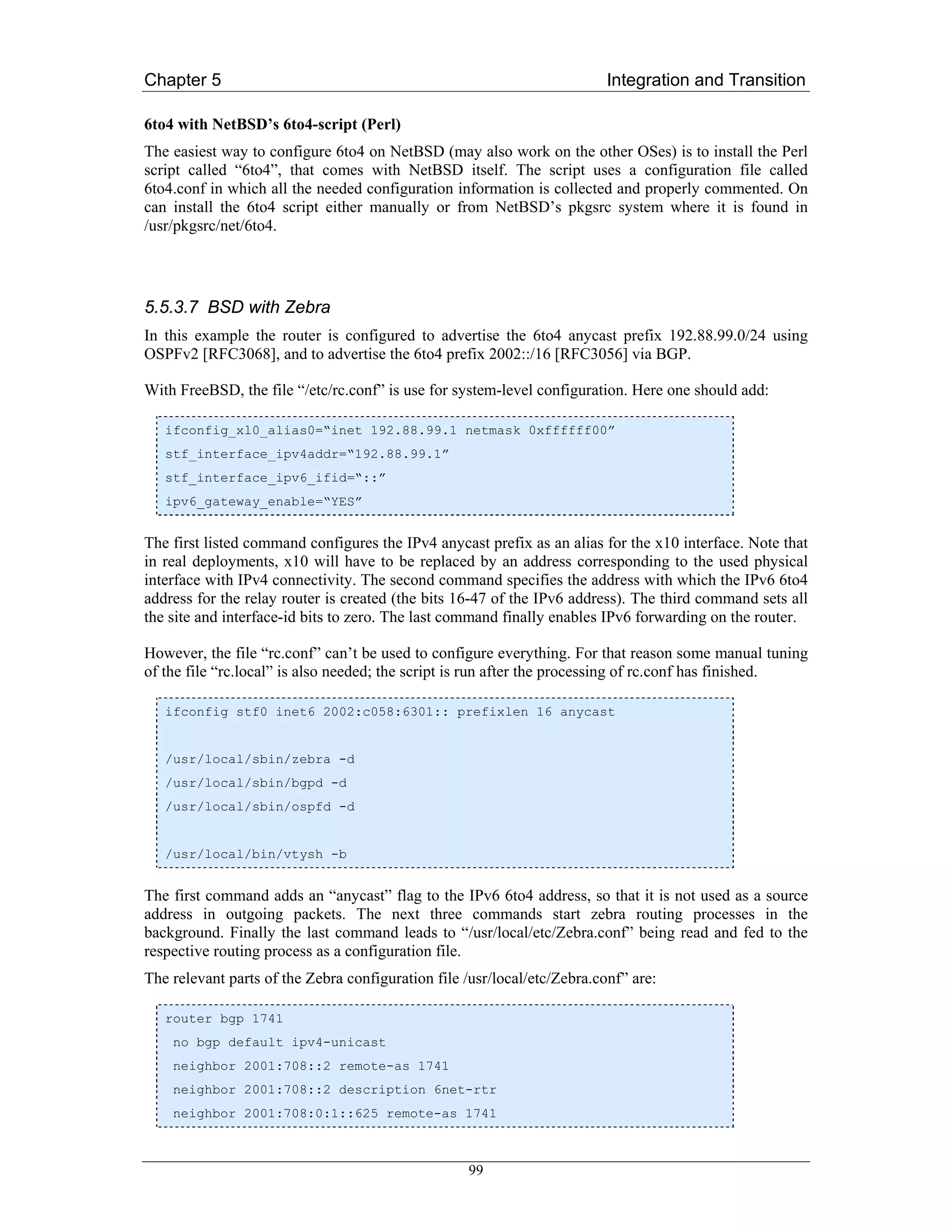 Chapter 5                                                                 Integration and Transition

6to4 with NetBSD’s 6to4-script (Perl)
The easiest way to configure 6to4 on NetBSD (may also work on the other OSes) is to install the Perl
script called “6to4”, that comes with NetBSD itself. The script uses a configuration file called
6to4.conf in which all the needed configuration information is collected and properly commented. On
can install the 6to4 script either manually or from NetBSD’s pkgsrc system where it is found in
/usr/pkgsrc/net/6to4.




5.5.3.7 BSD with Zebra
In this example the router is configured to advertise the 6to4 anycast prefix 192.88.99.0/24 using
OSPFv2 [RFC3068], and to advertise the 6to4 prefix 2002::/16 [RFC3056] via BGP.

With FreeBSD, the file “/etc/rc.conf” is use for system-level configuration. Here one should add:

   ifconfig_xl0_alias0=“inet 192.88.99.1 netmask 0xffffff00”
   stf_interface_ipv4addr=“192.88.99.1”
   stf_interface_ipv6_ifid=“::”
   ipv6_gateway_enable=“YES”


The first listed command configures the IPv4 anycast prefix as an alias for the x10 interface. Note that
in real deployments, x10 will have to be replaced by an address corresponding to the used physical
interface with IPv4 connectivity. The second command specifies the address with which the IPv6 6to4
address for the relay router is created (the bits 16-47 of the IPv6 address). The third command sets all
the site and interface-id bits to zero. The last command finally enables IPv6 forwarding on the router.

However, the file “rc.conf” can’t be used to configure everything. For that reason some manual tuning
of the file “rc.local” is also needed; the script is run after the processing of rc.conf has finished.

   ifconfig stf0 inet6 2002:c058:6301:: prefixlen 16 anycast


   /usr/local/sbin/zebra -d
   /usr/local/sbin/bgpd -d
   /usr/local/sbin/ospfd -d


   /usr/local/bin/vtysh -b


The first command adds an “anycast” flag to the IPv6 6to4 address, so that it is not used as a source
address in outgoing packets. The next three commands start zebra routing processes in the
background. Finally the last command leads to “/usr/local/etc/Zebra.conf” being read and fed to the
respective routing process as a configuration file.
The relevant parts of the Zebra configuration file /usr/local/etc/Zebra.conf” are:

   router bgp 1741
    no bgp default ipv4-unicast
    neighbor 2001:708::2 remote-as 1741
    neighbor 2001:708::2 description 6net-rtr
    neighbor 2001:708:0:1::625 remote-as 1741



                                                   99
 
