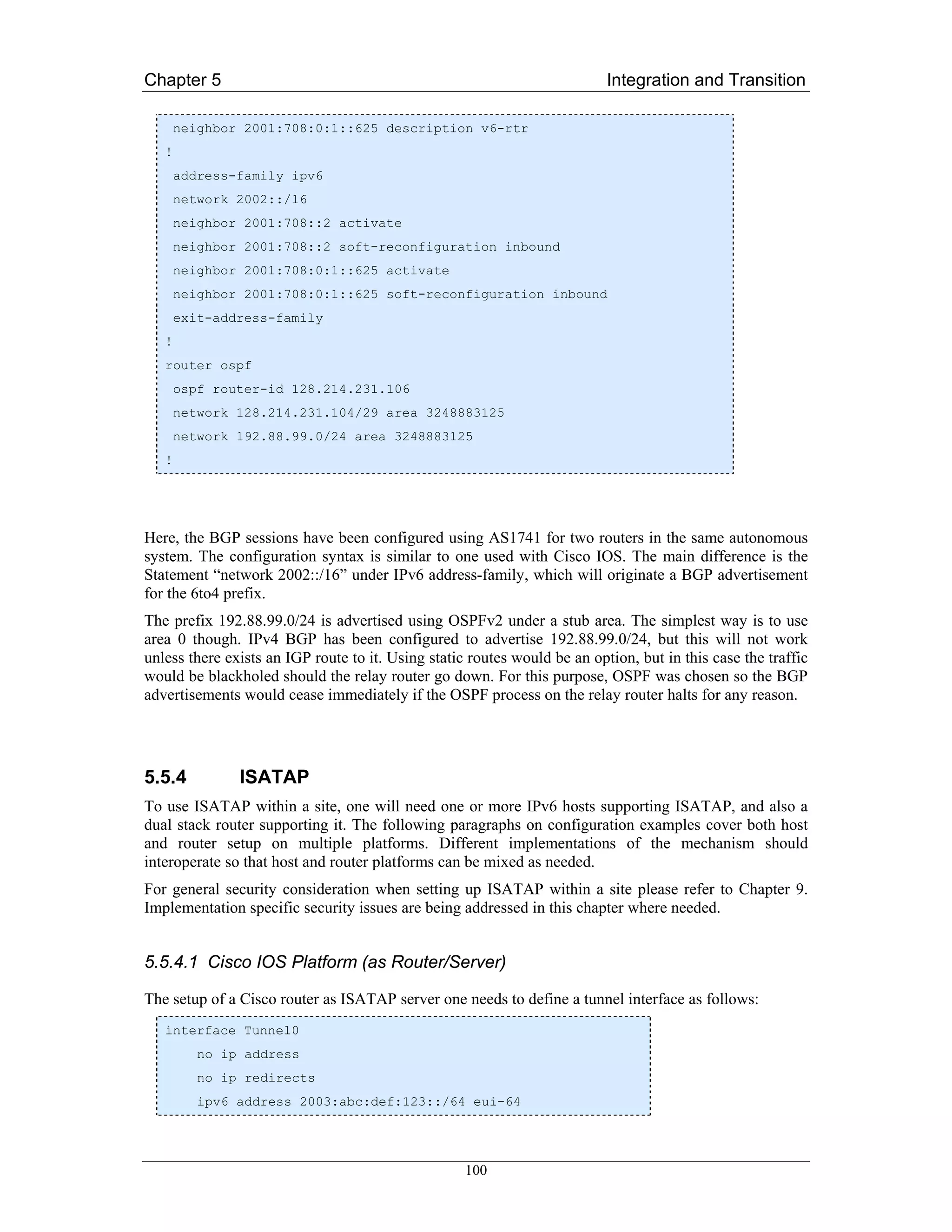 Chapter 5                                                                  Integration and Transition

       neighbor 2001:708:0:1::625 description v6-rtr
   !
       address-family ipv6
       network 2002::/16
       neighbor 2001:708::2 activate
       neighbor 2001:708::2 soft-reconfiguration inbound
       neighbor 2001:708:0:1::625 activate
       neighbor 2001:708:0:1::625 soft-reconfiguration inbound
       exit-address-family
   !
   router ospf
       ospf router-id 128.214.231.106
       network 128.214.231.104/29 area 3248883125
       network 192.88.99.0/24 area 3248883125
   !




Here, the BGP sessions have been configured using AS1741 for two routers in the same autonomous
system. The configuration syntax is similar to one used with Cisco IOS. The main difference is the
Statement “network 2002::/16” under IPv6 address-family, which will originate a BGP advertisement
for the 6to4 prefix.
The prefix 192.88.99.0/24 is advertised using OSPFv2 under a stub area. The simplest way is to use
area 0 though. IPv4 BGP has been configured to advertise 192.88.99.0/24, but this will not work
unless there exists an IGP route to it. Using static routes would be an option, but in this case the traffic
would be blackholed should the relay router go down. For this purpose, OSPF was chosen so the BGP
advertisements would cease immediately if the OSPF process on the relay router halts for any reason.




5.5.4          ISATAP
To use ISATAP within a site, one will need one or more IPv6 hosts supporting ISATAP, and also a
dual stack router supporting it. The following paragraphs on configuration examples cover both host
and router setup on multiple platforms. Different implementations of the mechanism should
interoperate so that host and router platforms can be mixed as needed.
For general security consideration when setting up ISATAP within a site please refer to Chapter 9.
Implementation specific security issues are being addressed in this chapter where needed.


5.5.4.1 Cisco IOS Platform (as Router/Server)

The setup of a Cisco router as ISATAP server one needs to define a tunnel interface as follows:
   interface Tunnel0
          no ip address
          no ip redirects
          ipv6 address 2003:abc:def:123::/64 eui-64




                                                    100
 