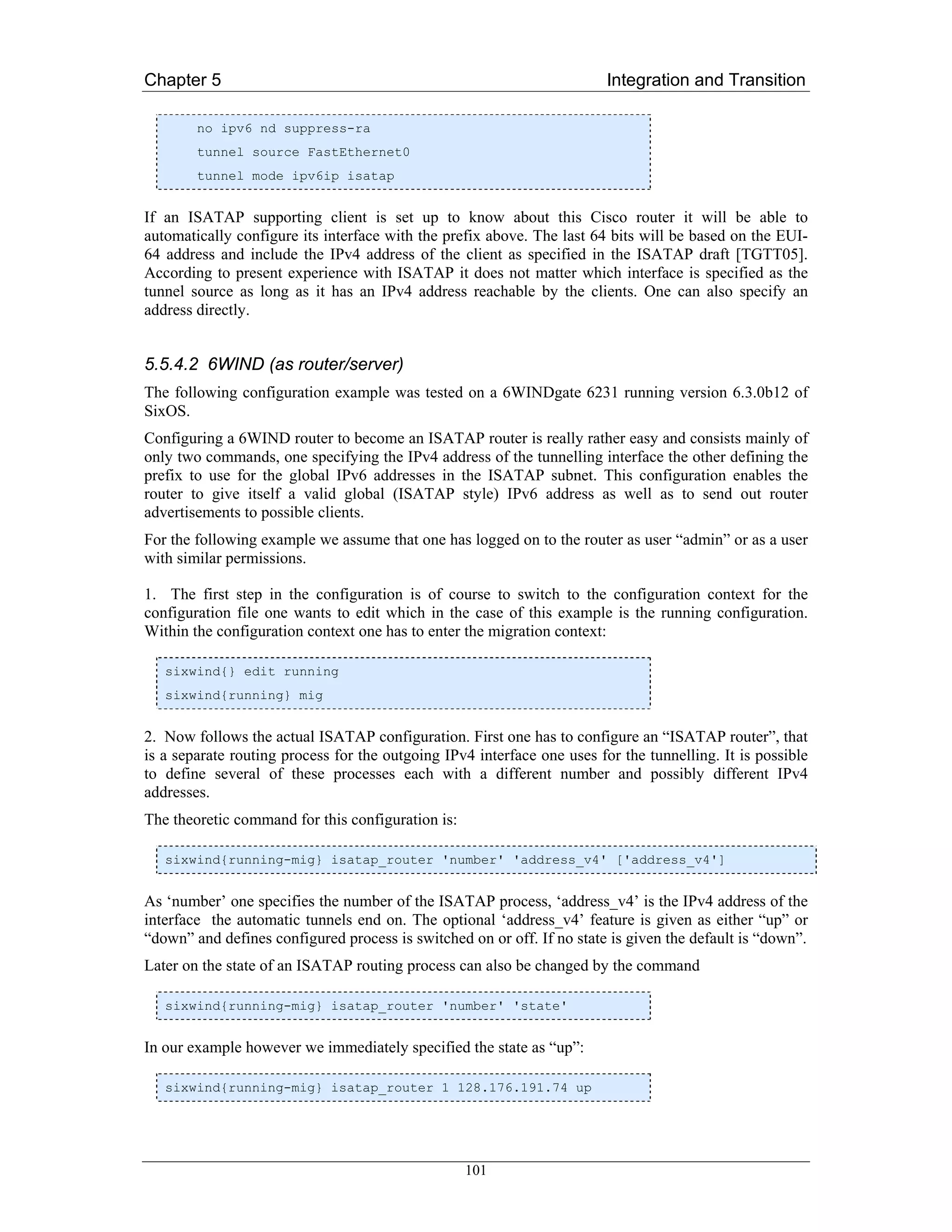 Chapter 5                                                                Integration and Transition

        no ipv6 nd suppress-ra
        tunnel source FastEthernet0
        tunnel mode ipv6ip isatap


If an ISATAP supporting client is set up to know about this Cisco router it will be able to
automatically configure its interface with the prefix above. The last 64 bits will be based on the EUI-
64 address and include the IPv4 address of the client as specified in the ISATAP draft [TGTT05].
According to present experience with ISATAP it does not matter which interface is specified as the
tunnel source as long as it has an IPv4 address reachable by the clients. One can also specify an
address directly.


5.5.4.2 6WIND (as router/server)
The following configuration example was tested on a 6WINDgate 6231 running version 6.3.0b12 of
SixOS.
Configuring a 6WIND router to become an ISATAP router is really rather easy and consists mainly of
only two commands, one specifying the IPv4 address of the tunnelling interface the other defining the
prefix to use for the global IPv6 addresses in the ISATAP subnet. This configuration enables the
router to give itself a valid global (ISATAP style) IPv6 address as well as to send out router
advertisements to possible clients.
For the following example we assume that one has logged on to the router as user “admin” or as a user
with similar permissions.

1. The first step in the configuration is of course to switch to the configuration context for the
configuration file one wants to edit which in the case of this example is the running configuration.
Within the configuration context one has to enter the migration context:

   sixwind{} edit running
   sixwind{running} mig


2. Now follows the actual ISATAP configuration. First one has to configure an “ISATAP router”, that
is a separate routing process for the outgoing IPv4 interface one uses for the tunnelling. It is possible
to define several of these processes each with a different number and possibly different IPv4
addresses.
The theoretic command for this configuration is:

   sixwind{running-mig} isatap_router 'number' 'address_v4' ['address_v4']


As ‘number’ one specifies the number of the ISATAP process, ‘address_v4’ is the IPv4 address of the
interface the automatic tunnels end on. The optional ‘address_v4’ feature is given as either “up” or
“down” and defines configured process is switched on or off. If no state is given the default is “down”.
Later on the state of an ISATAP routing process can also be changed by the command

   sixwind{running-mig} isatap_router 'number' 'state'


In our example however we immediately specified the state as “up”:

   sixwind{running-mig} isatap_router 1 128.176.191.74 up




                                                   101
 