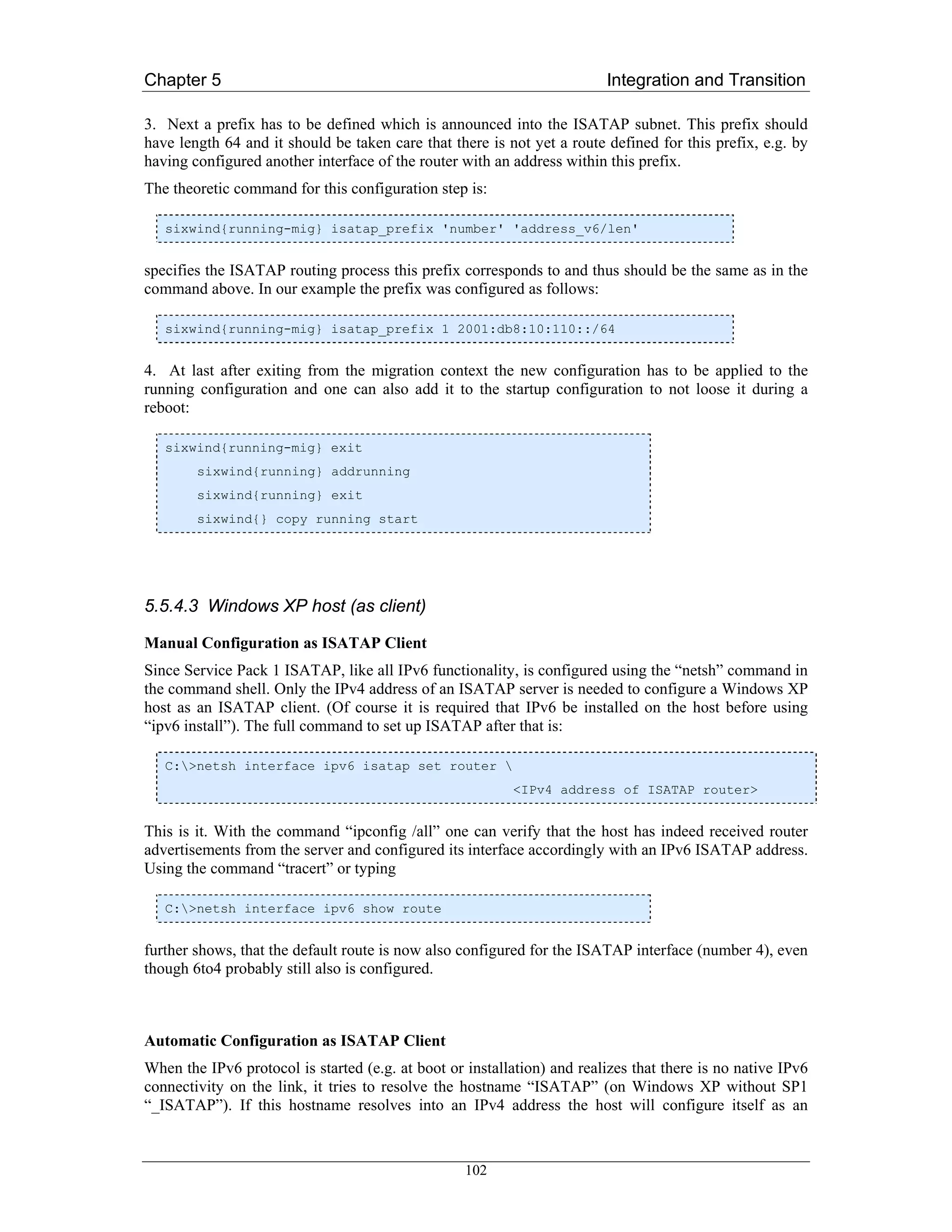 Chapter 5                                                                Integration and Transition

3. Next a prefix has to be defined which is announced into the ISATAP subnet. This prefix should
have length 64 and it should be taken care that there is not yet a route defined for this prefix, e.g. by
having configured another interface of the router with an address within this prefix.
The theoretic command for this configuration step is:

   sixwind{running-mig} isatap_prefix 'number' 'address_v6/len'


specifies the ISATAP routing process this prefix corresponds to and thus should be the same as in the
command above. In our example the prefix was configured as follows:

   sixwind{running-mig} isatap_prefix 1 2001:db8:10:110::/64


4. At last after exiting from the migration context the new configuration has to be applied to the
running configuration and one can also add it to the startup configuration to not loose it during a
reboot:

   sixwind{running-mig} exit
        sixwind{running} addrunning
        sixwind{running} exit
        sixwind{} copy running start




5.5.4.3 Windows XP host (as client)

Manual Configuration as ISATAP Client
Since Service Pack 1 ISATAP, like all IPv6 functionality, is configured using the “netsh” command in
the command shell. Only the IPv4 address of an ISATAP server is needed to configure a Windows XP
host as an ISATAP client. (Of course it is required that IPv6 be installed on the host before using
“ipv6 install”). The full command to set up ISATAP after that is:

   C:>netsh interface ipv6 isatap set router 
                                                          <IPv4 address of ISATAP router>


This is it. With the command “ipconfig /all” one can verify that the host has indeed received router
advertisements from the server and configured its interface accordingly with an IPv6 ISATAP address.
Using the command “tracert” or typing

   C:>netsh interface ipv6 show route


further shows, that the default route is now also configured for the ISATAP interface (number 4), even
though 6to4 probably still also is configured.



Automatic Configuration as ISATAP Client
When the IPv6 protocol is started (e.g. at boot or installation) and realizes that there is no native IPv6
connectivity on the link, it tries to resolve the hostname “ISATAP” (on Windows XP without SP1
“_ISATAP”). If this hostname resolves into an IPv4 address the host will configure itself as an



                                                   102
 