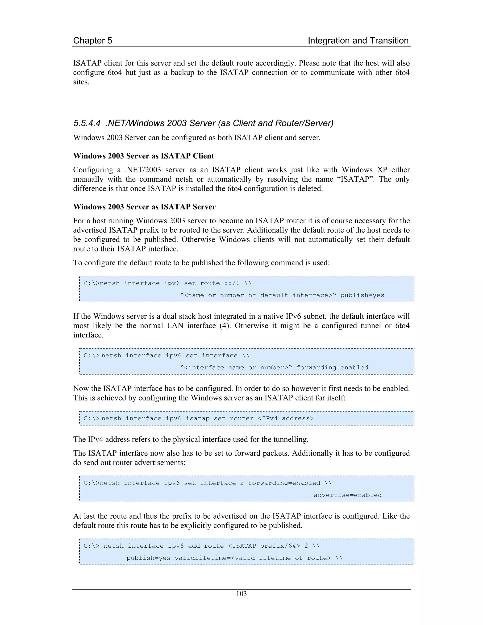 Chapter 5                                                                Integration and Transition

ISATAP client for this server and set the default route accordingly. Please note that the host will also
configure 6to4 but just as a backup to the ISATAP connection or to communicate with other 6to4
sites.




5.5.4.4 .NET/Windows 2003 Server (as Client and Router/Server)
Windows 2003 Server can be configured as both ISATAP client and server.

Windows 2003 Server as ISATAP Client
Configuring a .NET/2003 server as an ISATAP client works just like with Windows XP either
manually with the command netsh or automatically by resolving the name “ISATAP”. The only
difference is that once ISATAP is installed the 6to4 configuration is deleted.

Windows 2003 Server as ISATAP Server
For a host running Windows 2003 server to become an ISATAP router it is of course necessary for the
advertised ISATAP prefix to be routed to the server. Additionally the default route of the host needs to
be configured to be published. Otherwise Windows clients will not automatically set their default
route to their ISATAP interface.
To configure the default route to be published the following command is used:

   C:>netsh interface ipv6 set route ::/0 
                                 “<name or number of default interface>“ publish=yes


If the Windows server is a dual stack host integrated in a native IPv6 subnet, the default interface will
most likely be the normal LAN interface (4). Otherwise it might be a configured tunnel or 6to4
interface.

   C:> netsh interface ipv6 set interface 
                                 “<interface name or number>“ forwarding=enabled


Now the ISATAP interface has to be configured. In order to do so however it first needs to be enabled.
This is achieved by configuring the Windows server as an ISATAP client for itself:

   C:> netsh interface ipv6 isatap set router <IPv4 address>


The IPv4 address refers to the physical interface used for the tunnelling.
The ISATAP interface now also has to be set to forward packets. Additionally it has to be configured
do send out router advertisements:

   C:>netsh interface ipv6 set interface 2 forwarding=enabled 
                                                                             advertise=enabled


At last the route and thus the prefix to be advertised on the ISATAP interface is configured. Like the
default route this route has to be explicitly configured to be published.

   C:> netsh interface ipv6 add route <ISATAP prefix/64> 2 
                publish=yes validlifetime=<valid lifetime of route> 




                                                   103
 