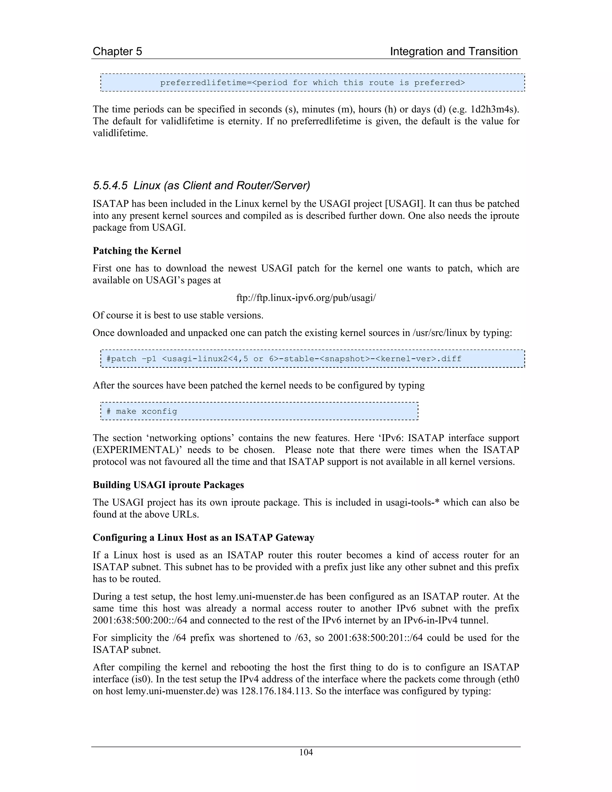 Chapter 5                                                                 Integration and Transition

                 preferredlifetime=<period for which this route is preferred>


The time periods can be specified in seconds (s), minutes (m), hours (h) or days (d) (e.g. 1d2h3m4s).
The default for validlifetime is eternity. If no preferredlifetime is given, the default is the value for
validlifetime.




5.5.4.5 Linux (as Client and Router/Server)
ISATAP has been included in the Linux kernel by the USAGI project [USAGI]. It can thus be patched
into any present kernel sources and compiled as is described further down. One also needs the iproute
package from USAGI.

Patching the Kernel
First one has to download the newest USAGI patch for the kernel one wants to patch, which are
available on USAGI’s pages at
                                    ftp://ftp.linux-ipv6.org/pub/usagi/
Of course it is best to use stable versions.
Once downloaded and unpacked one can patch the existing kernel sources in /usr/src/linux by typing:

   #patch –p1 <usagi-linux2<4,5 or 6>-stable-<snapshot>-<kernel-ver>.diff


After the sources have been patched the kernel needs to be configured by typing

   # make xconfig


The section ‘networking options’ contains the new features. Here ‘IPv6: ISATAP interface support
(EXPERIMENTAL)’ needs to be chosen. Please note that there were times when the ISATAP
protocol was not favoured all the time and that ISATAP support is not available in all kernel versions.

Building USAGI iproute Packages
The USAGI project has its own iproute package. This is included in usagi-tools-* which can also be
found at the above URLs.

Configuring a Linux Host as an ISATAP Gateway
If a Linux host is used as an ISATAP router this router becomes a kind of access router for an
ISATAP subnet. This subnet has to be provided with a prefix just like any other subnet and this prefix
has to be routed.
During a test setup, the host lemy.uni-muenster.de has been configured as an ISATAP router. At the
same time this host was already a normal access router to another IPv6 subnet with the prefix
2001:638:500:200::/64 and connected to the rest of the IPv6 internet by an IPv6-in-IPv4 tunnel.
For simplicity the /64 prefix was shortened to /63, so 2001:638:500:201::/64 could be used for the
ISATAP subnet.
After compiling the kernel and rebooting the host the first thing to do is to configure an ISATAP
interface (is0). In the test setup the IPv4 address of the interface where the packets come through (eth0
on host lemy.uni-muenster.de) was 128.176.184.113. So the interface was configured by typing:




                                                   104
 
