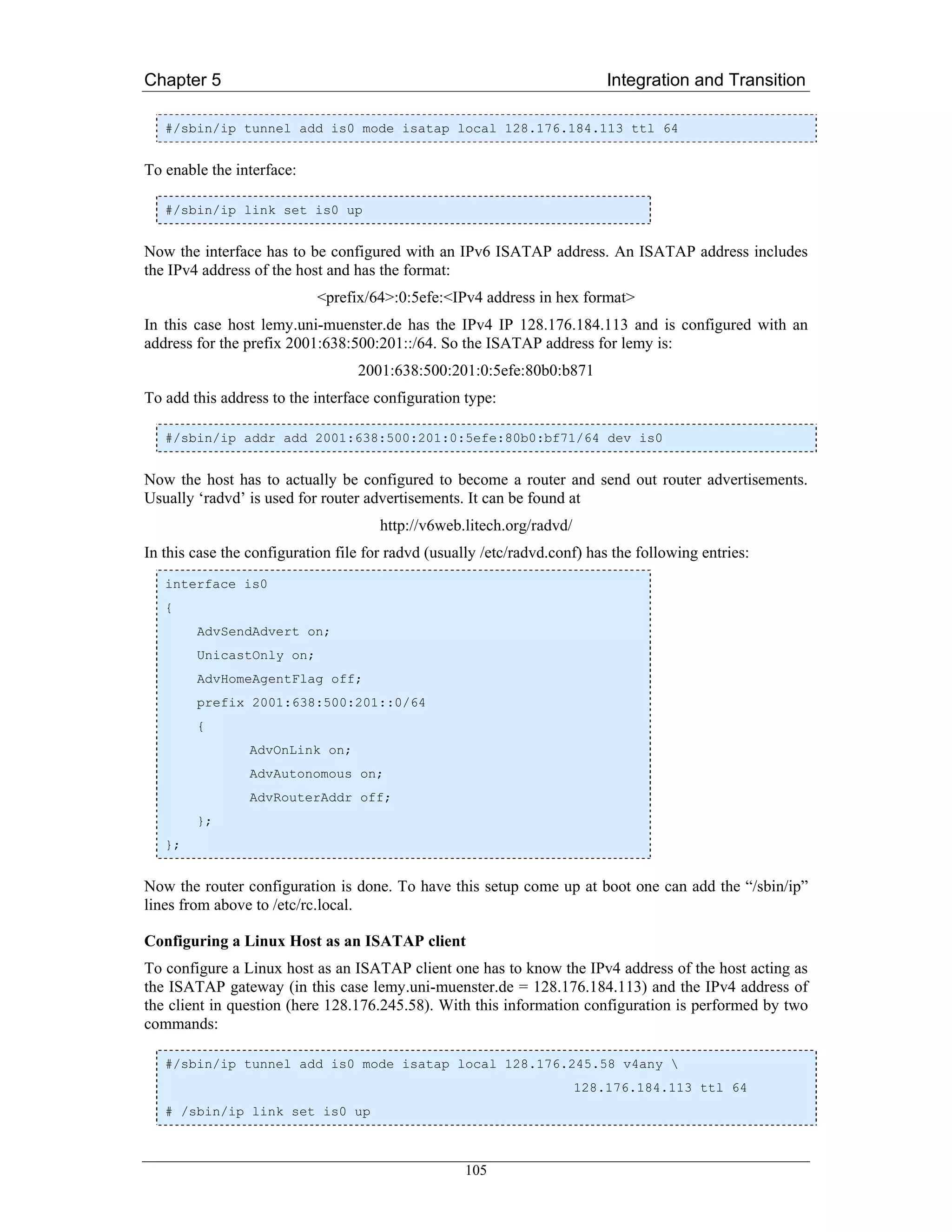 Chapter 5                                                                  Integration and Transition

   #/sbin/ip tunnel add is0 mode isatap local 128.176.184.113 ttl 64


To enable the interface:

   #/sbin/ip link set is0 up


Now the interface has to be configured with an IPv6 ISATAP address. An ISATAP address includes
the IPv4 address of the host and has the format:
                            <prefix/64>:0:5efe:<IPv4 address in hex format>
In this case host lemy.uni-muenster.de has the IPv4 IP 128.176.184.113 and is configured with an
address for the prefix 2001:638:500:201::/64. So the ISATAP address for lemy is:
                                  2001:638:500:201:0:5efe:80b0:b871
To add this address to the interface configuration type:

   #/sbin/ip addr add 2001:638:500:201:0:5efe:80b0:bf71/64 dev is0


Now the host has to actually be configured to become a router and send out router advertisements.
Usually ‘radvd’ is used for router advertisements. It can be found at
                                      http://v6web.litech.org/radvd/
In this case the configuration file for radvd (usually /etc/radvd.conf) has the following entries:
   interface is0
   {
        AdvSendAdvert on;
        UnicastOnly on;
        AdvHomeAgentFlag off;
        prefix 2001:638:500:201::0/64
        {
                 AdvOnLink on;
                 AdvAutonomous on;
                 AdvRouterAddr off;
        };
   };


Now the router configuration is done. To have this setup come up at boot one can add the “/sbin/ip”
lines from above to /etc/rc.local.

Configuring a Linux Host as an ISATAP client
To configure a Linux host as an ISATAP client one has to know the IPv4 address of the host acting as
the ISATAP gateway (in this case lemy.uni-muenster.de = 128.176.184.113) and the IPv4 address of
the client in question (here 128.176.245.58). With this information configuration is performed by two
commands:

   #/sbin/ip tunnel add is0 mode isatap local 128.176.245.58 v4any 
                                                                       128.176.184.113 ttl 64
   # /sbin/ip link set is0 up



                                                   105
 