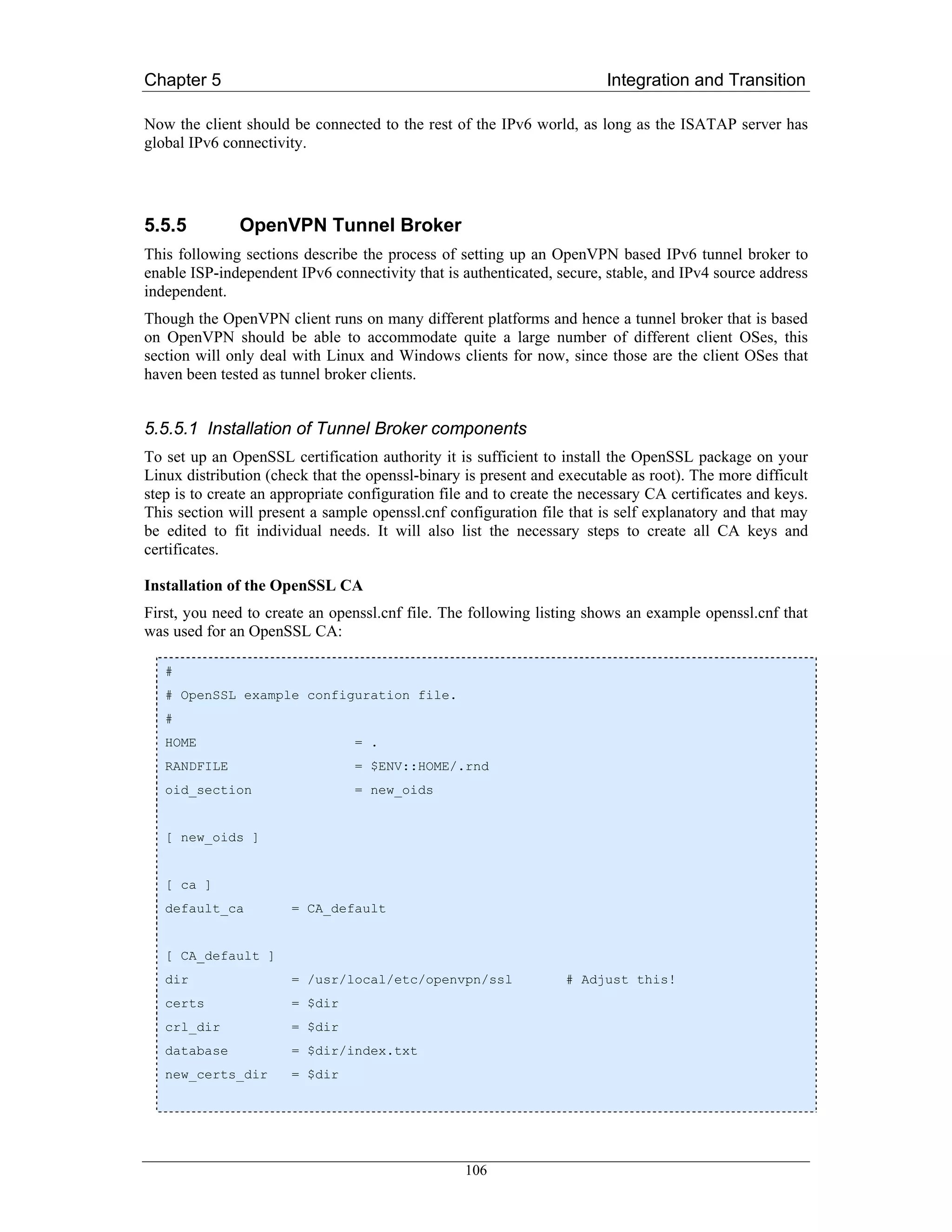 Chapter 5                                                                Integration and Transition

Now the client should be connected to the rest of the IPv6 world, as long as the ISATAP server has
global IPv6 connectivity.




5.5.5          OpenVPN Tunnel Broker
This following sections describe the process of setting up an OpenVPN based IPv6 tunnel broker to
enable ISP-independent IPv6 connectivity that is authenticated, secure, stable, and IPv4 source address
independent.
Though the OpenVPN client runs on many different platforms and hence a tunnel broker that is based
on OpenVPN should be able to accommodate quite a large number of different client OSes, this
section will only deal with Linux and Windows clients for now, since those are the client OSes that
haven been tested as tunnel broker clients.


5.5.5.1 Installation of Tunnel Broker components
To set up an OpenSSL certification authority it is sufficient to install the OpenSSL package on your
Linux distribution (check that the openssl-binary is present and executable as root). The more difficult
step is to create an appropriate configuration file and to create the necessary CA certificates and keys.
This section will present a sample openssl.cnf configuration file that is self explanatory and that may
be edited to fit individual needs. It will also list the necessary steps to create all CA keys and
certificates.

Installation of the OpenSSL CA
First, you need to create an openssl.cnf file. The following listing shows an example openssl.cnf that
was used for an OpenSSL CA:

   #
   # OpenSSL example configuration file.
   #
   HOME                          = .
   RANDFILE                      = $ENV::HOME/.rnd
   oid_section                   = new_oids


   [ new_oids ]


   [ ca ]
   default_ca          = CA_default


   [ CA_default ]
   dir                 = /usr/local/etc/openvpn/ssl               # Adjust this!
   certs               = $dir
   crl_dir             = $dir
   database            = $dir/index.txt
   new_certs_dir       = $dir




                                                  106
 