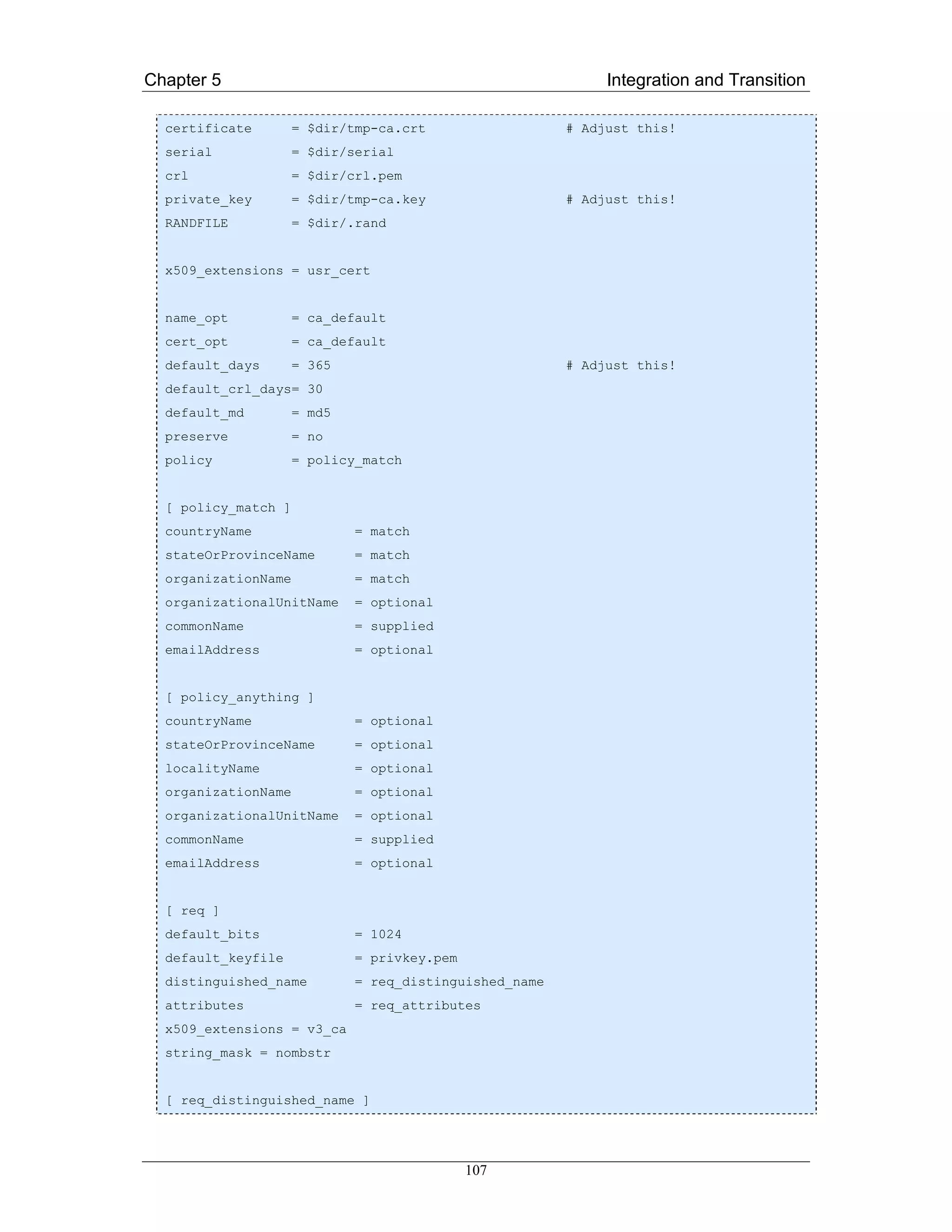 Chapter 5                                                    Integration and Transition

  certificate        = $dir/tmp-ca.crt                  # Adjust this!
  serial             = $dir/serial
  crl                = $dir/crl.pem
  private_key        = $dir/tmp-ca.key                  # Adjust this!
  RANDFILE           = $dir/.rand


  x509_extensions = usr_cert


  name_opt           = ca_default
  cert_opt           = ca_default
  default_days       = 365                              # Adjust this!
  default_crl_days= 30
  default_md         = md5
  preserve           = no
  policy             = policy_match


  [ policy_match ]
  countryName                = match
  stateOrProvinceName        = match
  organizationName           = match
  organizationalUnitName     = optional
  commonName                 = supplied
  emailAddress               = optional


  [ policy_anything ]
  countryName                = optional
  stateOrProvinceName        = optional
  localityName               = optional
  organizationName           = optional
  organizationalUnitName     = optional
  commonName                 = supplied
  emailAddress               = optional


  [ req ]
  default_bits               = 1024
  default_keyfile            = privkey.pem
  distinguished_name         = req_distinguished_name
  attributes                 = req_attributes
  x509_extensions = v3_ca
  string_mask = nombstr


  [ req_distinguished_name ]




                                             107
 