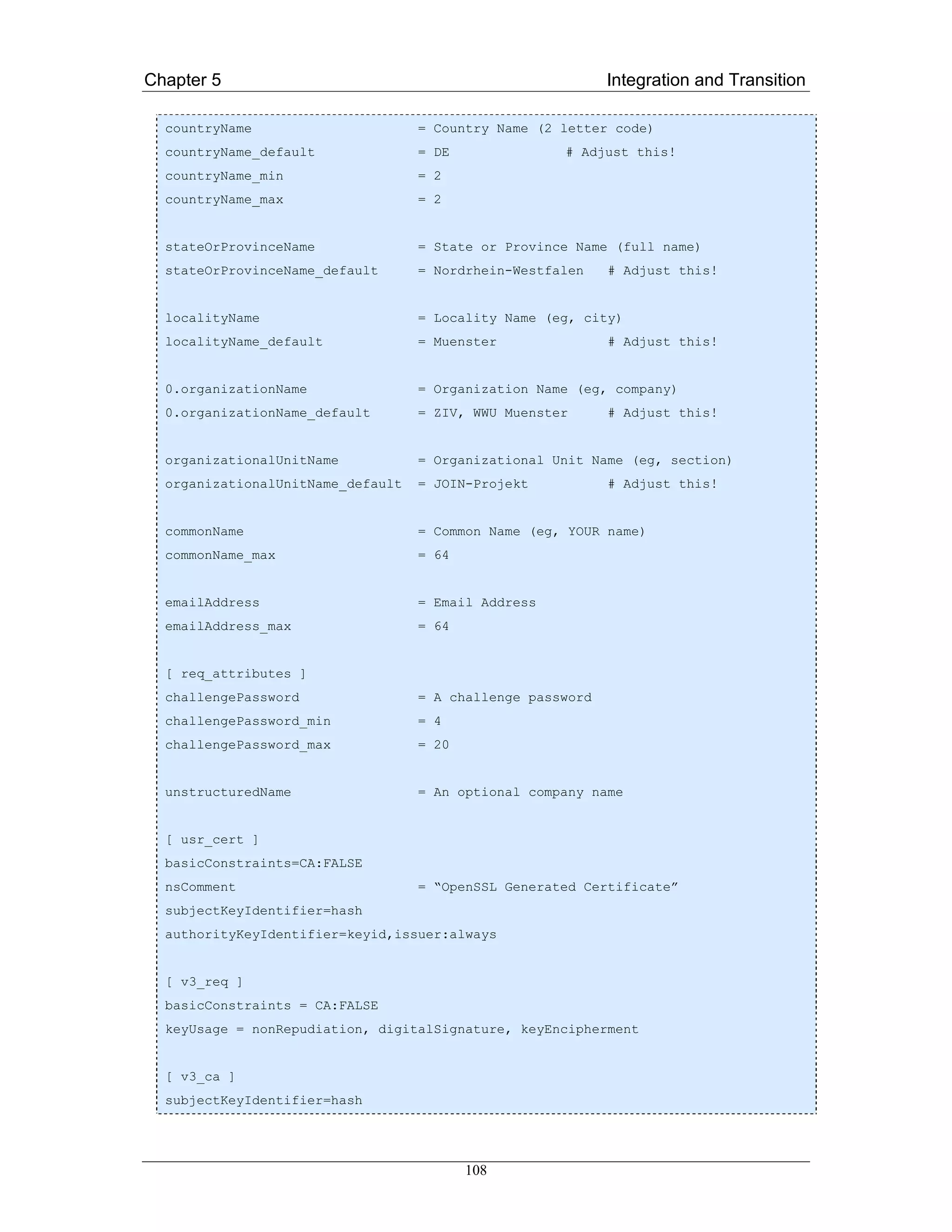 Chapter 5                                                   Integration and Transition

  countryName                      = Country Name (2 letter code)
  countryName_default              = DE              # Adjust this!
  countryName_min                  = 2
  countryName_max                  = 2


  stateOrProvinceName              = State or Province Name (full name)
  stateOrProvinceName_default      = Nordrhein-Westfalen    # Adjust this!


  localityName                     = Locality Name (eg, city)
  localityName_default             = Muenster               # Adjust this!


  0.organizationName               = Organization Name (eg, company)
  0.organizationName_default       = ZIV, WWU Muenster      # Adjust this!


  organizationalUnitName           = Organizational Unit Name (eg, section)
  organizationalUnitName_default   = JOIN-Projekt           # Adjust this!


  commonName                       = Common Name (eg, YOUR name)
  commonName_max                   = 64


  emailAddress                     = Email Address
  emailAddress_max                 = 64


  [ req_attributes ]
  challengePassword                = A challenge password
  challengePassword_min            = 4
  challengePassword_max            = 20


  unstructuredName                 = An optional company name


  [ usr_cert ]
  basicConstraints=CA:FALSE
  nsComment                        = “OpenSSL Generated Certificate”
  subjectKeyIdentifier=hash
  authorityKeyIdentifier=keyid,issuer:always


  [ v3_req ]
  basicConstraints = CA:FALSE
  keyUsage = nonRepudiation, digitalSignature, keyEncipherment


  [ v3_ca ]
  subjectKeyIdentifier=hash




                                          108
 
