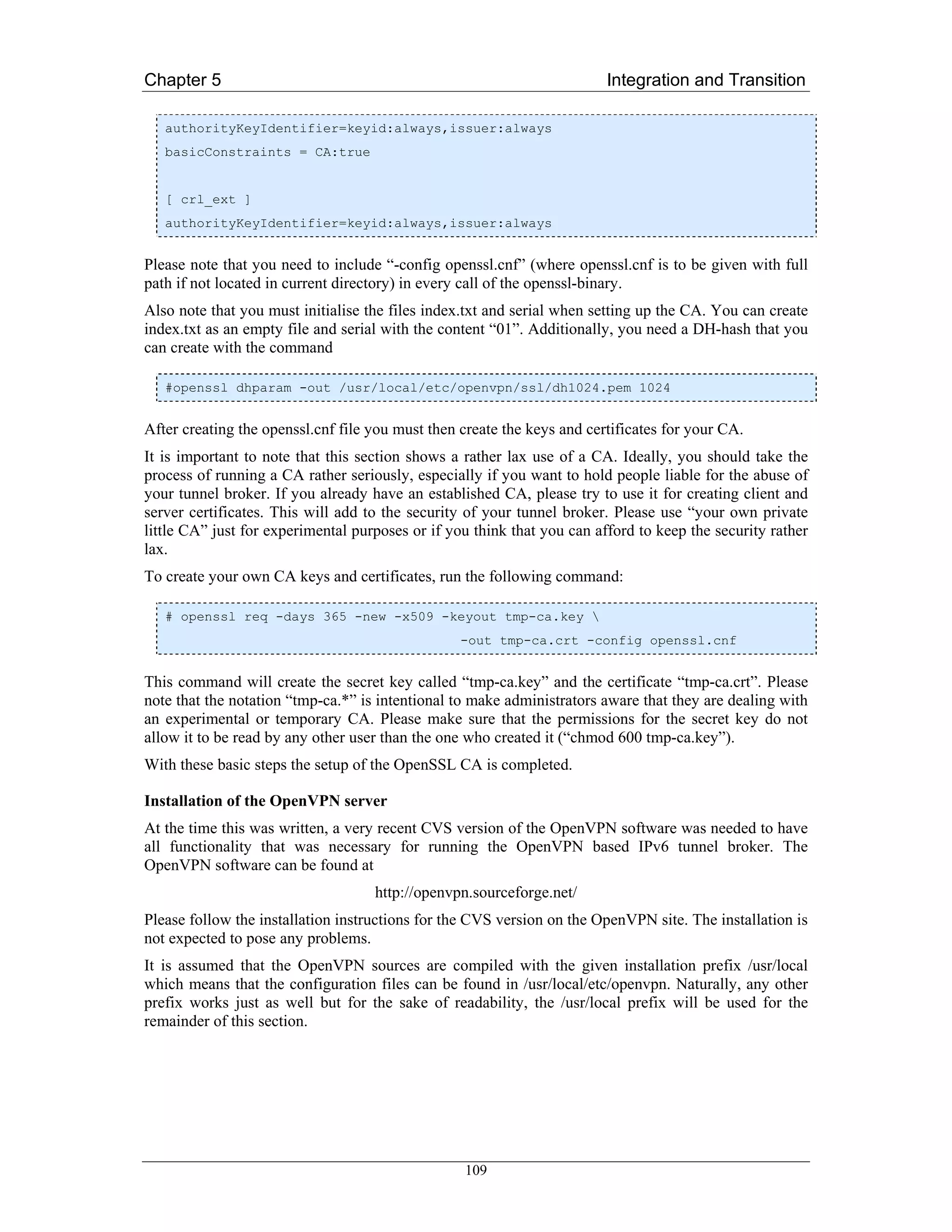 Chapter 5                                                                Integration and Transition

   authorityKeyIdentifier=keyid:always,issuer:always
   basicConstraints = CA:true


   [ crl_ext ]
   authorityKeyIdentifier=keyid:always,issuer:always


Please note that you need to include “-config openssl.cnf” (where openssl.cnf is to be given with full
path if not located in current directory) in every call of the openssl-binary.
Also note that you must initialise the files index.txt and serial when setting up the CA. You can create
index.txt as an empty file and serial with the content “01”. Additionally, you need a DH-hash that you
can create with the command

   #openssl dhparam -out /usr/local/etc/openvpn/ssl/dh1024.pem 1024


After creating the openssl.cnf file you must then create the keys and certificates for your CA.
It is important to note that this section shows a rather lax use of a CA. Ideally, you should take the
process of running a CA rather seriously, especially if you want to hold people liable for the abuse of
your tunnel broker. If you already have an established CA, please try to use it for creating client and
server certificates. This will add to the security of your tunnel broker. Please use “your own private
little CA” just for experimental purposes or if you think that you can afford to keep the security rather
lax.
To create your own CA keys and certificates, run the following command:

   # openssl req -days 365 -new -x509 -keyout tmp-ca.key 
                                                  -out tmp-ca.crt -config openssl.cnf


This command will create the secret key called “tmp-ca.key” and the certificate “tmp-ca.crt”. Please
note that the notation “tmp-ca.*” is intentional to make administrators aware that they are dealing with
an experimental or temporary CA. Please make sure that the permissions for the secret key do not
allow it to be read by any other user than the one who created it (“chmod 600 tmp-ca.key”).
With these basic steps the setup of the OpenSSL CA is completed.

Installation of the OpenVPN server
At the time this was written, a very recent CVS version of the OpenVPN software was needed to have
all functionality that was necessary for running the OpenVPN based IPv6 tunnel broker. The
OpenVPN software can be found at
                                    http://openvpn.sourceforge.net/
Please follow the installation instructions for the CVS version on the OpenVPN site. The installation is
not expected to pose any problems.
It is assumed that the OpenVPN sources are compiled with the given installation prefix /usr/local
which means that the configuration files can be found in /usr/local/etc/openvpn. Naturally, any other
prefix works just as well but for the sake of readability, the /usr/local prefix will be used for the
remainder of this section.




                                                  109
 