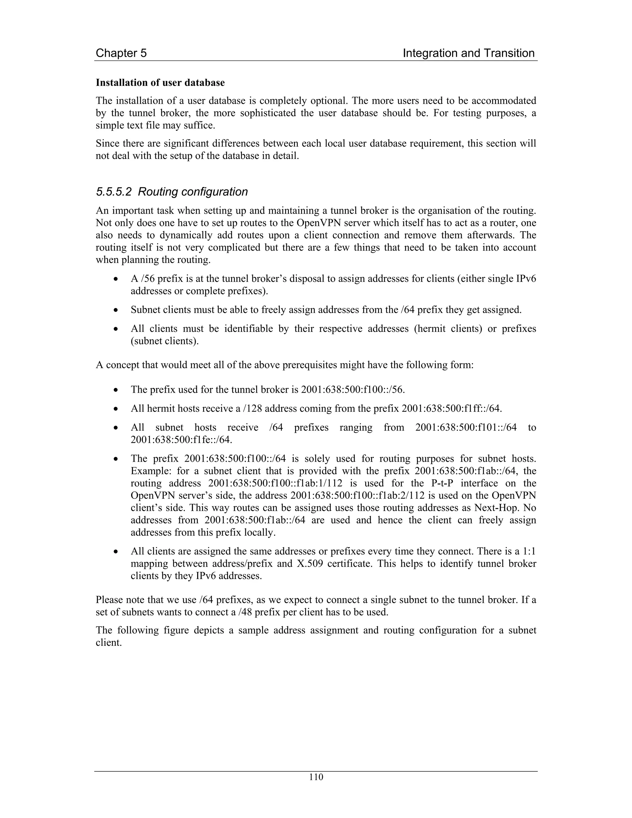 Chapter 5                                                                 Integration and Transition

Installation of user database
The installation of a user database is completely optional. The more users need to be accommodated
by the tunnel broker, the more sophisticated the user database should be. For testing purposes, a
simple text file may suffice.
Since there are significant differences between each local user database requirement, this section will
not deal with the setup of the database in detail.


5.5.5.2 Routing configuration
An important task when setting up and maintaining a tunnel broker is the organisation of the routing.
Not only does one have to set up routes to the OpenVPN server which itself has to act as a router, one
also needs to dynamically add routes upon a client connection and remove them afterwards. The
routing itself is not very complicated but there are a few things that need to be taken into account
when planning the routing.
    •   A /56 prefix is at the tunnel broker’s disposal to assign addresses for clients (either single IPv6
        addresses or complete prefixes).
    •   Subnet clients must be able to freely assign addresses from the /64 prefix they get assigned.
    •   All clients must be identifiable by their respective addresses (hermit clients) or prefixes
        (subnet clients).

A concept that would meet all of the above prerequisites might have the following form:

    •   The prefix used for the tunnel broker is 2001:638:500:f100::/56.
    •   All hermit hosts receive a /128 address coming from the prefix 2001:638:500:f1ff::/64.
    •   All subnet hosts receive         /64   prefixes    ranging   from    2001:638:500:f101::/64     to
        2001:638:500:f1fe::/64.
    •   The prefix 2001:638:500:f100::/64 is solely used for routing purposes for subnet hosts.
        Example: for a subnet client that is provided with the prefix 2001:638:500:f1ab::/64, the
        routing address 2001:638:500:f100::f1ab:1/112 is used for the P-t-P interface on the
        OpenVPN server’s side, the address 2001:638:500:f100::f1ab:2/112 is used on the OpenVPN
        client’s side. This way routes can be assigned uses those routing addresses as Next-Hop. No
        addresses from 2001:638:500:f1ab::/64 are used and hence the client can freely assign
        addresses from this prefix locally.
    •   All clients are assigned the same addresses or prefixes every time they connect. There is a 1:1
        mapping between address/prefix and X.509 certificate. This helps to identify tunnel broker
        clients by they IPv6 addresses.

Please note that we use /64 prefixes, as we expect to connect a single subnet to the tunnel broker. If a
set of subnets wants to connect a /48 prefix per client has to be used.
The following figure depicts a sample address assignment and routing configuration for a subnet
client.




                                                   110
 