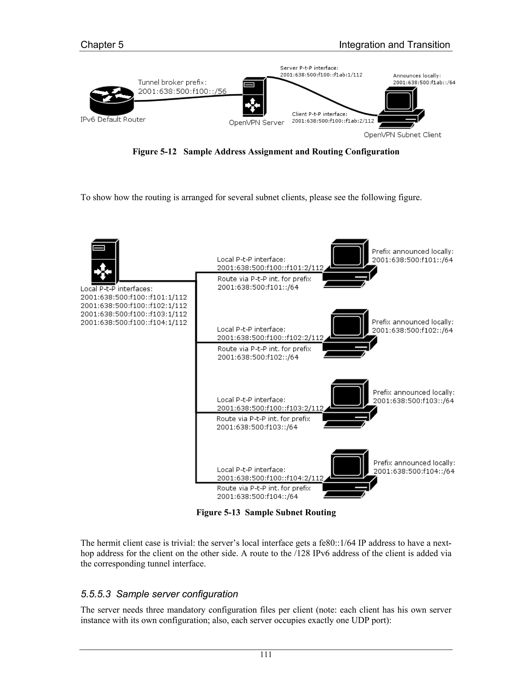 Chapter 5                                                                  Integration and Transition




               Figure 5-12 Sample Address Assignment and Routing Configuration




To show how the routing is arranged for several subnet clients, please see the following figure.




                                 Figure 5-13 Sample Subnet Routing


The hermit client case is trivial: the server’s local interface gets a fe80::1/64 IP address to have a next-
hop address for the client on the other side. A route to the /128 IPv6 address of the client is added via
the corresponding tunnel interface.


5.5.5.3 Sample server configuration
The server needs three mandatory configuration files per client (note: each client has his own server
instance with its own configuration; also, each server occupies exactly one UDP port):


                                                    111
 
