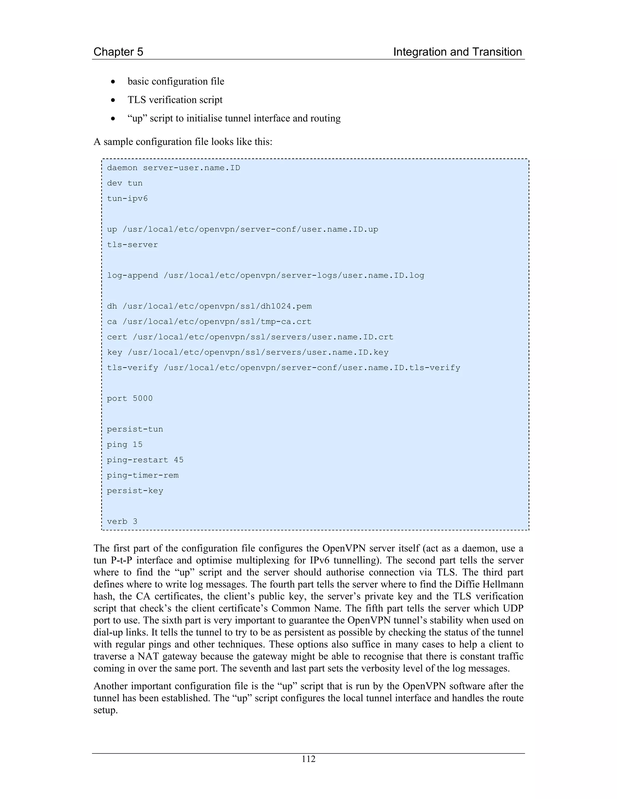 Chapter 5                                                                   Integration and Transition

    •   basic configuration file
    •   TLS verification script
    •   “up” script to initialise tunnel interface and routing

A sample configuration file looks like this:

   daemon server-user.name.ID
   dev tun
   tun-ipv6


   up /usr/local/etc/openvpn/server-conf/user.name.ID.up
   tls-server


   log-append /usr/local/etc/openvpn/server-logs/user.name.ID.log


   dh /usr/local/etc/openvpn/ssl/dh1024.pem
   ca /usr/local/etc/openvpn/ssl/tmp-ca.crt
   cert /usr/local/etc/openvpn/ssl/servers/user.name.ID.crt
   key /usr/local/etc/openvpn/ssl/servers/user.name.ID.key
   tls-verify /usr/local/etc/openvpn/server-conf/user.name.ID.tls-verify


   port 5000


   persist-tun
   ping 15
   ping-restart 45
   ping-timer-rem
   persist-key


   verb 3


The first part of the configuration file configures the OpenVPN server itself (act as a daemon, use a
tun P-t-P interface and optimise multiplexing for IPv6 tunnelling). The second part tells the server
where to find the “up” script and the server should authorise connection via TLS. The third part
defines where to write log messages. The fourth part tells the server where to find the Diffie Hellmann
hash, the CA certificates, the client’s public key, the server’s private key and the TLS verification
script that check’s the client certificate’s Common Name. The fifth part tells the server which UDP
port to use. The sixth part is very important to guarantee the OpenVPN tunnel’s stability when used on
dial-up links. It tells the tunnel to try to be as persistent as possible by checking the status of the tunnel
with regular pings and other techniques. These options also suffice in many cases to help a client to
traverse a NAT gateway because the gateway might be able to recognise that there is constant traffic
coming in over the same port. The seventh and last part sets the verbosity level of the log messages.
Another important configuration file is the “up” script that is run by the OpenVPN software after the
tunnel has been established. The “up” script configures the local tunnel interface and handles the route
setup.



                                                     112
 