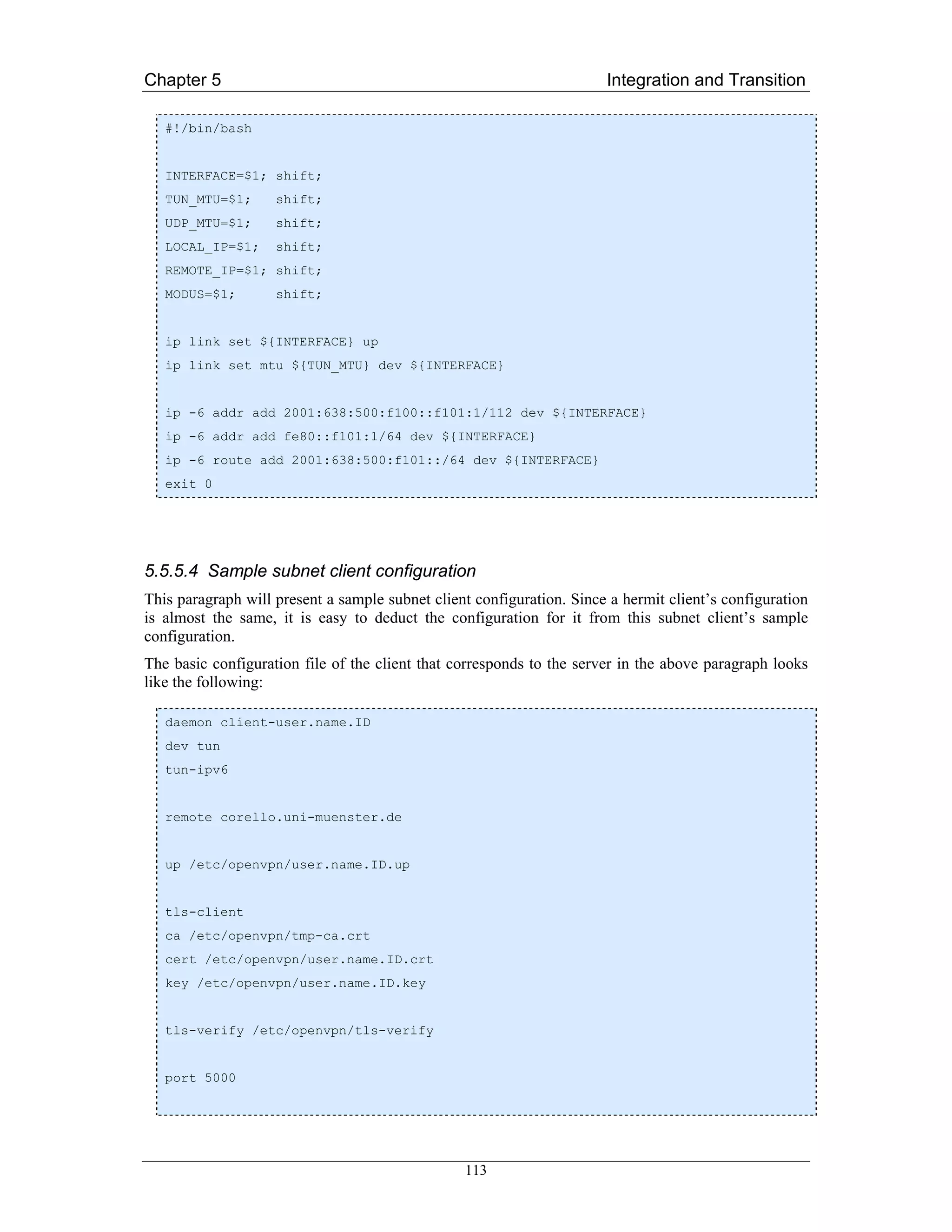 Chapter 5                                                              Integration and Transition

   #!/bin/bash


   INTERFACE=$1; shift;
   TUN_MTU=$1;      shift;
   UDP_MTU=$1;      shift;
   LOCAL_IP=$1;     shift;
   REMOTE_IP=$1; shift;
   MODUS=$1;        shift;


   ip link set ${INTERFACE} up
   ip link set mtu ${TUN_MTU} dev ${INTERFACE}


   ip -6 addr add 2001:638:500:f100::f101:1/112 dev ${INTERFACE}
   ip -6 addr add fe80::f101:1/64 dev ${INTERFACE}
   ip -6 route add 2001:638:500:f101::/64 dev ${INTERFACE}
   exit 0




5.5.5.4 Sample subnet client configuration
This paragraph will present a sample subnet client configuration. Since a hermit client’s configuration
is almost the same, it is easy to deduct the configuration for it from this subnet client’s sample
configuration.
The basic configuration file of the client that corresponds to the server in the above paragraph looks
like the following:

   daemon client-user.name.ID
   dev tun
   tun-ipv6


   remote corello.uni-muenster.de


   up /etc/openvpn/user.name.ID.up


   tls-client
   ca /etc/openvpn/tmp-ca.crt
   cert /etc/openvpn/user.name.ID.crt
   key /etc/openvpn/user.name.ID.key


   tls-verify /etc/openvpn/tls-verify


   port 5000




                                                 113
 
