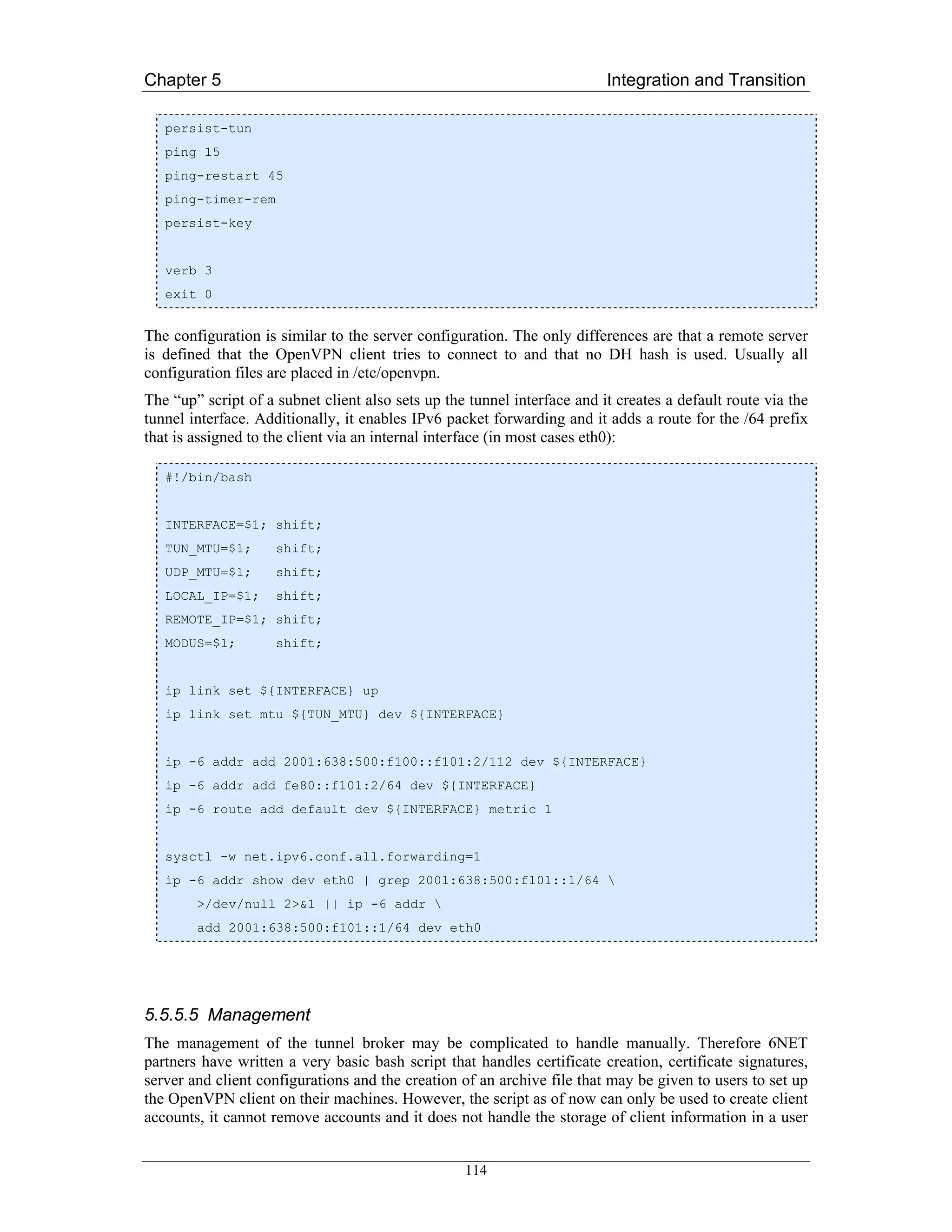 Chapter 5                                                                 Integration and Transition

   persist-tun
   ping 15
   ping-restart 45
   ping-timer-rem
   persist-key


   verb 3
   exit 0


The configuration is similar to the server configuration. The only differences are that a remote server
is defined that the OpenVPN client tries to connect to and that no DH hash is used. Usually all
configuration files are placed in /etc/openvpn.
The “up” script of a subnet client also sets up the tunnel interface and it creates a default route via the
tunnel interface. Additionally, it enables IPv6 packet forwarding and it adds a route for the /64 prefix
that is assigned to the client via an internal interface (in most cases eth0):

   #!/bin/bash


   INTERFACE=$1; shift;
   TUN_MTU=$1;       shift;
   UDP_MTU=$1;       shift;
   LOCAL_IP=$1;      shift;
   REMOTE_IP=$1; shift;
   MODUS=$1;         shift;


   ip link set ${INTERFACE} up
   ip link set mtu ${TUN_MTU} dev ${INTERFACE}


   ip -6 addr add 2001:638:500:f100::f101:2/112 dev ${INTERFACE}
   ip -6 addr add fe80::f101:2/64 dev ${INTERFACE}
   ip -6 route add default dev ${INTERFACE} metric 1


   sysctl -w net.ipv6.conf.all.forwarding=1
   ip -6 addr show dev eth0 | grep 2001:638:500:f101::1/64 
        >/dev/null 2>&1 || ip -6 addr 
        add 2001:638:500:f101::1/64 dev eth0




5.5.5.5 Management
The management of the tunnel broker may be complicated to handle manually. Therefore 6NET
partners have written a very basic bash script that handles certificate creation, certificate signatures,
server and client configurations and the creation of an archive file that may be given to users to set up
the OpenVPN client on their machines. However, the script as of now can only be used to create client
accounts, it cannot remove accounts and it does not handle the storage of client information in a user


                                                   114
 