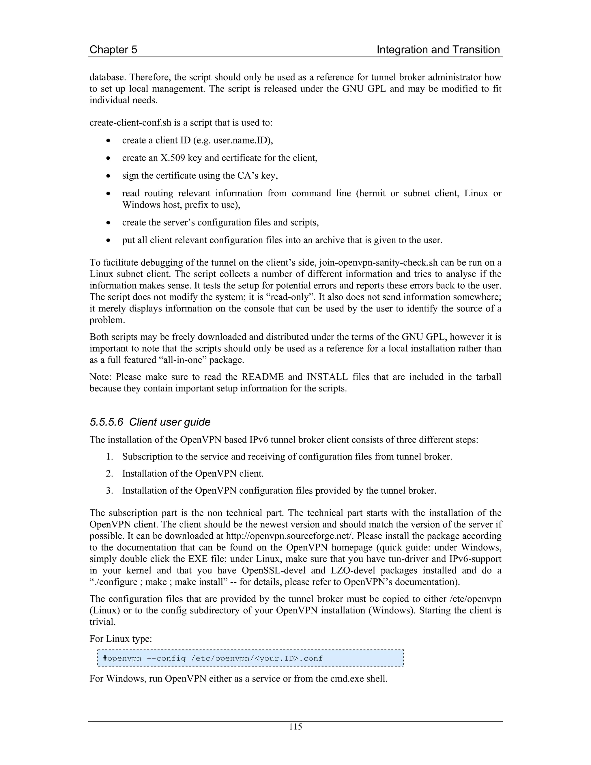 Chapter 5                                                                   Integration and Transition

database. Therefore, the script should only be used as a reference for tunnel broker administrator how
to set up local management. The script is released under the GNU GPL and may be modified to fit
individual needs.

create-client-conf.sh is a script that is used to:
    •   create a client ID (e.g. user.name.ID),
    •   create an X.509 key and certificate for the client,
    •   sign the certificate using the CA’s key,
    •   read routing relevant information from command line (hermit or subnet client, Linux or
        Windows host, prefix to use),
    •   create the server’s configuration files and scripts,
    •   put all client relevant configuration files into an archive that is given to the user.

To facilitate debugging of the tunnel on the client’s side, join-openvpn-sanity-check.sh can be run on a
Linux subnet client. The script collects a number of different information and tries to analyse if the
information makes sense. It tests the setup for potential errors and reports these errors back to the user.
The script does not modify the system; it is “read-only”. It also does not send information somewhere;
it merely displays information on the console that can be used by the user to identify the source of a
problem.
Both scripts may be freely downloaded and distributed under the terms of the GNU GPL, however it is
important to note that the scripts should only be used as a reference for a local installation rather than
as a full featured “all-in-one” package.
Note: Please make sure to read the README and INSTALL files that are included in the tarball
because they contain important setup information for the scripts.


5.5.5.6 Client user guide
The installation of the OpenVPN based IPv6 tunnel broker client consists of three different steps:
    1. Subscription to the service and receiving of configuration files from tunnel broker.
    2. Installation of the OpenVPN client.
    3. Installation of the OpenVPN configuration files provided by the tunnel broker.

The subscription part is the non technical part. The technical part starts with the installation of the
OpenVPN client. The client should be the newest version and should match the version of the server if
possible. It can be downloaded at http://openvpn.sourceforge.net/. Please install the package according
to the documentation that can be found on the OpenVPN homepage (quick guide: under Windows,
simply double click the EXE file; under Linux, make sure that you have tun-driver and IPv6-support
in your kernel and that you have OpenSSL-devel and LZO-devel packages installed and do a
“./configure ; make ; make install” -- for details, please refer to OpenVPN’s documentation).
The configuration files that are provided by the tunnel broker must be copied to either /etc/openvpn
(Linux) or to the config subdirectory of your OpenVPN installation (Windows). Starting the client is
trivial.
For Linux type:
   #openvpn --config /etc/openvpn/<your.ID>.conf

For Windows, run OpenVPN either as a service or from the cmd.exe shell.



                                                     115
 