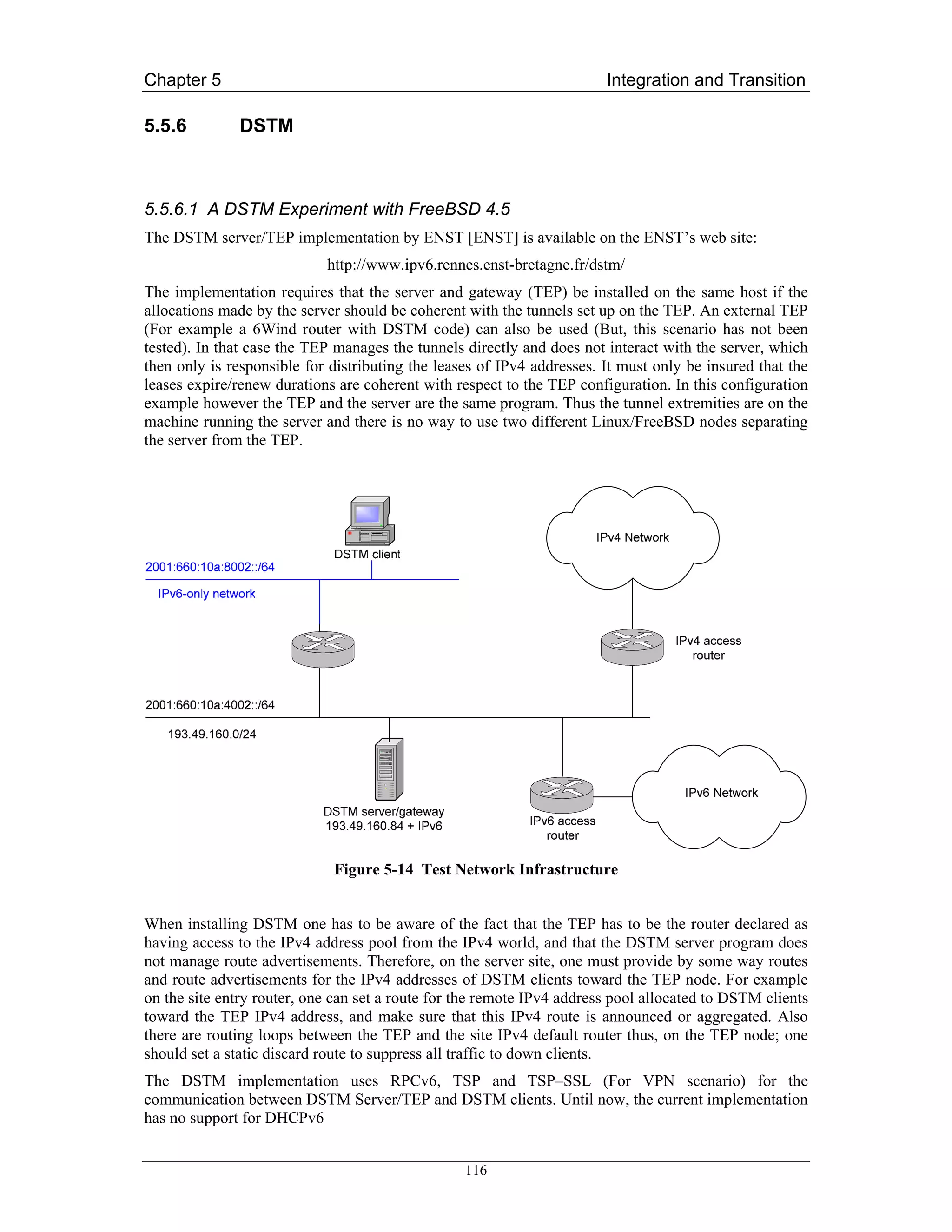 Chapter 5                                                               Integration and Transition

5.5.6         DSTM



5.5.6.1 A DSTM Experiment with FreeBSD 4.5
The DSTM server/TEP implementation by ENST [ENST] is available on the ENST’s web site:
                            http://www.ipv6.rennes.enst-bretagne.fr/dstm/
The implementation requires that the server and gateway (TEP) be installed on the same host if the
allocations made by the server should be coherent with the tunnels set up on the TEP. An external TEP
(For example a 6Wind router with DSTM code) can also be used (But, this scenario has not been
tested). In that case the TEP manages the tunnels directly and does not interact with the server, which
then only is responsible for distributing the leases of IPv4 addresses. It must only be insured that the
leases expire/renew durations are coherent with respect to the TEP configuration. In this configuration
example however the TEP and the server are the same program. Thus the tunnel extremities are on the
machine running the server and there is no way to use two different Linux/FreeBSD nodes separating
the server from the TEP.




                             Figure 5-14 Test Network Infrastructure


When installing DSTM one has to be aware of the fact that the TEP has to be the router declared as
having access to the IPv4 address pool from the IPv4 world, and that the DSTM server program does
not manage route advertisements. Therefore, on the server site, one must provide by some way routes
and route advertisements for the IPv4 addresses of DSTM clients toward the TEP node. For example
on the site entry router, one can set a route for the remote IPv4 address pool allocated to DSTM clients
toward the TEP IPv4 address, and make sure that this IPv4 route is announced or aggregated. Also
there are routing loops between the TEP and the site IPv4 default router thus, on the TEP node; one
should set a static discard route to suppress all traffic to down clients.
The DSTM implementation uses RPCv6, TSP and TSP–SSL (For VPN scenario) for the
communication between DSTM Server/TEP and DSTM clients. Until now, the current implementation
has no support for DHCPv6


                                                  116
 