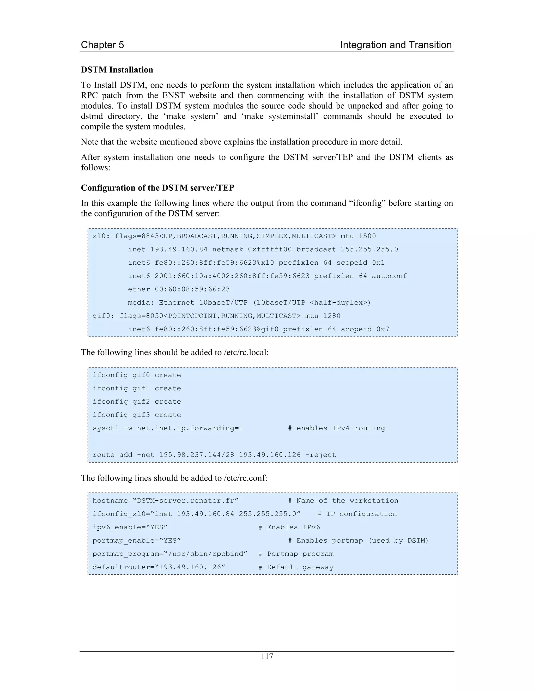 Chapter 5                                                              Integration and Transition

DSTM Installation
To Install DSTM, one needs to perform the system installation which includes the application of an
RPC patch from the ENST website and then commencing with the installation of DSTM system
modules. To install DSTM system modules the source code should be unpacked and after going to
dstmd directory, the ‘make system’ and ‘make systeminstall’ commands should be executed to
compile the system modules.
Note that the website mentioned above explains the installation procedure in more detail.
After system installation one needs to configure the DSTM server/TEP and the DSTM clients as
follows:

Configuration of the DSTM server/TEP
In this example the following lines where the output from the command “ifconfig” before starting on
the configuration of the DSTM server:

   xl0: flags=8843<UP,BROADCAST,RUNNING,SIMPLEX,MULTICAST> mtu 1500
             inet 193.49.160.84 netmask 0xffffff00 broadcast 255.255.255.0
             inet6 fe80::260:8ff:fe59:6623%xl0 prefixlen 64 scopeid 0x1
             inet6 2001:660:10a:4002:260:8ff:fe59:6623 prefixlen 64 autoconf
             ether 00:60:08:59:66:23
             media: Ethernet 10baseT/UTP (10baseT/UTP <half-duplex>)
   gif0: flags=8050<POINTOPOINT,RUNNING,MULTICAST> mtu 1280
             inet6 fe80::260:8ff:fe59:6623%gif0 prefixlen 64 scopeid 0x7


The following lines should be added to /etc/rc.local:

   ifconfig gif0 create
   ifconfig gif1 create
   ifconfig gif2 create
   ifconfig gif3 create
   sysctl -w net.inet.ip.forwarding=1                    # enables IPv4 routing


   route add -net 195.98.237.144/28 193.49.160.126 –reject


The following lines should be added to /etc/rc.conf:

   hostname=“DSTM-server.renater.fr”                     # Name of the workstation
   ifconfig_xl0=“inet 193.49.160.84 255.255.255.0”               # IP configuration
   ipv6_enable=“YES”                             # Enables IPv6
   portmap_enable=“YES”                                  # Enables portmap (used by DSTM)
   portmap_program=“/usr/sbin/rpcbind”           # Portmap program
   defaultrouter=“193.49.160.126”                # Default gateway




                                                  117
 