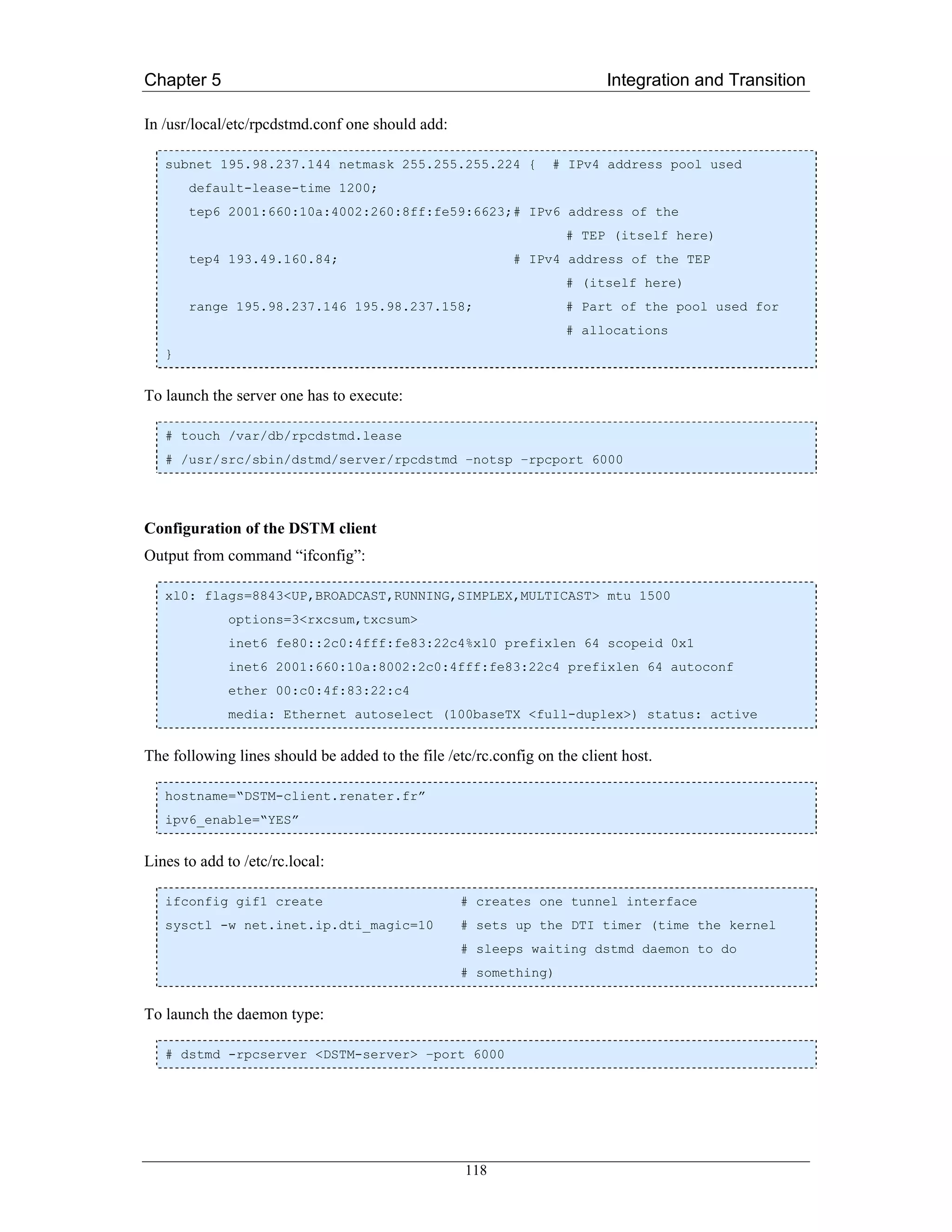 Chapter 5                                                                 Integration and Transition

In /usr/local/etc/rpcdstmd.conf one should add:

   subnet 195.98.237.144 netmask 255.255.255.224 {               # IPv4 address pool used
       default-lease-time 1200;
       tep6 2001:660:10a:4002:260:8ff:fe59:6623;# IPv6 address of the
                                                                    # TEP (itself here)
       tep4 193.49.160.84;                                 # IPv4 address of the TEP
                                                                    # (itself here)
       range 195.98.237.146 195.98.237.158;                         # Part of the pool used for
                                                                    # allocations
   }


To launch the server one has to execute:

   # touch /var/db/rpcdstmd.lease
   # /usr/src/sbin/dstmd/server/rpcdstmd –notsp –rpcport 6000




Configuration of the DSTM client
Output from command “ifconfig”:

   xl0: flags=8843<UP,BROADCAST,RUNNING,SIMPLEX,MULTICAST> mtu 1500
             options=3<rxcsum,txcsum>
             inet6 fe80::2c0:4fff:fe83:22c4%xl0 prefixlen 64 scopeid 0x1
             inet6 2001:660:10a:8002:2c0:4fff:fe83:22c4 prefixlen 64 autoconf
             ether 00:c0:4f:83:22:c4
             media: Ethernet autoselect (100baseTX <full-duplex>) status: active


The following lines should be added to the file /etc/rc.config on the client host.

   hostname=“DSTM-client.renater.fr”
   ipv6_enable=“YES”


Lines to add to /etc/rc.local:

   ifconfig gif1 create                            # creates one tunnel interface
   sysctl -w net.inet.ip.dti_magic=10              # sets up the DTI timer (time the kernel
                                                   # sleeps waiting dstmd daemon to do
                                                   # something)


To launch the daemon type:

   # dstmd -rpcserver <DSTM-server> –port 6000




                                                   118
 