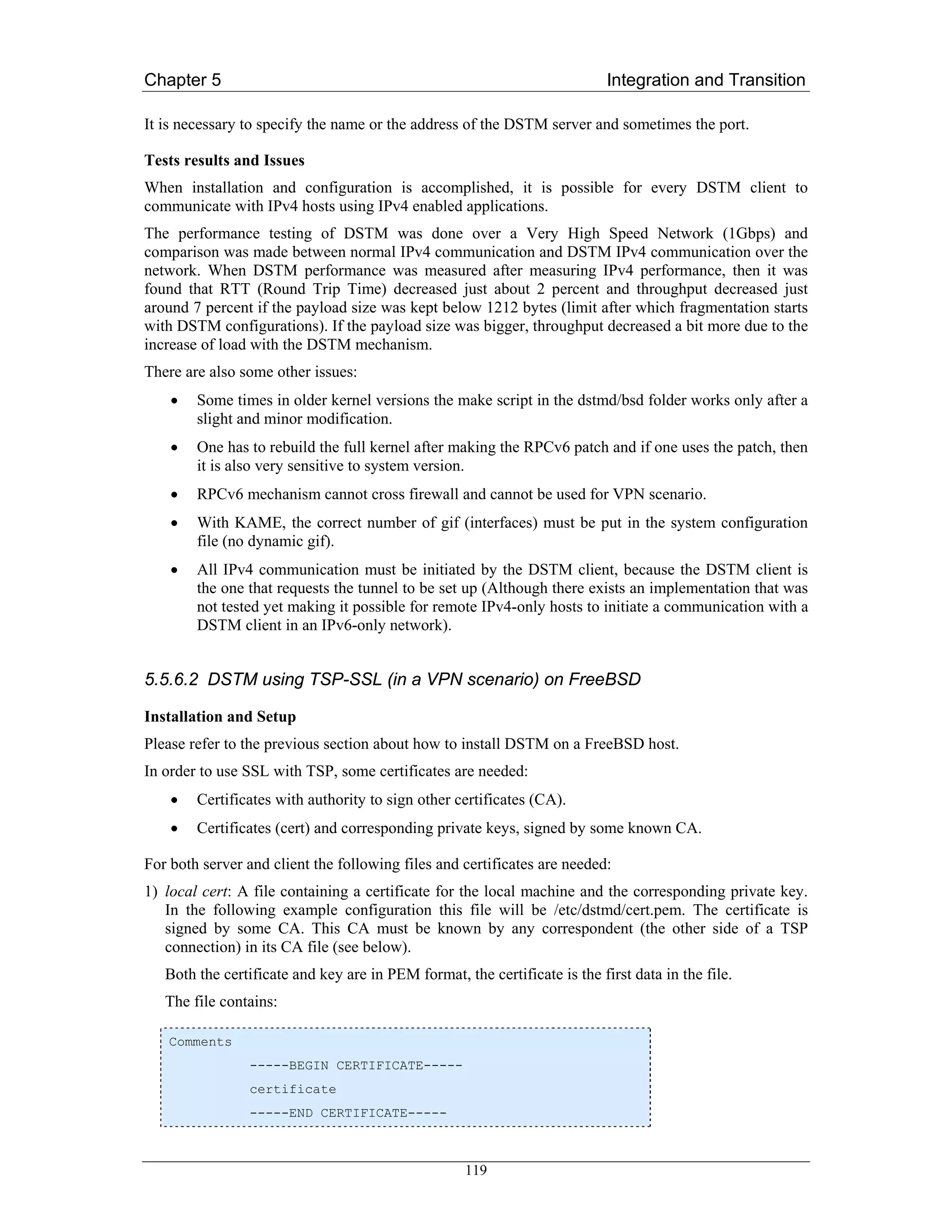 Chapter 5                                                                   Integration and Transition

It is necessary to specify the name or the address of the DSTM server and sometimes the port.

Tests results and Issues
When installation and configuration is accomplished, it is possible for every DSTM client to
communicate with IPv4 hosts using IPv4 enabled applications.
The performance testing of DSTM was done over a Very High Speed Network (1Gbps) and
comparison was made between normal IPv4 communication and DSTM IPv4 communication over the
network. When DSTM performance was measured after measuring IPv4 performance, then it was
found that RTT (Round Trip Time) decreased just about 2 percent and throughput decreased just
around 7 percent if the payload size was kept below 1212 bytes (limit after which fragmentation starts
with DSTM configurations). If the payload size was bigger, throughput decreased a bit more due to the
increase of load with the DSTM mechanism.
There are also some other issues:
    •   Some times in older kernel versions the make script in the dstmd/bsd folder works only after a
        slight and minor modification.
    •   One has to rebuild the full kernel after making the RPCv6 patch and if one uses the patch, then
        it is also very sensitive to system version.
    •   RPCv6 mechanism cannot cross firewall and cannot be used for VPN scenario.
    •   With KAME, the correct number of gif (interfaces) must be put in the system configuration
        file (no dynamic gif).
    •   All IPv4 communication must be initiated by the DSTM client, because the DSTM client is
        the one that requests the tunnel to be set up (Although there exists an implementation that was
        not tested yet making it possible for remote IPv4-only hosts to initiate a communication with a
        DSTM client in an IPv6-only network).


5.5.6.2 DSTM using TSP-SSL (in a VPN scenario) on FreeBSD

Installation and Setup
Please refer to the previous section about how to install DSTM on a FreeBSD host.
In order to use SSL with TSP, some certificates are needed:
    •   Certificates with authority to sign other certificates (CA).
    •   Certificates (cert) and corresponding private keys, signed by some known CA.

For both server and client the following files and certificates are needed:
1) local cert: A file containing a certificate for the local machine and the corresponding private key.
   In the following example configuration this file will be /etc/dstmd/cert.pem. The certificate is
   signed by some CA. This CA must be known by any correspondent (the other side of a TSP
   connection) in its CA file (see below).
   Both the certificate and key are in PEM format, the certificate is the first data in the file.
   The file contains:

   Comments
                 -----BEGIN CERTIFICATE-----
                 certificate
                 -----END CERTIFICATE-----



                                                    119
 