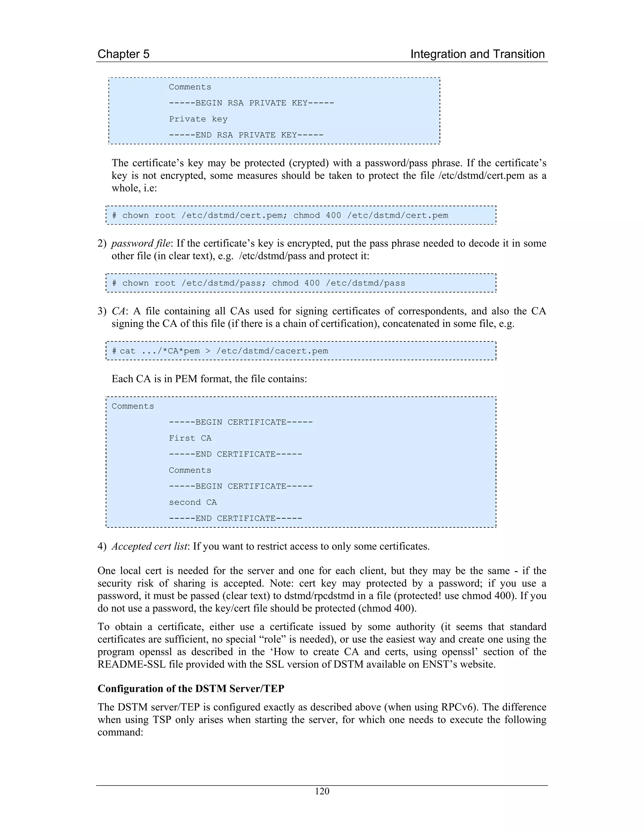 Chapter 5                                                                  Integration and Transition

                 Comments
                 -----BEGIN RSA PRIVATE KEY-----
                 Private key
                 -----END RSA PRIVATE KEY-----


   The certificate’s key may be protected (crypted) with a password/pass phrase. If the certificate’s
   key is not encrypted, some measures should be taken to protect the file /etc/dstmd/cert.pem as a
   whole, i.e:

   # chown root /etc/dstmd/cert.pem; chmod 400 /etc/dstmd/cert.pem


2) password file: If the certificate’s key is encrypted, put the pass phrase needed to decode it in some
   other file (in clear text), e.g. /etc/dstmd/pass and protect it:

   # chown root /etc/dstmd/pass; chmod 400 /etc/dstmd/pass


3) CA: A file containing all CAs used for signing certificates of correspondents, and also the CA
   signing the CA of this file (if there is a chain of certification), concatenated in some file, e.g.

   # cat .../*CA*pem > /etc/dstmd/cacert.pem


   Each CA is in PEM format, the file contains:

   Comments
                 -----BEGIN CERTIFICATE-----
                 First CA
                 -----END CERTIFICATE-----
                 Comments
                 -----BEGIN CERTIFICATE-----
                 second CA
                 -----END CERTIFICATE-----


4) Accepted cert list: If you want to restrict access to only some certificates.

One local cert is needed for the server and one for each client, but they may be the same - if the
security risk of sharing is accepted. Note: cert key may protected by a password; if you use a
password, it must be passed (clear text) to dstmd/rpcdstmd in a file (protected! use chmod 400). If you
do not use a password, the key/cert file should be protected (chmod 400).
To obtain a certificate, either use a certificate issued by some authority (it seems that standard
certificates are sufficient, no special “role” is needed), or use the easiest way and create one using the
program openssl as described in the ‘How to create CA and certs, using openssl’ section of the
README-SSL file provided with the SSL version of DSTM available on ENST’s website.

Configuration of the DSTM Server/TEP
The DSTM server/TEP is configured exactly as described above (when using RPCv6). The difference
when using TSP only arises when starting the server, for which one needs to execute the following
command:




                                                    120
 