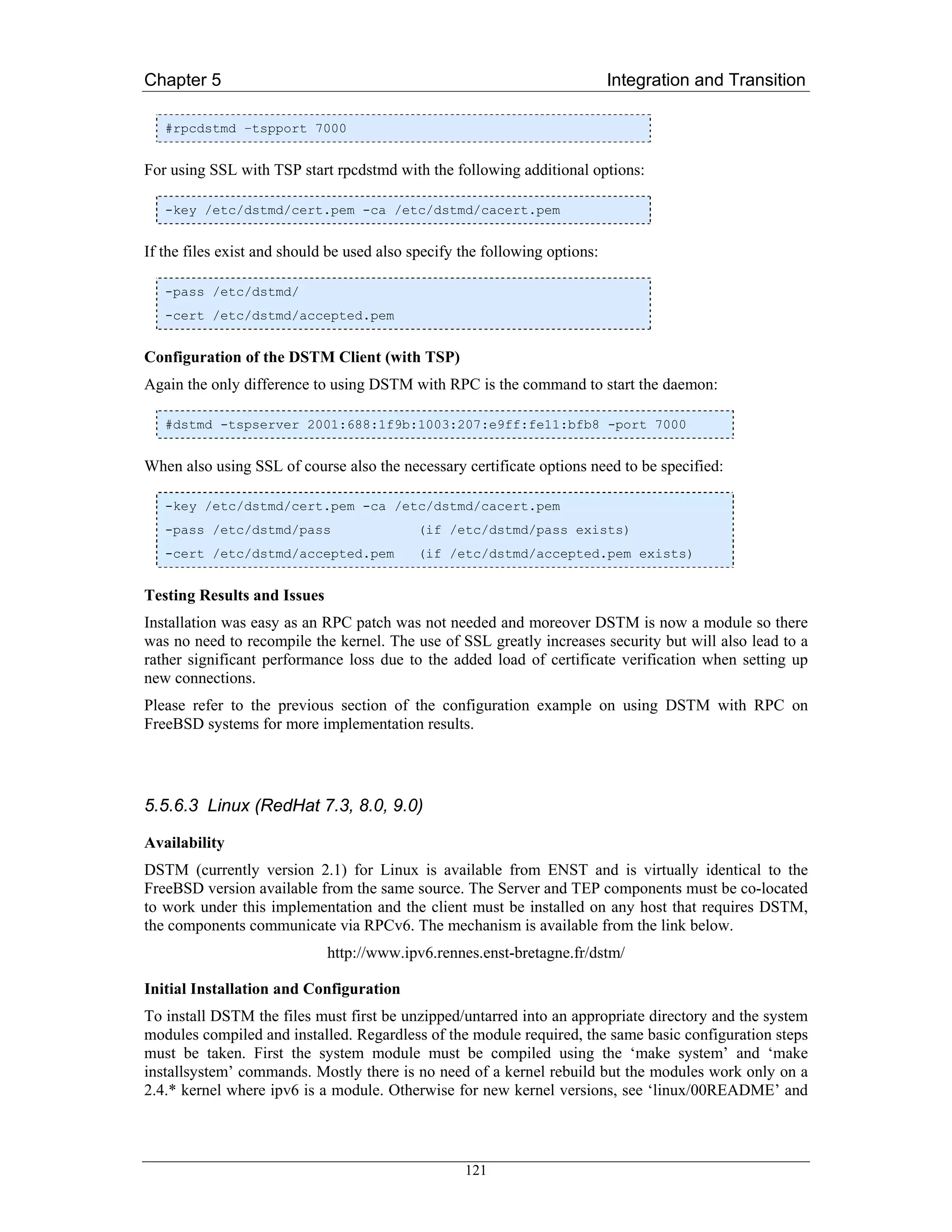 Chapter 5                                                                   Integration and Transition

   #rpcdstmd –tspport 7000


For using SSL with TSP start rpcdstmd with the following additional options:

   -key /etc/dstmd/cert.pem -ca /etc/dstmd/cacert.pem


If the files exist and should be used also specify the following options:

   -pass /etc/dstmd/
   -cert /etc/dstmd/accepted.pem


Configuration of the DSTM Client (with TSP)
Again the only difference to using DSTM with RPC is the command to start the daemon:

   #dstmd -tspserver 2001:688:1f9b:1003:207:e9ff:fe11:bfb8 -port 7000


When also using SSL of course also the necessary certificate options need to be specified:

   -key /etc/dstmd/cert.pem -ca /etc/dstmd/cacert.pem
   -pass /etc/dstmd/pass                   (if /etc/dstmd/pass exists)
   -cert /etc/dstmd/accepted.pem           (if /etc/dstmd/accepted.pem exists)


Testing Results and Issues
Installation was easy as an RPC patch was not needed and moreover DSTM is now a module so there
was no need to recompile the kernel. The use of SSL greatly increases security but will also lead to a
rather significant performance loss due to the added load of certificate verification when setting up
new connections.
Please refer to the previous section of the configuration example on using DSTM with RPC on
FreeBSD systems for more implementation results.




5.5.6.3 Linux (RedHat 7.3, 8.0, 9.0)

Availability
DSTM (currently version 2.1) for Linux is available from ENST and is virtually identical to the
FreeBSD version available from the same source. The Server and TEP components must be co-located
to work under this implementation and the client must be installed on any host that requires DSTM,
the components communicate via RPCv6. The mechanism is available from the link below.
                             http://www.ipv6.rennes.enst-bretagne.fr/dstm/

Initial Installation and Configuration
To install DSTM the files must first be unzipped/untarred into an appropriate directory and the system
modules compiled and installed. Regardless of the module required, the same basic configuration steps
must be taken. First the system module must be compiled using the ‘make system’ and ‘make
installsystem’ commands. Mostly there is no need of a kernel rebuild but the modules work only on a
2.4.* kernel where ipv6 is a module. Otherwise for new kernel versions, see ‘linux/00README’ and



                                                   121
 