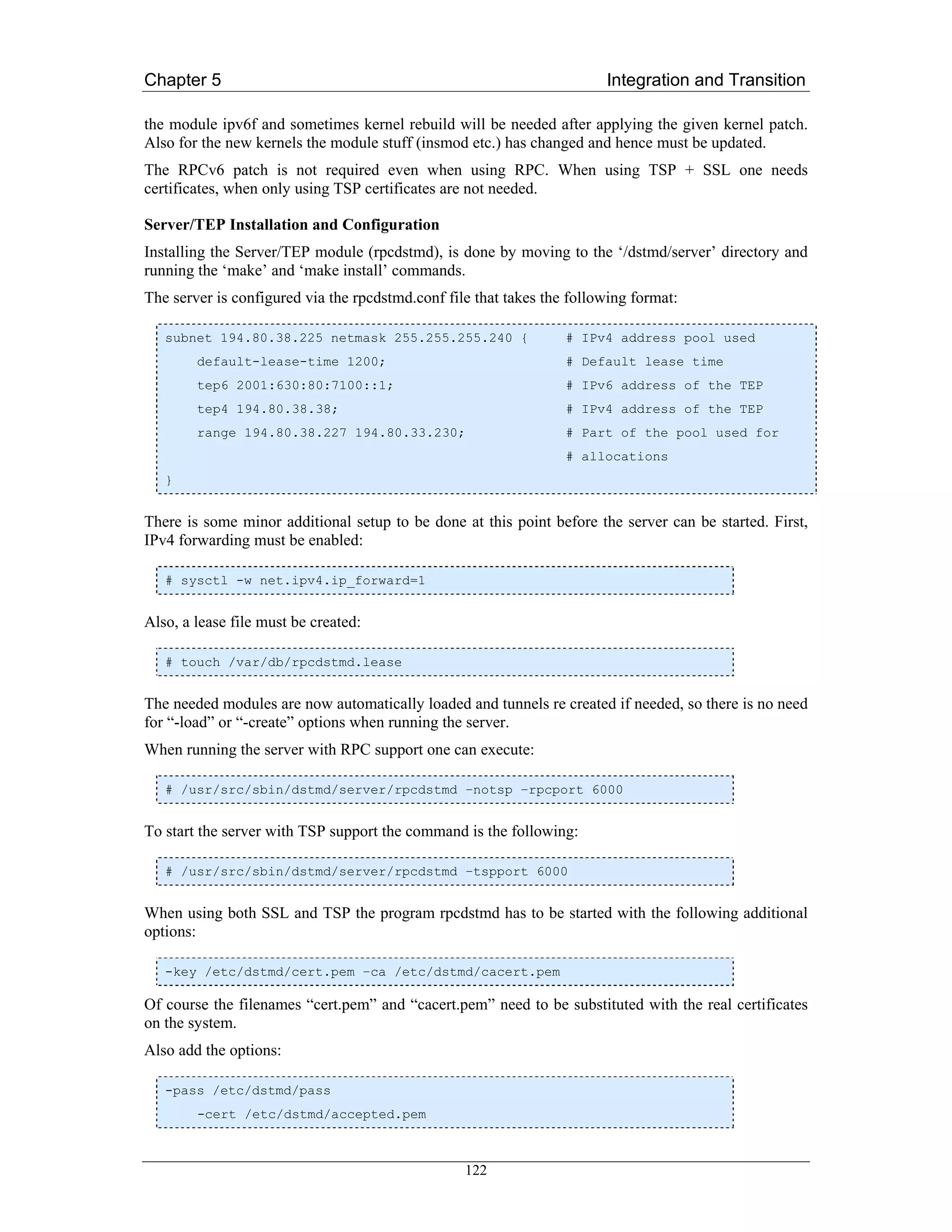 Chapter 5                                                               Integration and Transition

the module ipv6f and sometimes kernel rebuild will be needed after applying the given kernel patch.
Also for the new kernels the module stuff (insmod etc.) has changed and hence must be updated.
The RPCv6 patch is not required even when using RPC. When using TSP + SSL one needs
certificates, when only using TSP certificates are not needed.

Server/TEP Installation and Configuration
Installing the Server/TEP module (rpcdstmd), is done by moving to the ‘/dstmd/server’ directory and
running the ‘make’ and ‘make install’ commands.
The server is configured via the rpcdstmd.conf file that takes the following format:

   subnet 194.80.38.225 netmask 255.255.255.240 {                 # IPv4 address pool used
        default-lease-time 1200;                                  # Default lease time
        tep6 2001:630:80:7100::1;                                 # IPv6 address of the TEP
        tep4 194.80.38.38;                                        # IPv4 address of the TEP
        range 194.80.38.227 194.80.33.230;                        # Part of the pool used for
                                                                  # allocations
   }


There is some minor additional setup to be done at this point before the server can be started. First,
IPv4 forwarding must be enabled:

   # sysctl -w net.ipv4.ip_forward=1


Also, a lease file must be created:

   # touch /var/db/rpcdstmd.lease


The needed modules are now automatically loaded and tunnels re created if needed, so there is no need
for “-load” or “-create” options when running the server.
When running the server with RPC support one can execute:

   # /usr/src/sbin/dstmd/server/rpcdstmd –notsp –rpcport 6000


To start the server with TSP support the command is the following:

   # /usr/src/sbin/dstmd/server/rpcdstmd –tspport 6000


When using both SSL and TSP the program rpcdstmd has to be started with the following additional
options:

   -key /etc/dstmd/cert.pem –ca /etc/dstmd/cacert.pem

Of course the filenames “cert.pem” and “cacert.pem” need to be substituted with the real certificates
on the system.
Also add the options:

   -pass /etc/dstmd/pass
        -cert /etc/dstmd/accepted.pem



                                                  122
 