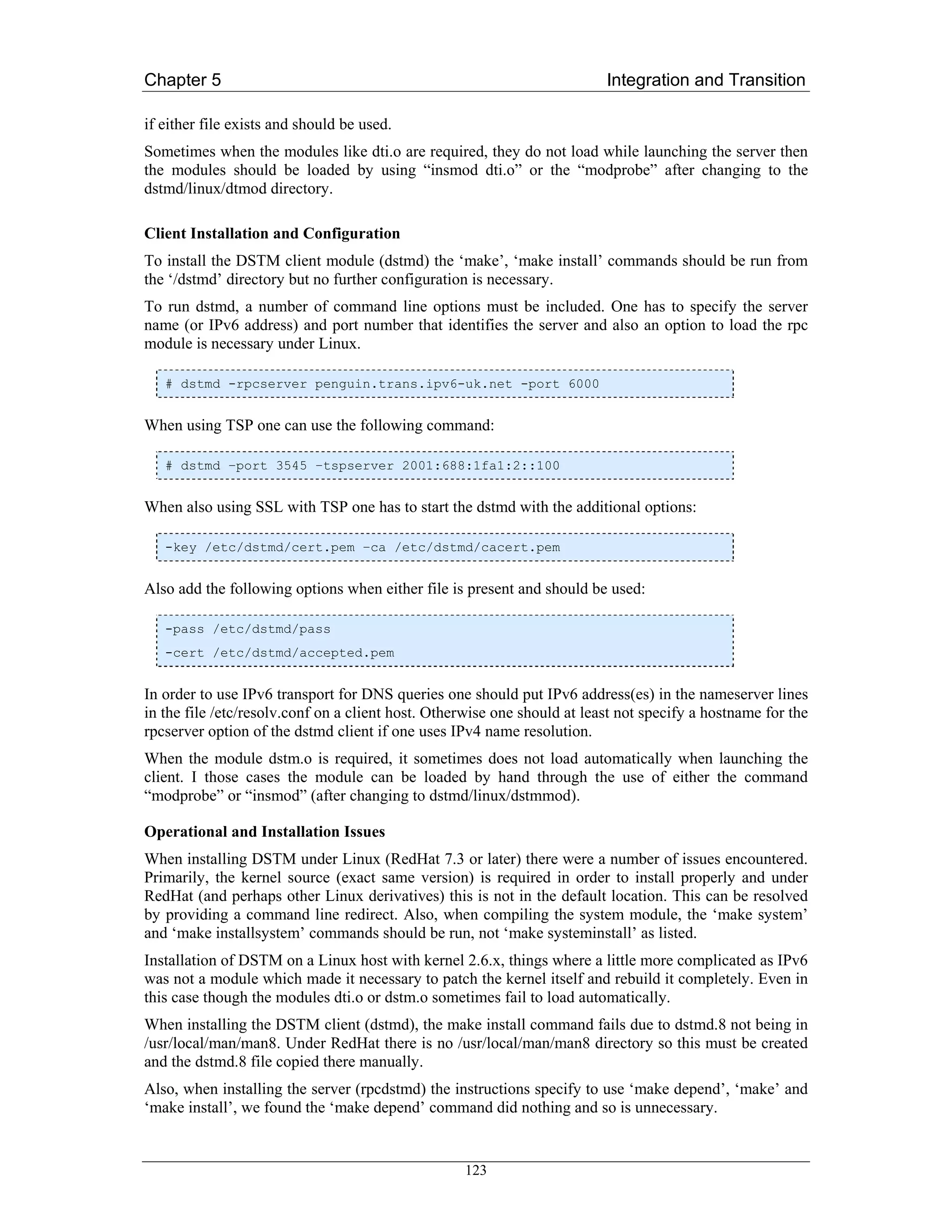 Chapter 5                                                                 Integration and Transition

if either file exists and should be used.
Sometimes when the modules like dti.o are required, they do not load while launching the server then
the modules should be loaded by using “insmod dti.o” or the “modprobe” after changing to the
dstmd/linux/dtmod directory.

Client Installation and Configuration
To install the DSTM client module (dstmd) the ‘make’, ‘make install’ commands should be run from
the ‘/dstmd’ directory but no further configuration is necessary.
To run dstmd, a number of command line options must be included. One has to specify the server
name (or IPv6 address) and port number that identifies the server and also an option to load the rpc
module is necessary under Linux.

   # dstmd -rpcserver penguin.trans.ipv6-uk.net -port 6000


When using TSP one can use the following command:

   # dstmd –port 3545 –tspserver 2001:688:1fa1:2::100


When also using SSL with TSP one has to start the dstmd with the additional options:

   -key /etc/dstmd/cert.pem –ca /etc/dstmd/cacert.pem


Also add the following options when either file is present and should be used:

   -pass /etc/dstmd/pass
   -cert /etc/dstmd/accepted.pem


In order to use IPv6 transport for DNS queries one should put IPv6 address(es) in the nameserver lines
in the file /etc/resolv.conf on a client host. Otherwise one should at least not specify a hostname for the
rpcserver option of the dstmd client if one uses IPv4 name resolution.
When the module dstm.o is required, it sometimes does not load automatically when launching the
client. I those cases the module can be loaded by hand through the use of either the command
“modprobe” or “insmod” (after changing to dstmd/linux/dstmmod).

Operational and Installation Issues
When installing DSTM under Linux (RedHat 7.3 or later) there were a number of issues encountered.
Primarily, the kernel source (exact same version) is required in order to install properly and under
RedHat (and perhaps other Linux derivatives) this is not in the default location. This can be resolved
by providing a command line redirect. Also, when compiling the system module, the ‘make system’
and ‘make installsystem’ commands should be run, not ‘make systeminstall’ as listed.
Installation of DSTM on a Linux host with kernel 2.6.x, things where a little more complicated as IPv6
was not a module which made it necessary to patch the kernel itself and rebuild it completely. Even in
this case though the modules dti.o or dstm.o sometimes fail to load automatically.
When installing the DSTM client (dstmd), the make install command fails due to dstmd.8 not being in
/usr/local/man/man8. Under RedHat there is no /usr/local/man/man8 directory so this must be created
and the dstmd.8 file copied there manually.
Also, when installing the server (rpcdstmd) the instructions specify to use ‘make depend’, ‘make’ and
‘make install’, we found the ‘make depend’ command did nothing and so is unnecessary.


                                                   123
 