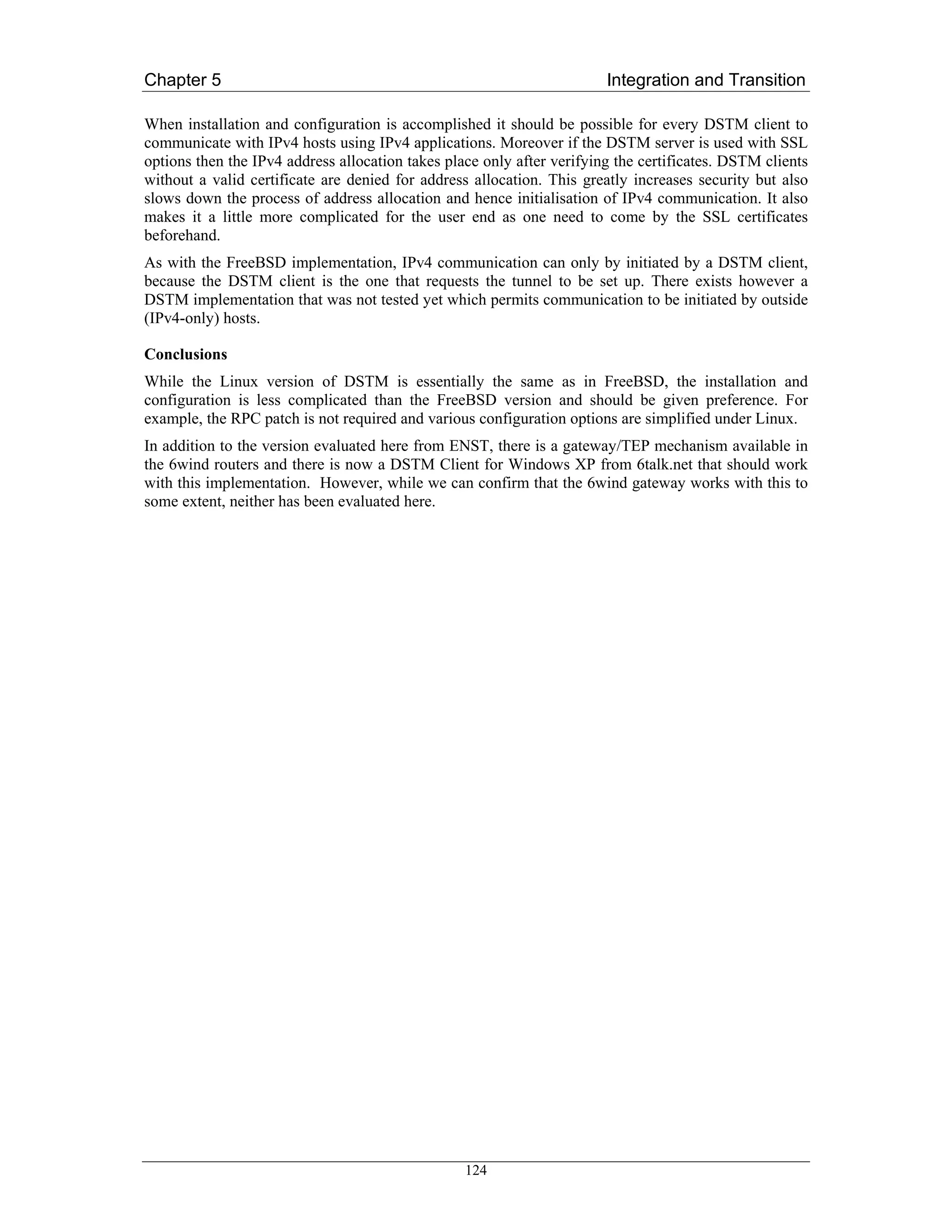 Chapter 5                                                               Integration and Transition

When installation and configuration is accomplished it should be possible for every DSTM client to
communicate with IPv4 hosts using IPv4 applications. Moreover if the DSTM server is used with SSL
options then the IPv4 address allocation takes place only after verifying the certificates. DSTM clients
without a valid certificate are denied for address allocation. This greatly increases security but also
slows down the process of address allocation and hence initialisation of IPv4 communication. It also
makes it a little more complicated for the user end as one need to come by the SSL certificates
beforehand.
As with the FreeBSD implementation, IPv4 communication can only by initiated by a DSTM client,
because the DSTM client is the one that requests the tunnel to be set up. There exists however a
DSTM implementation that was not tested yet which permits communication to be initiated by outside
(IPv4-only) hosts.

Conclusions
While the Linux version of DSTM is essentially the same as in FreeBSD, the installation and
configuration is less complicated than the FreeBSD version and should be given preference. For
example, the RPC patch is not required and various configuration options are simplified under Linux.
In addition to the version evaluated here from ENST, there is a gateway/TEP mechanism available in
the 6wind routers and there is now a DSTM Client for Windows XP from 6talk.net that should work
with this implementation. However, while we can confirm that the 6wind gateway works with this to
some extent, neither has been evaluated here.




                                                  124
 