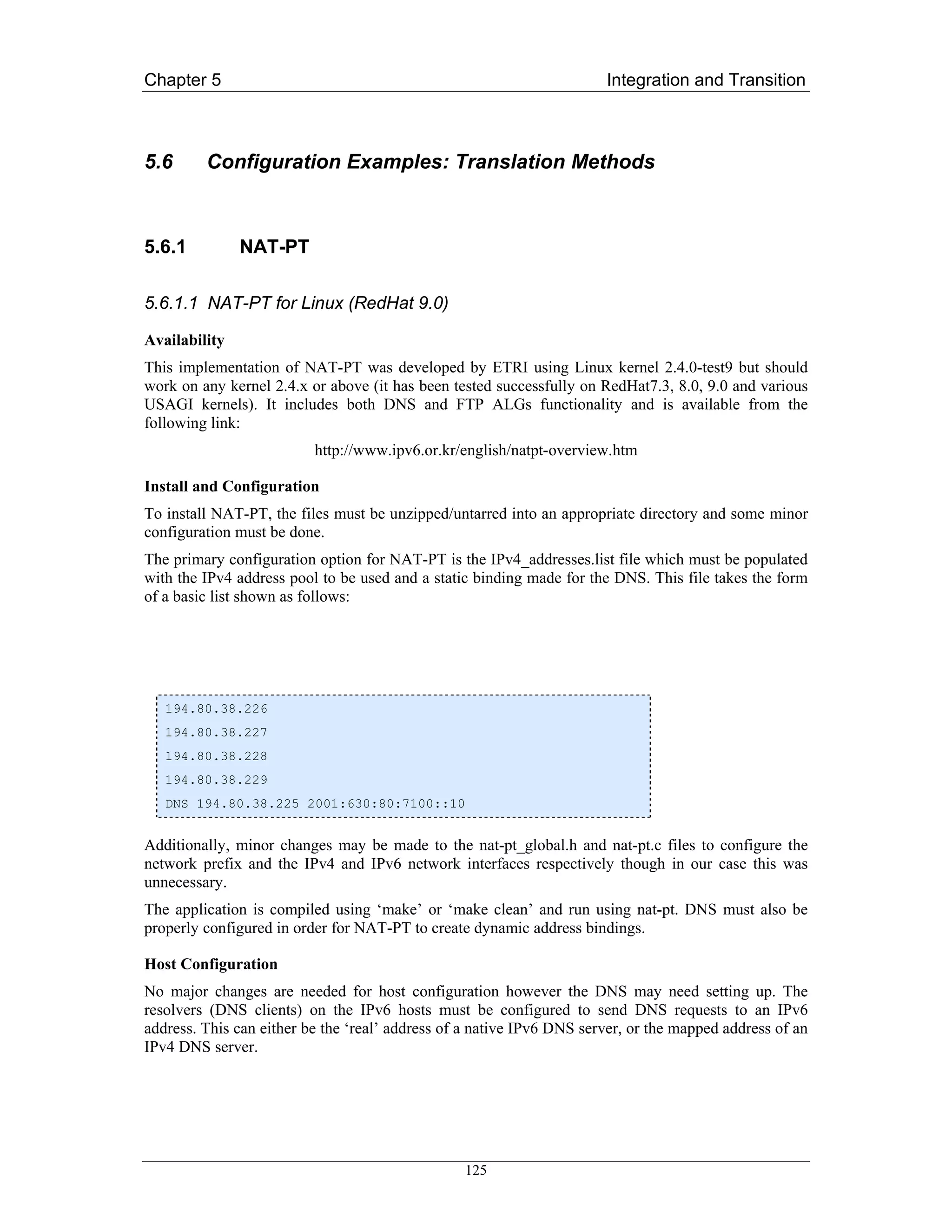Chapter 5                                                              Integration and Transition



5.6      Configuration Examples: Translation Methods



5.6.1          NAT-PT

5.6.1.1 NAT-PT for Linux (RedHat 9.0)

Availability
This implementation of NAT-PT was developed by ETRI using Linux kernel 2.4.0-test9 but should
work on any kernel 2.4.x or above (it has been tested successfully on RedHat7.3, 8.0, 9.0 and various
USAGI kernels). It includes both DNS and FTP ALGs functionality and is available from the
following link:
                          http://www.ipv6.or.kr/english/natpt-overview.htm

Install and Configuration
To install NAT-PT, the files must be unzipped/untarred into an appropriate directory and some minor
configuration must be done.
The primary configuration option for NAT-PT is the IPv4_addresses.list file which must be populated
with the IPv4 address pool to be used and a static binding made for the DNS. This file takes the form
of a basic list shown as follows:




   194.80.38.226
   194.80.38.227
   194.80.38.228
   194.80.38.229
   DNS 194.80.38.225 2001:630:80:7100::10


Additionally, minor changes may be made to the nat-pt_global.h and nat-pt.c files to configure the
network prefix and the IPv4 and IPv6 network interfaces respectively though in our case this was
unnecessary.
The application is compiled using ‘make’ or ‘make clean’ and run using nat-pt. DNS must also be
properly configured in order for NAT-PT to create dynamic address bindings.

Host Configuration
No major changes are needed for host configuration however the DNS may need setting up. The
resolvers (DNS clients) on the IPv6 hosts must be configured to send DNS requests to an IPv6
address. This can either be the ‘real’ address of a native IPv6 DNS server, or the mapped address of an
IPv4 DNS server.




                                                 125
 