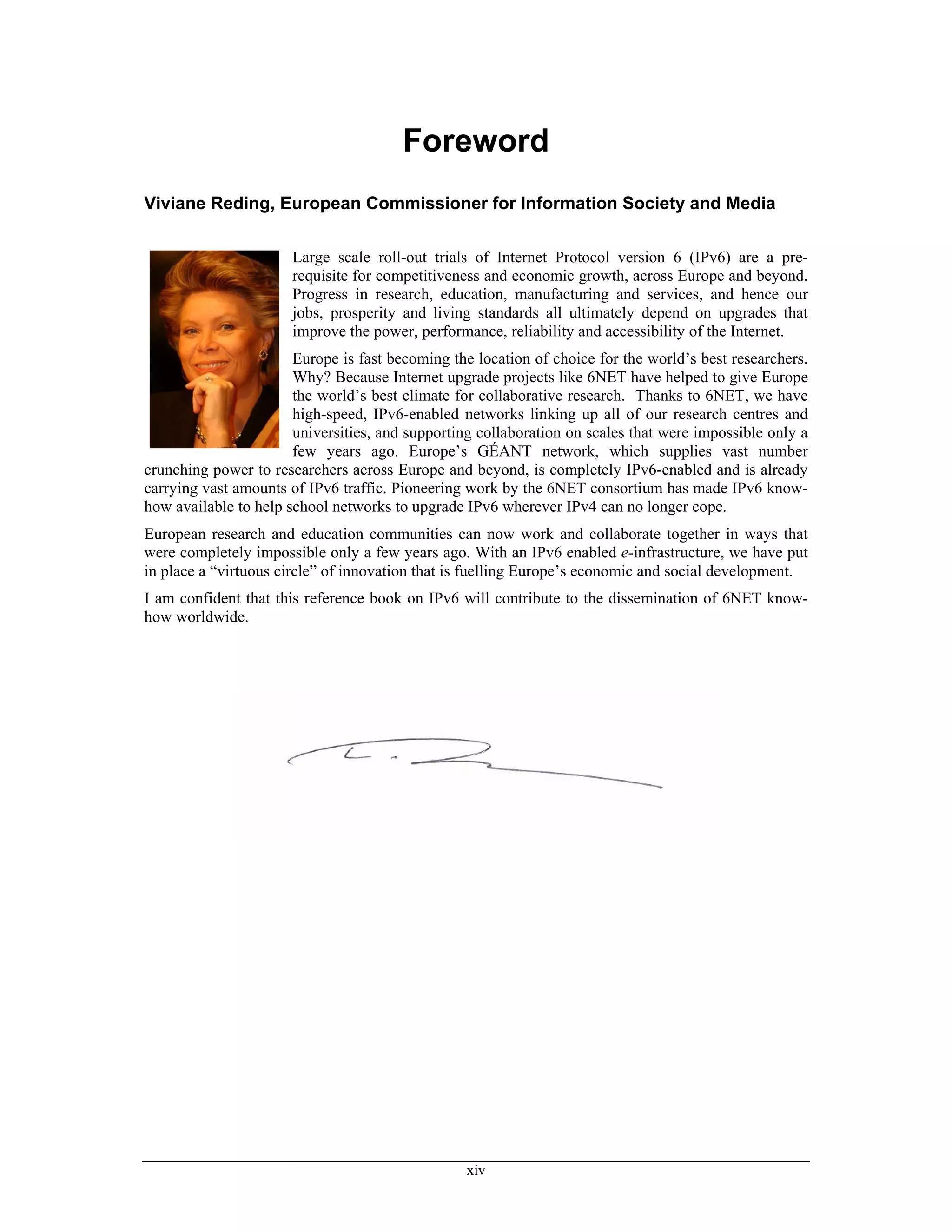 Foreword
Viviane Reding, European Commissioner for Information Society and Media


                      Large scale roll-out trials of Internet Protocol version 6 (IPv6) are a pre-
                      requisite for competitiveness and economic growth, across Europe and beyond.
                      Progress in research, education, manufacturing and services, and hence our
                      jobs, prosperity and living standards all ultimately depend on upgrades that
                      improve the power, performance, reliability and accessibility of the Internet.
                       Europe is fast becoming the location of choice for the world’s best researchers.
                       Why? Because Internet upgrade projects like 6NET have helped to give Europe
                       the world’s best climate for collaborative research. Thanks to 6NET, we have
                       high-speed, IPv6-enabled networks linking up all of our research centres and
                       universities, and supporting collaboration on scales that were impossible only a
                       few years ago. Europe’s GÉANT network, which supplies vast number
crunching power to researchers across Europe and beyond, is completely IPv6-enabled and is already
carrying vast amounts of IPv6 traffic. Pioneering work by the 6NET consortium has made IPv6 know-
how available to help school networks to upgrade IPv6 wherever IPv4 can no longer cope.
European research and education communities can now work and collaborate together in ways that
were completely impossible only a few years ago. With an IPv6 enabled e-infrastructure, we have put
in place a “virtuous circle” of innovation that is fuelling Europe’s economic and social development.
I am confident that this reference book on IPv6 will contribute to the dissemination of 6NET know-
how worldwide.




                                                  xiv
 