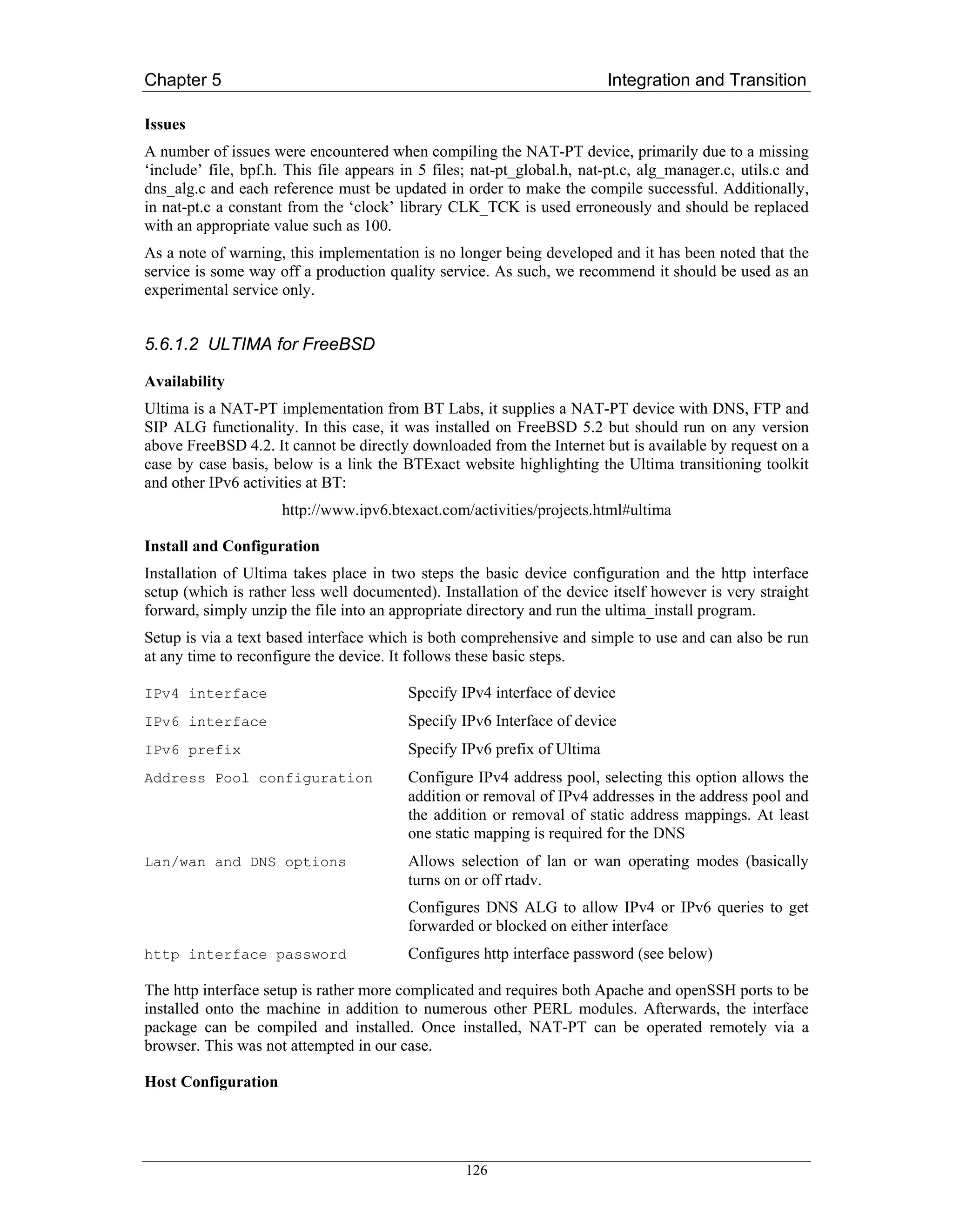 Chapter 5                                                                 Integration and Transition

Issues
A number of issues were encountered when compiling the NAT-PT device, primarily due to a missing
‘include’ file, bpf.h. This file appears in 5 files; nat-pt_global.h, nat-pt.c, alg_manager.c, utils.c and
dns_alg.c and each reference must be updated in order to make the compile successful. Additionally,
in nat-pt.c a constant from the ‘clock’ library CLK_TCK is used erroneously and should be replaced
with an appropriate value such as 100.
As a note of warning, this implementation is no longer being developed and it has been noted that the
service is some way off a production quality service. As such, we recommend it should be used as an
experimental service only.


5.6.1.2 ULTIMA for FreeBSD

Availability
Ultima is a NAT-PT implementation from BT Labs, it supplies a NAT-PT device with DNS, FTP and
SIP ALG functionality. In this case, it was installed on FreeBSD 5.2 but should run on any version
above FreeBSD 4.2. It cannot be directly downloaded from the Internet but is available by request on a
case by case basis, below is a link the BTExact website highlighting the Ultima transitioning toolkit
and other IPv6 activities at BT:
                     http://www.ipv6.btexact.com/activities/projects.html#ultima

Install and Configuration
Installation of Ultima takes place in two steps the basic device configuration and the http interface
setup (which is rather less well documented). Installation of the device itself however is very straight
forward, simply unzip the file into an appropriate directory and run the ultima_install program.
Setup is via a text based interface which is both comprehensive and simple to use and can also be run
at any time to reconfigure the device. It follows these basic steps.

IPv4 interface                            Specify IPv4 interface of device
IPv6 interface                            Specify IPv6 Interface of device
IPv6 prefix                               Specify IPv6 prefix of Ultima
Address Pool configuration                Configure IPv4 address pool, selecting this option allows the
                                          addition or removal of IPv4 addresses in the address pool and
                                          the addition or removal of static address mappings. At least
                                          one static mapping is required for the DNS
Lan/wan and DNS options                   Allows selection of lan or wan operating modes (basically
                                          turns on or off rtadv.
                                          Configures DNS ALG to allow IPv4 or IPv6 queries to get
                                          forwarded or blocked on either interface
http interface password                   Configures http interface password (see below)

The http interface setup is rather more complicated and requires both Apache and openSSH ports to be
installed onto the machine in addition to numerous other PERL modules. Afterwards, the interface
package can be compiled and installed. Once installed, NAT-PT can be operated remotely via a
browser. This was not attempted in our case.

Host Configuration




                                                   126
 