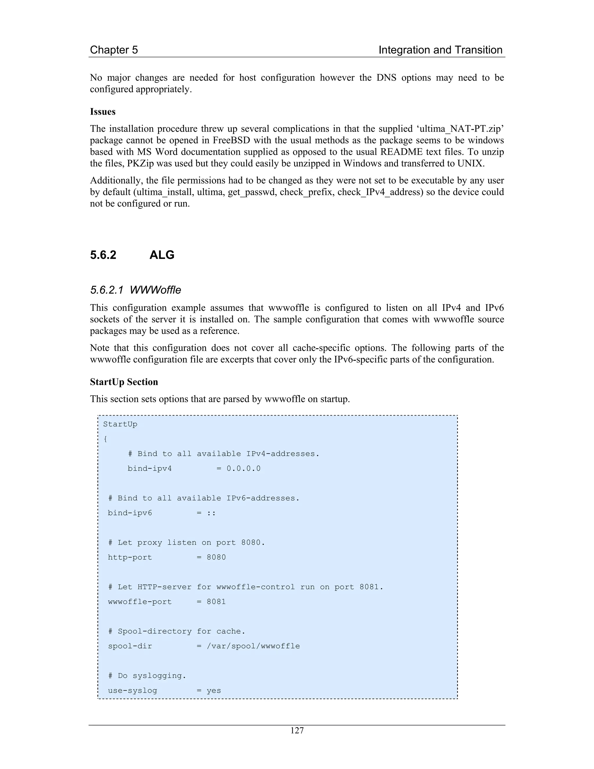 Chapter 5                                                              Integration and Transition

No major changes are needed for host configuration however the DNS options may need to be
configured appropriately.

Issues
The installation procedure threw up several complications in that the supplied ‘ultima_NAT-PT.zip’
package cannot be opened in FreeBSD with the usual methods as the package seems to be windows
based with MS Word documentation supplied as opposed to the usual README text files. To unzip
the files, PKZip was used but they could easily be unzipped in Windows and transferred to UNIX.
Additionally, the file permissions had to be changed as they were not set to be executable by any user
by default (ultima_install, ultima, get_passwd, check_prefix, check_IPv4_address) so the device could
not be configured or run.




5.6.2          ALG

5.6.2.1 WWWoffle
This configuration example assumes that wwwoffle is configured to listen on all IPv4 and IPv6
sockets of the server it is installed on. The sample configuration that comes with wwwoffle source
packages may be used as a reference.
Note that this configuration does not cover all cache-specific options. The following parts of the
wwwoffle configuration file are excerpts that cover only the IPv6-specific parts of the configuration.

StartUp Section
This section sets options that are parsed by wwwoffle on startup.

   StartUp
   {
           # Bind to all available IPv4-addresses.
           bind-ipv4             = 0.0.0.0


       # Bind to all available IPv6-addresses.
       bind-ipv6          = ::


       # Let proxy listen on port 8080.
       http-port          = 8080


       # Let HTTP-server for wwwoffle-control run on port 8081.
       wwwoffle-port      = 8081


       # Spool-directory for cache.
       spool-dir          = /var/spool/wwwoffle


       # Do syslogging.
       use-syslog         = yes



                                                  127
 
